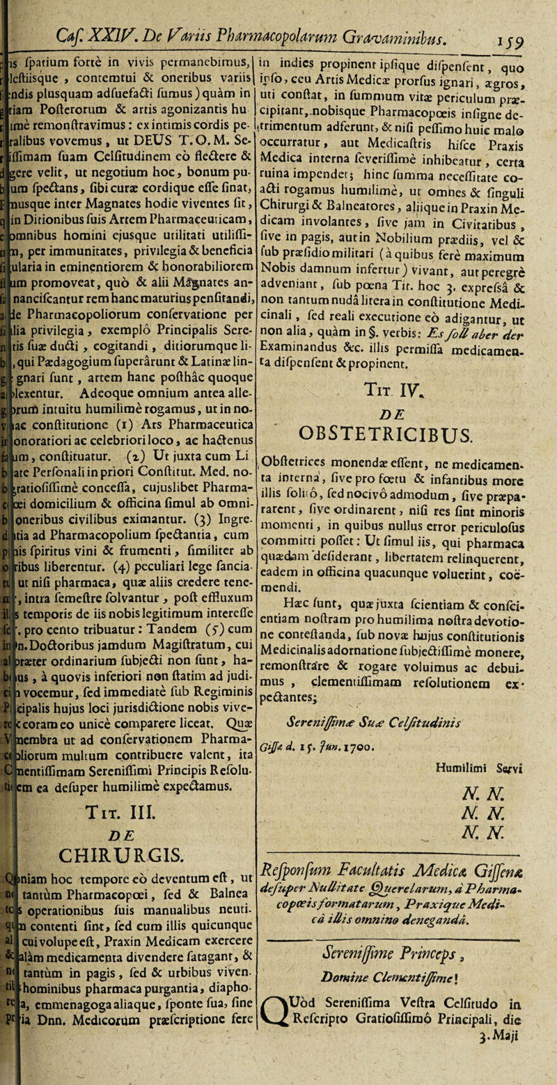 aj fi 1 n b S. a * £ is fpatium forte in vivis permanebimus,! in indies propinent ipfique difpenfent, quo leftiisque , conremtui &amp; oneribus variis) info, ceu ArtisMedica: prorfus ignari, agros, j/i—r-A. r. ' 1 uti conflat, in fummum vita periculum prae- cipitant, nobisque Pharmacopceis infignede- .trimentum adferunt, &amp; nifi peftimohuie malo occurratur, aut Medicaftris hifce Praxis Medica interna feveriffime inhibeatur, certa ruina impendet; hinc fumma neceffitate co- adi rogamus humilime, ut omnes &amp; finguli Chirurgi &amp; Balneatores, aliique in Praxin Me¬ dicam involantes, five jam in Civitatibus , live in pagis, aut in Nobilium praediis, vel &amp; fubpraefidiomilitari (aquibus fere maximum Nobis damnum infertur) vivant, aut peregre adveniant, fub poena Tir. hoc 3. exprcfsa &amp; non tantum nuda litera in conftitutione Medi¬ cinali , fed reali exeeutione eo adigantur, ut non alia, quam in§. verbis: Esfo/l aber der Examinandus &amp;c. illis permifia medicamen¬ ta difpenfent &amp; propinent. :ndis plusquam adfuefadi fumus)quam in tiara Pofterorum &amp; artis agonizantis hu irae remonftravimus: ex intimis cordis pe- ralibus vovemus , ut DEUS T. O.M. Se iffimam fuam Celfitudinem eo flederc &amp; d gere velit, ut negotium hoc, bonum pu ura fpedans, fibi curae eordique e fle finat p(nusque inter Magnates hodie viventes fit in Ditionibus fuis Artem Pharmaceuticam, Dmnibus homini ejusque utilitati utilifli- 0 n, per immunitates, privilegia &amp; beneficia ulariain eminentiorem &amp; honorabiliorem mn promoveat, quo &amp; alii Magnates an- nancifcantur rem hanc maturius penfitandi, Phartnacopoliorum confervatione per ia privilegia, exemplo Principalis Sere¬ tis fuae dudi , cogitandi, ditiorumque li¬ qui Paedagogium fuperarunt &amp; Latinae lin- gnari funt, artem hanc pofthac quoque exentur. Adeoque omnium antea alle- )rum intuitu humilime rogamus, ut in no- lac conftitutione (1) Ars Pharmaceutica onoratiori ac celebriori loco, ac hadenus felium, conftituatur. (z) Ut juxta cum Li ate Perfonali in priori Conftitut. Med. no- ratiofiflime concefla, cujuslibet Pharma- oei domicilium &amp; officina fimul ab omni- oneribus civilibus eximantur. (3) Ingre- itia ad Pharmacopolium fpedantia, cum iis fpiritus vini &amp; frumenti, fimiliter ab ribus liberentur. (4) peculiari lege fancia ut nifi pharmaca, quae aliis credere rene- , intra femeftre folvantur , poft effluxum s temporis de iis nobis legitimum inrereffe . pro cento tribuatur: Tandem (5) cum inj&gt;n.Dodoribus jamdum Magiftratum, cui prseter ordinarium fubjedi non funt, ha- us, a quovis inferiori non ftatim ad judi- 1 vocemur, fcd immediate fub Regiminis eipalis hujus loci jurisdictione nobis vive¬ re |c coram eo unice comparere liceat. Quae V nembra ut ad confervationem Pharma¬ ci iliorum multum contribuere valent, ita C nentiflimam Sereniflimi Principis Refolu- tii cm ea defuper humilime expedaraus. Tit. III. DE CHIRURGIS. (finiam hoc tempore eo deventum eft, ut tantum Pharmaeopoei, fed &amp; Balnea tc|s operationibus fuis manualibus neuti- qt n contenti fint» fed cum illis quicunque cui volupe eft, Praxin Medicam exercere &amp; alam medicamenta divendere fatagant, &amp; tantum in pagis, fed &amp; urbibus viven- hominibus pharmaca purgantia, diapho- a, emmenagogaaliaque, fponte fua, fine Pr 'ia Dnn. Medicorum praeferiptione fere n&lt; tit re . Tit IV. DE OBSTETRICIBUS. Obftetriccs monenda; effient, ne medicamen* ta interna , five pro foetu &amp; infantibus more illis foliio, fed nocivo admodum, five praepa* rarent, five ordinarent, nifi res fint minoris momenti, in quibus nullus error periculofus committi poffiet: Ut fimul iis, qui pharmaca quadam 'defiderant, libertatem relinquerent, eadem in officina quacunque voluerint, coe¬ mendi. Ha;c funt, qua juxta fcientiam &amp; confci- entiam noftram prohumilima noftradevotio¬ ne conteftanda, fub nova hujus conftitutionis Medicinalisadornatione fubjediflime monere, remonftrarc &amp; rogare voluimus ac debui¬ mus , clementiffimam refolutionera ex* pedantes; Serenifliin&lt;e Su&lt;e Celjitudinis Gtff* a. 1 f. fu». 1700. Humilimi Servi N. N. N. N. N. N. Rcfponfum Facultatis Medicet Gijfemc defuper Nullitate Querelarum, dPharnta- copa? is formatarum, Praxique Medi¬ ca iUis omnino deneganda. Q Sereniffime Princeps, Domine Clementifjimc\ Uod Sereniflima Veftra Cclfitudo in Referipto Gratiofiffimo Principali, die 3. Maji