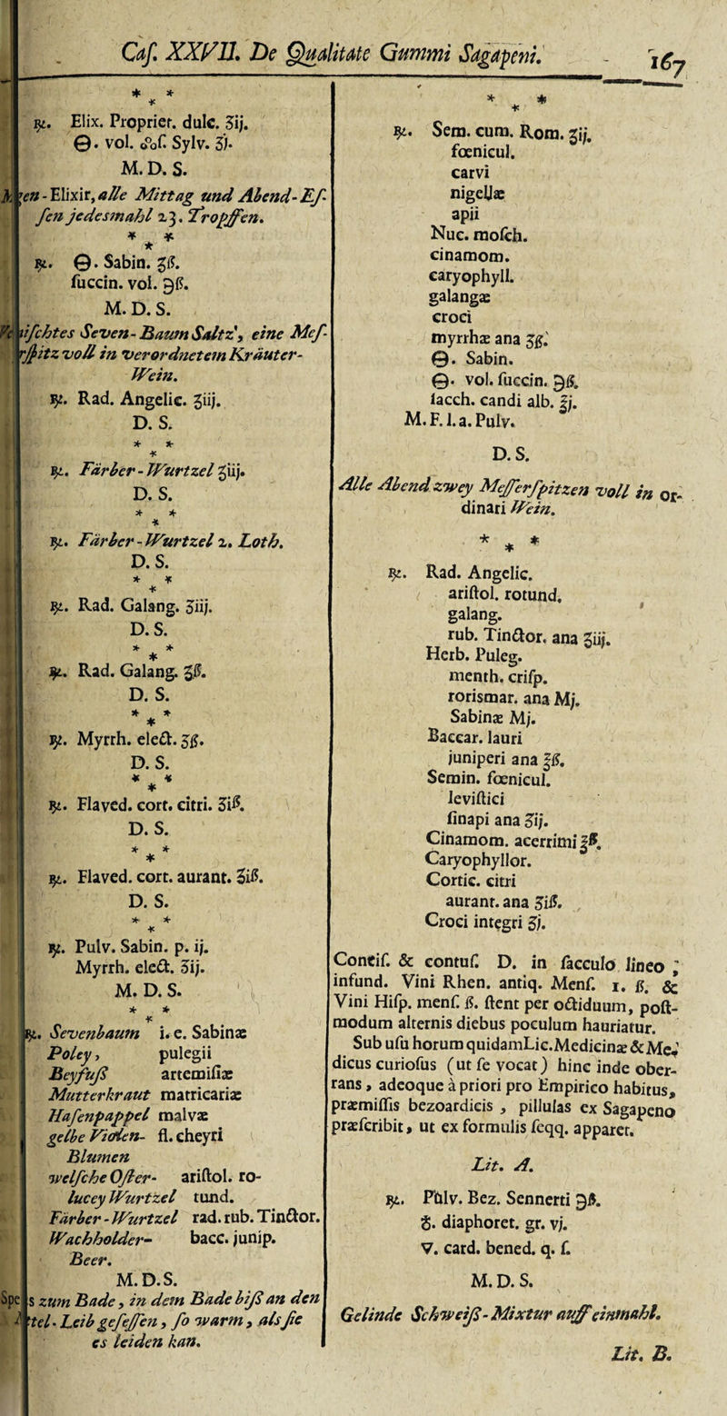 h i&amp;y * * * ly. Elix. Proprier, dulc. 3ij. ©. vol. o°of. Sylv. 3J* M. D. S. \en - Elixir, alie Mittag und Abend-Ef¬ feti jedesmahl Z3. fropffen. *** ly. ©.Sabin. fuccin. voi. 915. M. D. S. Vi xifchtes Seven- BaumSaltz', eine Mef rj}itz 'uoll in Verordnetem Krduter- IVein. Rad. Angelic. giij. D. S. * *- * yt. Fdrbcr - TVurtzel giij. D. S. * * * iy. Fdrber - Wurtzei z. Loth. D. S. * * * jy. Rad. Galang. 5iij. D. S. * * * Rad. Galang. D. S. * * * Vjt. Myrrh. eled. 55. D. S. * * * $£. Flaved. cort. citri. 3$. \ D. S. * * * * * * * qt. Flaved. cort. aurant. Ztf. D. S. * * * ly. Pulv. Sabin. p. ij. Myrrh. eled. 3ij. M. D. S. * * * Spe jiy. Sevenbaum i* e. Sabinae Poley, pulegii Beyfufi artemifiae Mutterkraut matricariae Hafenpappel malvae gelbe Vidien- fl.cheyri Blumen welfcheOJler- ariftol. ro- lucey Wurtzel tund. Fdrber - IVurtzcl rad. rub. Tindor. Wachholder- bacc. junip. Beer. M. D. S. s zum Bade, in dem Bade biji an den i 'tel- Leib gefef en, fo warm, aisf e es leiden kan. Sem. cum. R0m. 2jj. foenicul. carvi nigellae apii Nuc. mofch. cinamom. caryophyll. galangae croci myrrhae ana ©. Sabin. ©. vol. fuccin. 915. lacch. candi alb. g. M. F. 1. a. Pulv. D. S. Alie Abend zwey Mejferfpitzen voii in or¬ dinari IFein. * * * iy. Rad. Angelic. ariftol. rotund, galang. rub. Tindor. ana Sui. Herb. Puleg. menth. crifp. rorismar. ana Mj. Sabinae M;. Baccar, lauri juniperi ana §15. Semin. foenicul. ieviftici finapi ana 3i/. Cinamom. acerrimi §5 Caryophyllor. Cortic. citri auranr. ana 3il5. Croci integri 3). Concif. &amp; contuf. D. in facculo lineo ; infund. Vini Rhen. antiq. Menf. i. r &amp; Vini Hifp. menf 15. ftent per odiduum, poft- modum alternis diebus poculum hauriatur. Sub ufu horum quidamLic.Medicina&amp;MeV dicus curiofus (ut fe vocat) hinc inde ober¬ rans , adeoque a priori pro Empirico habitus, praemiflis bezoardieis , pillulas ex Sagapeno praefcribit, ut ex formulis feqq. apparer. Lit. A. ly. Pblv. Bez. Scnnerti 95. S. diaphoret. gr. v/. V. card. bened. q. f. M. D. S. Gelinde SchweiJS-Mixtur &lt;wffeinmahl. Lit. B.