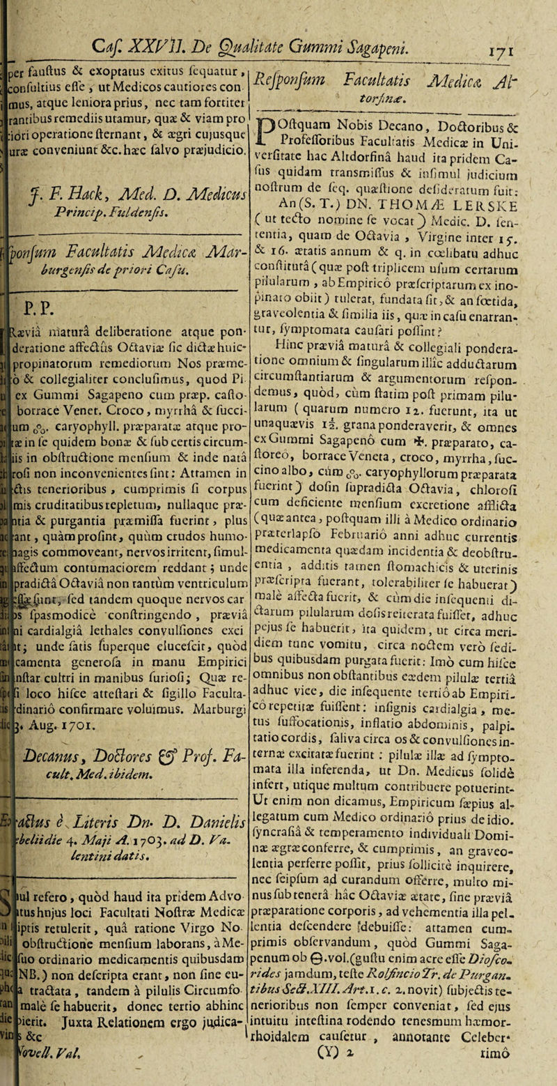 per fauftus &amp; exoptatus exitus fequatur, confultius efle , utMedicos cautiores con mus, atque leniora prius, nec tam fortiter rantibus remediis utamur, quae&amp; viam pro :iori operatione fternant, &amp; aegri cujusque urae conveniunt &amp;c. haec falvo praejudicio. Rejponfum Facultatis Medica Jt torjin&lt;e. POftquam Nobis Decano, Doaoribus&amp; Profeiroribus Facultatis Medicte in Uni- verfitate hac Altdorfina haud ita pridem Ca¬ tus quidam transmiflus &amp; infimul judicium J. F. Hack, Mcd. D. Medicus Princip. Fuldenjis. I ponfum Facultatis Medica Alar- burgenfis de priori Cafu. r. P. laevia matura deliberatione atque pon¬ deratione affe&amp;iis Gdtaviae fic didaehnic- jropinatorum remediorum Nos praeme- 6 &amp; collegialiter conclufimus, quod Pi ex Gummi Sagapeno cum praep. cafto- borrace Venet. Croco, myrrha &amp; fucci- um (?o- earyophyll. praeparatae atque pro- tae in lc quidem bonae &amp; fub certis circum- iis in obftru&lt;ftionc menfium &amp; inde nata rofi non inconvenientes (int: Attamen in ftis tenerioribus , cumprimis fi corpus mis cruditatibus repletum, nullaquc pra*- pajntia &amp; purgantia praemiffa fuerint, plus ant, quamprofint, quum crudos humo lagis commoveant, nervos irritent, fimul- qi jftedum contumaciorem reddant $ unde jradidaOdavia non tantum ventriculum jEjt^^intj fed tandem quoque nervos car dii )s fpasmodice 'conftringendo , praevia ni cardialgia lethales convulfiones exci it; unde fatis fiiperque elucefcit, quod camenta generofa in manu Empirici nftar cultri in manibus furiofi; Quae re- 1 loco hifce atteftari &amp; figillo Faculra- dinario confirmare voluimus. Marburgi Aug. 1701. Decanus, DoBores Prof. Fa- cult. Med. ibidem. 'ddus F Literis Dn• D. Danielis dedi die 4. Maji A. 1 7O3. ad D. V&lt;1. lentini datis. noftrum de feq. quaeftione defideratum fuit- An(S. T.) DN. THOM/E LERSKE ( ut tecfto nomine fe vocat) Medie. D. len¬ tentia, quam de Osftavia , Virgine inter iy. &amp; 16. statis annum &amp; q. in coelibatu adhuc i.onfiitura(quae poft triplicem ulum certarum pilularum , ab Empirico praeferiptarum ex ino¬ pinato obiit) tulerat, fundata fit,&amp; an foetida, graveolentia «Sc fimilia iis, quae in cafu enarran¬ tur, fymptomara caufari pofiint? Hinc praevia matura &amp; collegiali pondera¬ tione omnium &amp; lingularum illic addudarum circumflandarum &amp;c argumentorum refpon- demus, quod, cum flarim poft primam pilu¬ larum ( quarum numero 12. fuerunt, ita ut unaquaevis 12. grana ponderaverit, &amp; omnes ex Gummi Sagapeno cum •E. praeparato, ca- ftoreo, borraceVeneta, croco, myrrha, fuc- cinoalbo, ciim0°0. caryophyllorum praeparata fuerint) dofin fupradidta Oftavia, chlorofi cum deficiente menfium cxcretione afflifta (qua; antea, poftquam ilJi a Medico ordinario praercrlapfo Februario anni adhuc currentis medicamenta quaedam incidentia &amp; deobftru- entia , additis tamen ftomachicis &amp; uterinis pr*fcripra fuerant, tolerabiliter fe habuerat) male alFeda fuerit, &amp; ciimdie inlcquenti di- darum pilularum dolisreiterata fuifler, adhuc pejusfe habuerit, ita quidem, ut circa meri¬ diem tunc vomitu, circa nodem vero /edi- bus quibusdam purgata fuerit: Imo cum hifce omnibus nonobftantibus eaedem pilulae tertia adhuc vice, dic infequente tertio ab Empiri¬ co repetitae findent: infignis cardialgia, me¬ tus fufFocationis, inflatio abdominis, palpi¬ tatio cordis, faliva circa os &amp; convulfiones in¬ ternae excitatae fuerint : pilulae illae ad fympto¬ mara illa inferenda, ut Dn. Medicus folide infert, utique multum contribuere potuerint- Ut enim non dicamus. Empiricum faepius al¬ legatum cum Medico ordinario prius deidio. fyncrafia&amp; temperamento individuali Domi¬ nae aegrae conferre, &amp; cumprimis, an graveo¬ lentia perferre poftit, prius follicire inquirere, nec feipfum ad curandum offerre, multo mi- qac Ph(a canf die ini refero, quod haud ita pridem Advo itushnjus loci Facultati Noftrae Medicae n ! iptis retulerit, qua ratione Virgo No obftrudione menfium laborans, aMe- fuo ordinario medicamentis quibusdam NB.) non deferipta erant, non fine eu- tra&amp;ata , tandem a pilulis Circumfo male fe habuerit, donec tertio abhinc &gt;ierit. Juxta Relationem ergo judica¬ vit*! s &amp;c Novell. Val. nus fub tenera hac Oftaviae aetate, fine praevia praeparatione corporis, ad vehementia illa pel¬ lentia defeendere fdebuiftc: attamen cum¬ primis cbfervandum, quod Gummi Saga- penum ob 0.vol.(guftu enim acre efle Diofco. rides jamdum, tefte Roljincio2r. dePurgan- tibusSe&amp;.XIIl.Ari.i.c. 2.novit) fubjeftiste¬ nerioribus non femper conveniat, fed ejus intuitu inteftina rodendo tenesmum h.xmor- ‘rhoidalem caufetur , annotante Celeber* (S) 1 limo