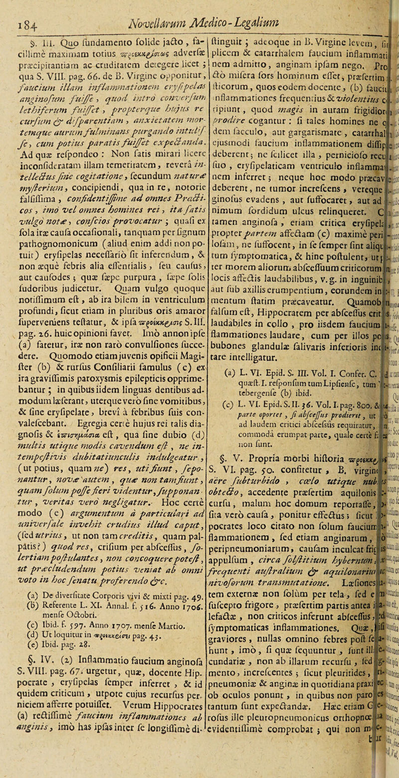 $&gt;. lii. Quo fundamento folide jafto , fa¬ cillime maximam totius adverfa? pracipitantiam ac cruditatem detegere licet ; qua S. VIII. pag. 66. de B. Virgine opponitur, faucium illam inflammationem eryfipelas anginofum fuiffe ■&gt; quod intro cowuerfuni lethiferum fuiffet , propterque hujus re curfum (f dfparentiam , anxietatem mor¬ temque aurum fulminans purgando intui f fc, cum potius paratis fuiffet cxpeBanda. Ad quae refpondeo : Non fatis mirari licere inconfideratam illam temeritatem, revera in- telleflus fine cogitatione, fecundum naturo ?nyfierium, concipiendi, qua in re, notorie falfiftima , confident i fime ad omnes PraBi- cos , imo vel omnes homines rei , ita fatis vulgo notie ■, confcios provocatur ; quali ex fola irae caufa occafionali, tanquam per Ognum pathognomonicum (aliud enim addi non po¬ tuit) eryfipelas necefiario fit inferendum, &amp; nonaeque febris alia eflcntialis , feu caufus, aut caufodes ; quae fa?pc purpura , fepe lolis ludoribus judicetur. Quam vulgo quoque notiffimum eft , ab ira bilem in ventriculum profundi, ficut etiam in pluribus oris amaror fuperveruens teftatur, &amp; ipfaTsrgokxg/cis S.I1I. pag. z6. huic opinioni favet. Imo annonipfe (a) fatetur, irae non raro convulfiones fucce- dere. Quomodo etiam juvenis opificii Magi- fter (b) &amp; rurfus Confiliarii famulus (c) ex ira graviflimis paroxysmis epilepticis opprime¬ bantur ; in quibus iidem linguas dentibus ad- modum laeferant, uterque vero fine vomitibus, &amp; fine eryfipelate &gt; brevi a febribus fuis con- valefcebant. Egregia certe hujus rei talis dia- gnofis &lt;5c izrttrtjixcltna, eft , qua fine dubio (d) multis utique modis cavendum efl , ne in- tempeflivis dubitatiunculis indulgeatur , (ut potius, quamde) res, utifiunt, fepo- nantur, novo'autem , quo non tamfiunt, quam folum pof/e fieri videntur yfupponan tur y veritas vero negligatur.• Hoc certe modo (e) argtimentum d particulari ad univerfale invehit crudius illud caput y (fcd utrius, ut non tara creditis, quam pal¬ patis?) quod reSy crifium per abfceflus, fo- lertiam pojiulantes, non concoquerepotefi, ut procludendum potius ventat ab omni voto in hoc fenatu proferendo (fic. (a) De diveditate Corporis vivi &amp; mixti pag. 49. (b) Referente L. XI. Annal. f. 516. Anno 1706. menfe O&amp;obri. (c) lbid. f. 597. Anno 1707. menfe Martio. (d) Ut loquitur in &lt;w%eittKelni pag. 43. (e) lbid. pag. z8. §. IV. (z) Inflammatio faucium anginofa S. VIII. pag. 67- urgetur, qua?, docente Hip. pocrate , eryfipelas femper inferret , &amp; id quidem criticum , utpote cujus recurfus per¬ niciem afferre potuiflet. Verum Hippocrates (a) re&amp;iflime faucium inflammationes ab anginis, imo has ipfas inter fe longiffime di- f ftinguit ; adeoque in I». Virgine levem, ffl pliccm &amp; catarrhalem faucium inflammati nem admitto, anginam ipfam nego. Pro do mifera fors hominum effet, prafertim: fticorum , quos eodem docente, (b) fauciiji inflammationes frequentius &amp; violentius c j| ripiunt, quod magis in auram frigidiorii j. prodire cogantur : fi tales homines ne dem Caeculo y aut gargarismate , catarrhal ejusmodi faucium inflammationem diflip deberent 5 ne fcilicct illa, perniciofo recu fuo , eryfipelaticam ventriculo inflammat* it nem inferret 5 neque hoc modo pra?cav epi deberent, ne tumor increfcens , vereque 1. ginofus evadens , aut fuffocaret, aut ad nimum fordidum ulcus relinqueret. C tamen anginofa , eriam critica eryfipek propter partem affedam (c) maxime peri lofam , ne fuffocent, in fe femper fint aliqt turn fymptomatica, &amp; hinc poftulent, ut j: ;L( ter morem aliorum abfccfluum criticorum n locis affedis laudabilibus, v.g. in inguinibf, aut fub axillis erumpentium, eorundem in;: mentum ftatim praecaveatur. Quamob r. falfum eft, Hippocratem per abfceflus erit' s L laudabiles in collo , pro iisdem fauejum I- ;;d; ' 1 JI: ■ff “Pt Mkl k, ■ flammationes laudare, cum per illos pc bubones glandulae falivaris inferioris inc tare intelligatur. (a) L. VI. Epid. S. III. Vol. I. Confer. C. quaft. I. refponfnm tumLipfienfc, tum’ Aim tebergenfe (b) ibid. (c) L. VI. Epid. S. II. 36. Vol. I. pag. 800. &amp; ia parte oportet , fi alfcefim prodiertt, ut ad laudem critici abfcefsus requiratur, commoda erumpat parte, quale certe f: non fune. I- '0 p, u, B* via dic Bl,oi i? §. V. Propria morbi hiftoria ^ee/cx^ ■&gt; S. VI. pag. yo. confitetur , B. virgine , aere fubturbido , coelo utique nui is obte&amp;o, accedente pra?ferdm aquilonis :-iiw curfu, malum hoc domum reporrafle, &gt; fita vero caufa, ponitur effe&amp;us&gt; ficut 1 &gt; pocrates loco citato non folum faucmrcji- flammationem , fed etiam anginarum , 6 peripneumoniarum, caufam inculcat frig i®1 appulfum , circa folflitium hybernum, x frequenti aujlralium fiy aquilonariw nivoforum transmutatione. Lafiones li* 4 tem externa? non folum per tela , fed e jin ^iii fufeepto frigore , prsefertim partis antea i a- idoel lefadae, non criticos inferunt abfceflus ? Mtiti fymptomaticas inflammationes. Qua?,ffliPfol graviores, nullas omnino febres poft fep* «io hunt , imo , fi qua? fequuntur , funt illiiepfisci cundariae, non ab illarum recurfu , fed g- ijj mento, incrcfcentcs ; ficut pleuritides, n» 'iiioi pneumonia &amp; angina in quotidiana praxi ec ^ ob oculos ponunt , in quibus non paro el|||0| tantum funt expeCranda*. Hac etiam C^cjfcaon rofus ille pleuropneumonicus orthopnoe d^ptsi evidentiflime comprobat j qui non m* e* t R