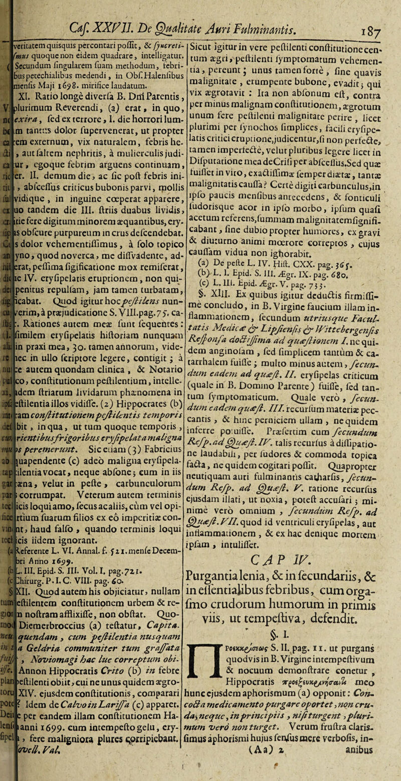 « Caf. XXV 11. De Qualitate Auri Fulminantis.  veritatem quisquis percontari poflic, ikfy»creti- fmus quoque non eidem quadrare, incelligatur. Secundum lingularem fuam methodum, lebri- Inispetechialibus medendi, in ObfiHalenlibus eniis Maji 1698. mirifice laudatum. XI. Ratio longe diverfa B. Dni Parentis, lurirnum Reverendi, (a) erat, in quo, extra, fed ex terrore, I. die horrori lum¬ en tantus dolor fupervenerat, ut propter em externum, vix naturalem, febris he- , autfaltem nephritis, a mulierculis judi* ur, egoque febrim arguens continuam, er. II. demum die? ac fic poft febris ini- ablceffus criticus bubonis parvi, mollis vidique , in inguine coeperat apparere, uo tandem die III. ftriis duabus lividis? tie fere digitum rninorem aequantibus, ery- s obfcure purpureum in crus defeendebat. s dolor vehementiflimus, a folo topico yno, quod noverca, mc diifvadente, ad- rat, peflima (igificatione mox remiferat, e IV. eryfipelaris eruptionem, non qui- penitus rcpulfam, jam tamen turbatam, cabat. Quod igitur hocpeflilens nun- erim, a praejudicatione S. VIII.pag.7 y, ca- , Rationes autem meae funt fequentes: irailem eryfipelatis hiftoriarn nunquam in praxi mea, 30. tamen annorum, vide- lec in ullo feriptore legere, contigit; a e autem quondam clinica , &amp; Notario o? conftitutionumpeftilentium, intclle- dem ftriarum lividarum ph&amp;nomena in ftilentiaillos vidilfc. (2) Hippocrates (b) am conjiitutionem pejlilcntis tetnporis bit , in qua, ut tum quoque temporis , vi entibusfrigoribus eryfipelata maligna s peremerunt. Sic edam (3) Fabricius uapendente (c) adeo maligna eryfipela- cilentiavocat, neque abfonej cum in iis «ena, velutin pefte, carbunculorum corrumpat. Veterum autem terminis icis loqui amo, fecus ac aliis, cum vel opi- rtium fuarum filios ex eo imperitiae con- t? haud fallo , quando terminis loqui icis iidem ignorant, eferente L. VI. Annal. f. f n.menfeDeccm- ri Anno 16^9. . III. Epid- S. III. Vol. I, pag. 721. hirurg. P. I. C. VIII. pag. 6o- II. Quod autem his objiciatur? nullam leftilentem conftitutionem urbem &amp; re- noftram afflixilfe, non obftat. Quo- Dieraerbroccius (a) teftatur, Captta. quendam ? cum peflilentia nusquam a Geldria communiter tum graffata Noviomagi hac lue correptum obi Annon Hippocratis Crito (b) in febre plan &gt;eftilenti obiit ? cui ne unus quidem aegro- toru pote lenii Opel XIV. ejusdem conftitutionis, comparari ? Idem de Calvo in Larijfa (c) apparet. lanni 1699. cum intempeftogelu, ery- fere maligniora plures qorripiebant. ovell. Val. _x 187 Sicut igitur in vere peftilenti conftitutionecen« tum aegri, peftilenti fymptomatum vehemen¬ tia? pereunt; unus tamen forte , fine quavis malignitate , erumpente bubone, evadit j qui vix agrotavit : Ita non abfonum eft, contra per minus malignam conftitutionem, agrotum unum fere peftilenti malignitate perire , licet plurimi per fynochos fimplices, facili eryfipe¬ latis critici eruptione,judicentur,!! non perfede? tamen impertede, velut pluribus legere licet in Difputatione mea deCrili per ablceilus.Sed qux luifict in viro, exadiftima: femper diatae, tantae malignitatis caufla ? Certe digiti earbunculus?in lpfo paucis menfibus antecedens, &amp; fonticuli ludorisque acor in lpfo morbo, ipfum quali acetum referens,fummam malignitatemfignifi- cabant ? fine dubio propter humores, ex gravi &amp; diuturno animi moerore correptos ? cujus eauflam vidua non igtiorabit. (a) De pefte L. IV. Hift. CXX. pag. ' (b) L. 1. Epid. S. 111. Atgr. IX. pag. 680, (c) h. 111. Epid. Aigr. V. pag. 753. §. XIlI. Ex quibus igitur dcdu&amp;is firmiftl- me concludo, in B. Virgine faucium illam in¬ flammationem , fecundum utriusque Facul- tatis Meaic&lt;e &amp; Lipfenfis £ylVittebergenfs Kejponfa do&amp;ijfima ad qu&lt;eJlionem /.nequi¬ dem anginofara , fed fimpiicem tantum &amp; ca- tarrhalem fuifle; multo minus autem ? fecun¬ dum eadem ad quaejl. II. eryfipelas criticum (quale in B. Domino Parente) fuilfe, fed tan¬ tum fyraptomaticura. Quale vero , fecun- dwn eadem qu&lt;efl, III recurfum materise pec¬ cantis , &amp; hinc perniciem ullam , ne quidem interre po.uifle. Prrefertim cum fecundum Refp.ad ^u&lt;efl.IF. talis recurfus adiflipatio- ne laudabili, per fudores &amp; commoda topica fada, ne quidem cogitari poflit. Quapropter neutiquam auri fulminantis catharfis, fecun¬ dum Refp. ad Qu&lt;e/l. V. ratione recurfus ejusdam illati, ut noxia, poteft accufari j mi¬ nime vero omnium , fecundum Refp. ad &amp;lu&lt;e/l.FII.q\io&amp; id ventriculi eryfipelas, aut inflammationem , &amp; ex hac denique mortem ipfam , intuliflet. CAP IV. Purgantia lenia, &amp; in fecundariis, 5c in elfentialibus febribus, cum orga- fmo crudorum humorum in primis viis, uttempeftiva, defendit. ' §. I. posKx,£/fftug S. II. pag. 11. ut purgans quodvis in B. Virgine intempeftivum &amp; nocuum demonftrare conetur , Hippocratis irQetfcwKyivqrailt me o hunc ejusdem aphorismum (a) opponit: Con- colla me dic amento purgare oportet ? non cru- mum 'vero non turget. Verum fruftra claris- fimtis aphorismi hujus fen/us mere verbofis, in- (Aa) z anibus n