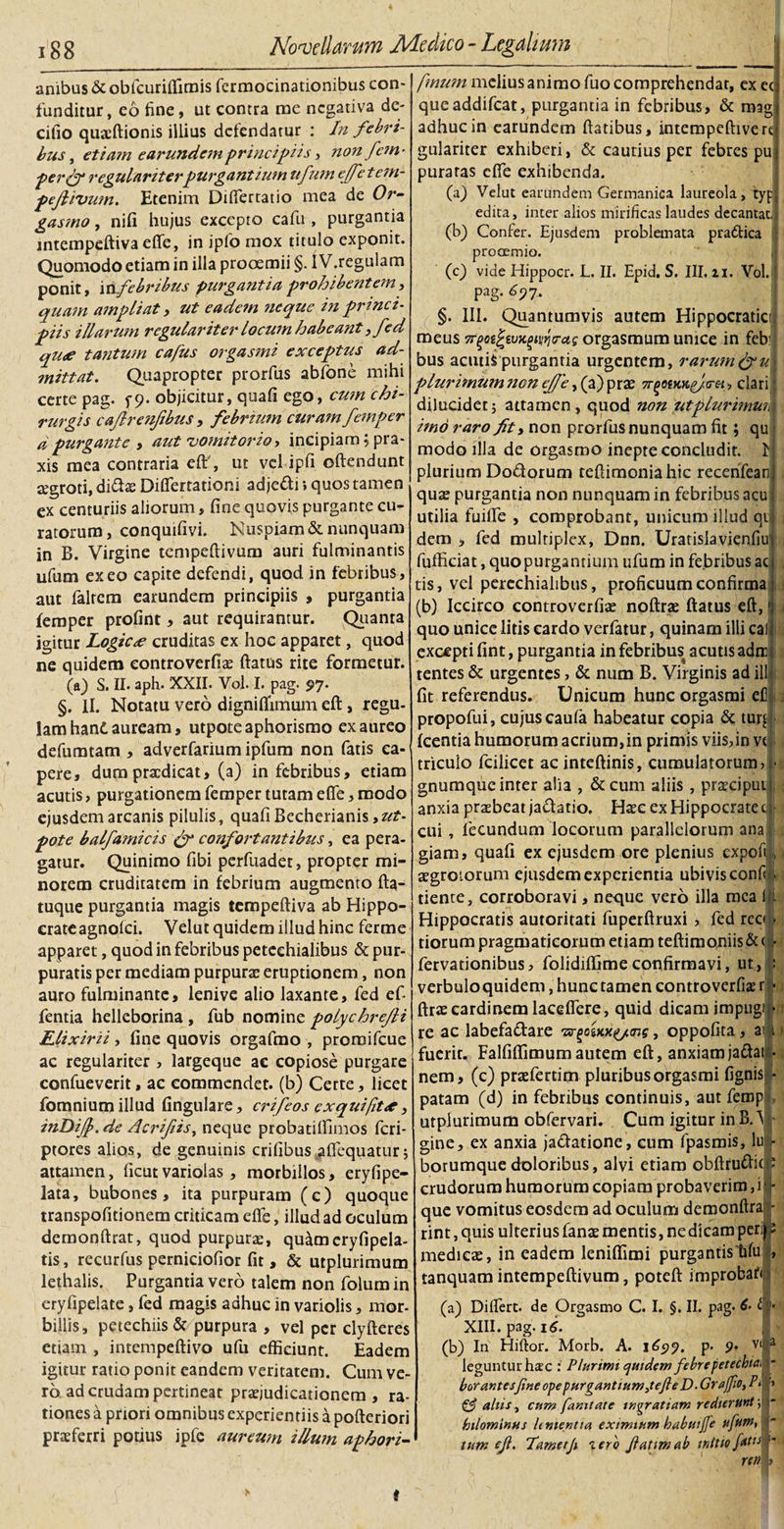 anibus &amp; oblcuriflimis fermocinationibus con¬ funditur, eo fine, ut contra me negativa de- cilio quaiftionis illius detendatur : In febri¬ bus , etiam earundem principiis, non fem- perfy regulariterpurgantium ufutn ejfe tem- peftivum. Etenim Differtatio mea de Or- gasmo, nifi hujus excepto cafu , purgantia intempeftiva efle, in iplo mox titulo exponit. Quomodo etiam in illa prooemii §. IV.regulam ponit, iri febribus purgantia prohibentem i quam ampliat, ut eadem neque in princi¬ piis illarum regulariter locum habeant ,fed qu&lt;e tantum cafus orgasmi exceptus ad¬ mittat. Quapropter prorfus abfone mihi certe pag. 5-9. objicitur, quali ego, cum chi¬ rurgis cajlrenfibus, febrium cura?n femper dpurgante , aut vomitorio, incipiam; pra- xis mea contraria elf, ut velipfi oftendunt regroti, diftas Differtationi adje&amp;i; quos tamen ex centuriis aliorum, fine quovis purgante cu¬ ratorum , conquifivi. Nuspiam &amp; nunquam in B. Virgine tempeftivum auri fulminantis ufum exeo capite defendi, quod in febribus, aut falrem earundem principiis , purgantia femper profirit, aut requirantur. Quanta igitur Logicae cruditas ex hoc apparet, quod ne quidem controverfias flatus rite formetur, (a) S. II. aph. XXII. Vol. I. pag. 97. §. II. Notatu vero digniflimum eft, regu¬ lam hant auream, utpoteaphorismo ex aureo defuratam , adverfarium ipfum non fatis ca¬ pere, dumprxdicat, (a) in febribus, etiam acutis, purgationem femper tutam efle, modo ejusdem arcanis pilulis, quali Becherianis,^- pote balfamicis &amp; confortantibus, ea pera¬ gatur. Quinimo fibi perfuadet, propter mi¬ norem cruditatem in febrium augmento fta- tuque purgantia magis tempeftiva ab Hippo¬ crate agnolci. Velut quidem illud hinc ferme apparet, quod in febribus petechialibus &amp; pur¬ puratis per mediam purpuras eruptionem, non auro fulminante, lenive alio laxante, fed ef- fentia hellcborina, fub nomine polychrefli Elixirii , fine quovis orgafmo , proroifcue ac regulariter , largeque ac copiose purgare confueverit, ac commendet, (b) Certe, licet fomnium illud lingulare, crifeos ex quifit&lt;e, inDiJf. de Acrifis, neque probatilfimos feri- ptores alios, de genuinis crifibus affequatur; attamen, ficutvariolas , morbillos, eryfipe- lata, bubones, ita purpuram (c) quoque transpofitionem criticam efle, illud ad oculum demonftrat, quod purpurae, quameryfipela- tis, recurfus perniciofior fit , &amp; utplurimum lethalis. Purgantia vero talem non folum in eryfipelate, fed magis adhuc in variolis, mor¬ billis, petechiis&amp; purpura , vel per clyfteres etiam , intempeftivo ufu efficiunt. Eadem igitur ratio ponit eandem veritatem. Cum ve¬ ro ad crudam pertineat praejudicationem , ra¬ tiones a priori omnibus experientiis a pofteriori I prasferri potius ipfc aureum illum aphori-' fmum melius animo fuo comprehendat, ex ec queaddifeat, purgantia in febribus, &amp; mag adhuc in earundem flatibus, intempeftivert gulariter exhiberi, &amp; cautius per febres pu puraras efle exhibenda. (a) Velut earundem Germanica laureola, typ edita, inter alios mirificas laudes decantat, (b) Confer. Ejusdem problemata praCtica procemio. (c) vide Hippocr. L. II. Epid. S. III, 21. Vol. pag. 6? 7. §. III. Quantumvis autem Hippocratici meus 7r^oi^vK^rag orgasmum unice in feh bus acutifpurgantia urgentem, rartun&amp;u plurimum?icn ejje, (a) prae :, clari dilucidet; attamen, quod non ut plurimum imo raro fit, non prorfus nunquam fit; qu modo illa de orgasroo inepte concludit, plurium Dodqrum teffimoniahic recenfean quae purgantia non nunquam in febribus acu utilia fuifife , comprobant, unicum illud qi dem , fed multiplex, Dnn. Uratislavienfiu fufficiat, quo purgantium ufum in fe.bribus ac tis, vel perechialibus, proficuum confirma (b) Iccirco controverfiae noftrae flatus eft, quo unice litis eardo verfatur, quinam illi cal excepti fint, purgantia in febribust acutis adrr tentes &amp; urgentes, &amp; num B. Virginis ad ili fit referendus. Unicum hunc orgasmi el3 . propofui, cujus caula habeatur copia &amp; turd : Icentia humorum acrium,in primis viisfin vc triculo fcilicet ac inteftinis, cumulatorum gnumque inter alia , &amp;cum aliis , praecipui anxia praebeat ja&amp;atio. Hasc ex Hippocratec cui, fecundum locorum parallelorum ana giam, quali ex ejusdem ore plenius expofi &gt; aegrotorum ejusdem experientia ubivis confi tiente, corroboravi, neque vero illa mea I Hippocratis autoritati fuperftruxi &gt; fed reo tiorum pragmaticorum etiam teftimoniis &amp; &lt; ai fervationibus, folidiflime confirmavi, ut, verbulo quidem, hunc tamen controverfiae r • ftras cardinem laceflfere, quid dicam impugi ■ re ac labefactare tsr^oixx^Tis, oppofita fuerit. Falfiflimumautem eft, anxiamjaftai nem, (c) prasfertim pluribus orgasmi lignis • patam (d) in febribus continuis, aut femp utplurimum obfervari. Cum igitur in B. ^ gine, ex anxia ja&amp;atione, cum fpasmis, lu borumquedoloribus, alvi etiam obftru&amp;K crudorum humorum copiam probaverim, i que vomitus eosdem ad oculum demonftra rint, quis ulterius fanae mentis, ne dicam per; medicas, in eadem leniflimi purgantis bfu tanquam intempeftivum, poteft improbari (a) Differt, de Orgasmo C. I. §. II. pag. 6- t XIII. pag. 16. (b) In Hiftor. Morb. A. 1697. p- 9* Vl! leguntur hac : Plurimi quidem febre petechiai bor antes fine ope purgantium jefleD. Gr affio, P‘ Cf aliis, cum famtate ingratiam redierunt; bilominus linientia eximium habuiffe ufutn, tum eji. Tametf tero fatim ab initio f^u ren , t