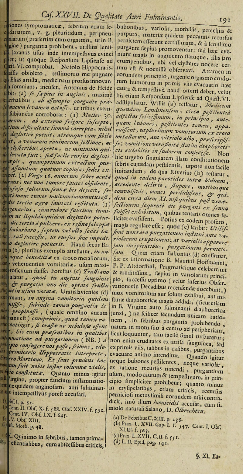 n uoncs n \ ii fc aflis q d i ft b C fc P1 a&gt; h fc di ai dt cn L ai ** &amp; Se da vit. ii rans &amp; kt mc vei t\n jor ne adi m ai COI /e nto alr n rite. uri ■i/i n ** i di 1 n e '■‘OK U. as cy XXl/ 1J. Dc Qualitate fluvi Fulminantis. dar marum gine. et ift iympromatics , febrium etiam le¬ narum , v. g. pleuritidum , peripneu- (prsferrim cum orgasmo, ut in B. ) purgantia prohibent, ut illius lenif- laxantis ufus inde intempeftivus evinci ' i ut quoque Refponfum Lipfienfe ad . Vi. comprobat. Nc folo Hippocratis, is obfoleto , teftimonio me pugnare Elias arcifta, medicinam prorfusinnovan fomnians, incufet, Antonius de Heide it: (a) fe fcepms in anginis, maxime rrhalibus , ab affumpto purgante pr&lt;e- L ancum levamen notaffc&gt; ut tribus exem- fubjundis corroborat : (i) Mulier 30. orum , ab externo frigore fufcepto , ium difficultate fummd correpta, nihil deglutire potuit, aeremque cum fbilo 't, d venarum raninarum fedione, ac clyfler ibus aperta , ne minimum qui- levata fuit 3 fcdfacile rurfus degluti- re ocpit , quamprimum cxtrallum pur- affiujntum quatuor copiofas fedes ex¬ it. (z) Virgo 16. annorum febre acuta  &gt; nec non tumore fauces obf dente, x5&gt;i it bubonibus, variolis, morbillis, peted)iis &amp; purpura, materis quidem peccantis rccurfus perniciem afferunt certillimam, &amp; a leniflimo purgante fspius promoventur: fed hsc eve¬ niunt magis in augmento ftatuque, illis jatn erumpentibus, ubi vel clyfteres nocere cer- tum eft &amp; nocuifle obfervavi. Attamen in eorundem principio, urgente orgasmo crudo¬ rum humorum in primis viis evacuatio hsc cauta &amp;temPeftive. haud omitti debet, veiut his etiam Relponfum Lipfienfe ad Qusft VI adftipulatur. Willis (a) reflatur , Medicum quendam Londtnenfem , circa pefiilentid, adfeaos felicffimum, in principio , ante- qua?n bubones, pefi ilentes tamen , appa. rwjfent, utplurifnum vomitorium ex croco met adorum, aut vitriolo albo , prxfcripfir- fe: vomitione ver ofintt d fatim diaphoreti¬ cis exhibitis in fudorem conjeciffi. Non hic urgebo lingularem illam conftitutionem febris cujusdam peftilentis, utpote non facile imitandam , de qua Riverius fb) tcftatur quod m eadem parotides intra biduum * nfujo JoLiorum Jcnn&lt;e i,s dejeat, fc- conuulfi-vts . omnes fjdidijem l' m*Z tU”Wr dan circa diem XI. ’pSjZ~ i teruo *gra/annat, reft,tuta. b)\fc8i»*m.ferenti die ?«r£aj f Z„a m ne liquida quidem deglutire potue- die tertio a pulvere, ex refna jalapp&lt;e ■habarbaro, feptem vel ollo fedes ha &gt; tali /ucceffu, ut rurfus fine impedi - 0 deglutire potuerit. Haud fecus Ri- s (b) pluribus exemplis atfeftatur, in an- aqux benediUce ex croco metallorum, : vehementius vomitoris, ufum maxi- 'roficuum fuiffe. Foreftus (c) fra/liano / i — »vi4kaiio uiuncs rc liciter evafilfent. Potius ex eodem profero ' magis regulare effe; quod (c)fcribir; Utilifi fime non raro purgationem infiitui ante va nolarum eruptionem; at variolis apparere jam tnciptentibus, purgationem permeio- fam. Quem etiam Ballonius (d) confirmat Sk ex inlormatione B. Mauntii Hoffmanni * P. P. A.tdorfhni, Pragmancique celeberrimi ulatur, quod in anginis ~fanguinis pio^'Vccdfto^^ fip purgatio uno die optato fruBu vationesin Decadibus recenfends docebunt ) mox vomitorium aut folum exhibui aut mi _u_... ’ 141 U|l' ^ -- - — jf 4 * » v y f isylst' l lt nt in ufum vocat ce. Uratislavienfes (dj rmanr, in angina vomitoria quidem nififfe, fubinde tamen purgantia le- propinafie , ( quale omnino aurum lans cft ) cumprimis, quod tamen ra- ontingit, fi crafice ac nebulofie effient his enitn pnefentibus in qualibet matione ad purgationem ( NB. ) d fio confugere nos poffie, /cimus , edo- fr i mi cer io Hippocratis interprete , *ro Martiano. Et fane prudens hoc an fuit nobis infiar column&lt;e vialis, '*o confiitutce. Quanto minus igitur B. firgine, propter faucium inflammatio- ucm ne quidem anginofam, auri fulminan- u s intempeftivus poteft accufari. lb^r‘ P- 5i. Jnc. II. Obf. X. £ ;88. Obf XXIV. f. e9z. Cent. IV. Obf LX.f.64f. (f .V. Obf XIII. ift&gt; Morb. p. 4g, i LQuinimo in febribus, tamenprima- cifentialibusj curaabfeeffibuscriticis,! fturs diaphoreticae magis addidi, (ficutetiam in B. Virgine auro fulminanti diaphoretica junxi, ) ne fcilicet fecundum unicam ratio¬ nem , in febribus purgantia prohibendo natura m motu fuo a cenrro ad peripheriam* ficutloquuntur, tam facili fimul turbaretur- non enim cruditates cx malfa fanguinea fed exprimis viis, talibus in cafibus, purgantibus evacuare animo intenditur. Quando igitur neque bubones peftilentes , neque variols cx ratione rccurfus timendi , purgantium ufura modo cautum &amp; tempeftivum, in prin¬ cipio fimpliciter prohibent; quanto minus in eryfipelar.bus , etiam criticis, recurfus pcrnicioh metus fimili eorundem ufui contra¬ dicit, imo illum homicidii accufat, cum ii miolo naturali Salano, D. Olbrcchten (a) De Febribus C. XIII. p. 2 3 8. (b) xnn f' XVU' Gap‘ L f‘ H7, Cent* °b^ ALlil. I. 563, (c) Prax. L.XVI1. C.II.f. Ui. (d) L. II. Epici, pag. 141. §. XI. Ea-