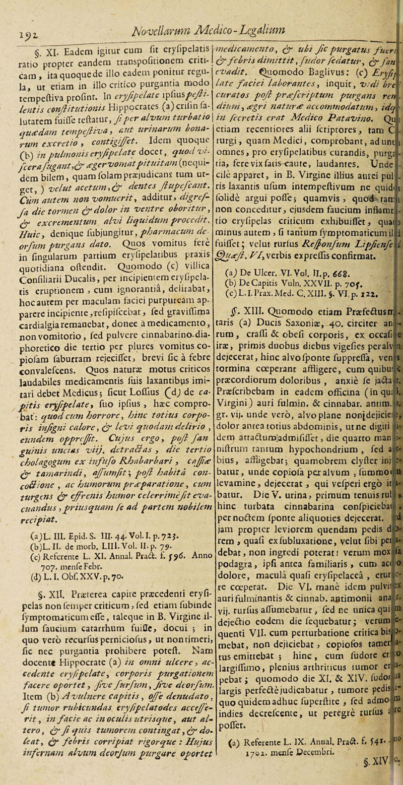 lyz § XL Eadem igitur cum fit erylipelatis medicamento, fy ubi fic purgatus fuen ratio propter eandem transpofitionem critt- fyfebris dimittity fudorfe datur, fyfan cam &gt; ita quoque de illo eadem ponitur regu la, ut etiam in illo critico purgantia modo tempeftiva profint. In eryfipelate i piiuspefii- lentis conflit ut ionis Hippocrates (a)crilin Ta- lutarem fu i fle reflatur, fi per alvum turbatio quadam tempeftiva, aut urinarum bona¬ rum excrctio, contigiffet. Idem quoque (b) in pulmonis eryfipelate docet, quod vi- ficerafugant,&amp; ager vomat pituitam (n equi¬ dem bilem, quamfolampraejudicans tum ur¬ get, ) velut acetum,&amp; dentes ftupefcant. Cum autem non vomuerit, additur, digref- fa die tormen &amp; dolor in ventre oboritur•, dy excrementum alvi liquidum procedit, Huic, denique fubjungitur, pharmacum de^ orfum purgans dato. Quos vomitus fere jn flngularum partium eryfipelatibus praxis quotidiana oftendit. Quomodo (c) villica Confiliarii Ducalis, per incipientem cryfipela- eruptionem , cum ignorantia, delirabat. tis hoc aurem per maculam faciei purpuream ap- parere incipiente yrefipilcebat, fed graviflima cardialgiaremanebat, donec d medicamento, non vomitorio , fed pulvere cinnabarino-dia- phoretico die tertio per plures vomitus co- piofam faburram rejecifiet, brevi fic a febre convalefeens. Quos naturae motus criticos laudabiles medicamentis fuis laxantibus imi¬ tari debet Medicus; ficut Lollius (\dj de ca¬ pitis eryfipelate, fuo ipfius , haec compro¬ bat: quod cum horrore, hinc totius corpo¬ ris injigni calore, Ry levi quodam delirio , eundem opprcjfit. Cujus ergo, pojl fan guinis uncias viij. detrahi as , die tertio cholagogum ex infufo Rhabarbari , cafjde fy tamarindi, affumfit; pofi habita con- coftione , ac humorum praeparatione, cum turgeMs fy effrenis humor celerrime fit eva¬ cuandus ,priusquam fe ad partem nobilem recipiat. evadit. Quomodo Baglivus: (c) Eryfq late faciei laborantes, inquit, vidi bre curatos pofi pr&lt;efcriftum purgans ren dium j &lt;egn natur&lt;e accommodatum, idq in Recretis erat Medico Patavino. Qu etiam recentiores alii feriptores, tam C rurgi, quam Medici, comprobant, adunt omnes, pro eryfipelatibus curandis, purgj tia, fere vix fatis caute, laudantes. Unde cile apparet, in B. Virgine illius aurei pul ris laxantis ufum intempeftivum ne quid folide argui pofle; quamvis, quod tarr non conceditur, ejusdem faucium inflamr tio erylipclas criticum exhibuiflet, quai minus autem , fi tantum fymptomatieumil i fuiflfet; vel ut rurfus Refionfum Lipficnfe fifyxfi. VI, verbis expreflis confirmat. (a) De Ulcer. VI.Vol. II.p. 662. (b) De Capitis Vuln, XXVII. p. 707, COL.LPrax.Med. C.XIII. §. VI, p. 122. i . ). (aJL. III. Epid.S. III. 44. Vol. I. p. 72$. (b) L. II. de morb, LIIl.Vol. II. p. 79. (c) Referente L. XI. Annal. Pradfc. £ 707. menfe Febr. (d) L. I. Ob£ XXV. p. 70. Anno §. XII. Praeterea capite praecedenti eryfi- peias non femper criticum, fed etiam fubinde fymptomaticumefle, taleque in B. Virgine il¬ lum faucium catarrhum fuifle, docui ; in quo vero recurfus perniciofus, ut non timeri, fic nec purgantia prohibere potefi. Nam docent® Hippocrate (a) in omni ulcere cedente eryfipelate, corporis purgationem facere oportet, fve furfum, Jive deorfum. Item (b) A vulnere capitis, offe denudato, fi tumor rubicundas eryfipelatodes accefie- rit, in facie ac in oculis utrisque, aut al¬ tero , (y fi quis tumorem contingat, jy do- leat, fy febris corripiat rigor que : Hujus infernam alvum deorjum purgare oportet §. XIII. Quomodo etiam Praefe&amp;usir, taris (a) Ducis Saxoniae, 40. circiter an rum, crafli &amp; obeli corporis, ex occafi irae, primis duobus diebus vigelies peralv a dejecerat, hinc alvofponte fupprefla, ven tormina coeperant affligere, cum quibuj praecordiorum doloribus , anxie fe jadtai t. Praefcribebam in eadem officina (inqu; Virgini) auri fulrnin. &amp; cinnabar, anum, h gr. vij. unde vero, alvo plane nonjdejicici :, dolor anrea totius abdominis, utne digiti i* dem arradura-admififlet, die quarto man i* niftrum taurum hypochondrium , fed aj c- bius, affligebat; quamobrem elyfter inj batur, unde copiofa per alvum , furomo&lt; n levamine, dejecerat, qui vefperi ergo iti i« batur. DieV. urina, primum tenuis rui &gt; hinc turbata cinnabarina confpiciebai , per nodem fponte aliquoties dejecerat, jam propter leviorem quendam pedis d rem , quali exfubluxatione, velut libi pei debat, non ingredi poterat! verum mox podagra, ipfi antea familiaris, cum ac&lt; dolore, macula quali eryfipelacea , erur - re coeperat. Die VI. mane idem pulvi: px auri fulminantis &amp; cinnab. antimonii ana rurfus aflumebarur, fed ne unica qui fa r- vij ED dejectio eodem die fequebatur; verum e- quenti VII. cum perturbatione critica bis, &gt; mebat, non dejiciebat, copiofbs tamer a- tus emittebat ; hinc , cum fudore er:|0» ? aC~ largiffimo, plenius arthriticus tumor eilp' pebat; quomodo die XI, &amp; XIV. fudoi JS largis perfede judicabatur , tumore pedis.'»! quo quidem adhuc fuperftite , fed adrao&lt; indies decrefcente, ut peregre rurfus l re polfet. (a) Referente L. IX. Annal. Praft. f. I41, ■ n0 X7oz. menfe Decembri. §. XIV' e.