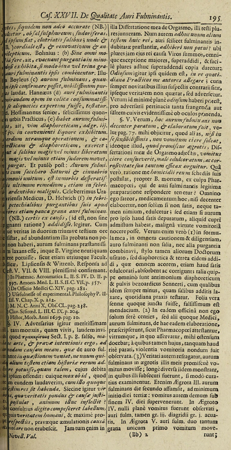 '9$. ^ ites, fi quidem non adeo accurate (NB.) 1 illa Diftcrratione meadeOrgasmo, illi tefti plu- deetur , obfialfiulphureum\ fudorif'eras ,| res junxeram. Num autem adhuc unum alium t efi em huic rei, auri fcilicet fulminantis in¬ dubitata: praeftantiae, adhiberi noti potui ? ubi plures jam ejus rei caufa Viros fummos,omni- queexceptione majores, fuperaddidi, &amp; faci¬ le plures adhuc fuperaddendi copia daretur:, Odiofium igitur ipli quidem eft, in re quotis di ana PraBicos me aut ores allegare ; curn femper novitatibus illius fufpe&amp;is contrarii firar, ipfeque veritatem non quaerat, fcd adverfe'tur. Verum id minime plane haberi poteft, pro adverfarii pertinacia tanta frangenda aut fdltem cuivis evidentiffime ob oculos ponenda. §. V. Verum, hoc aurum fulminans non decenter paratum, fi elaboratum fuit, ve- lut pag. 77- mihi objicitur, quod alias, nijiin fiefenfibili(fimis , non vomitum ciere foleat&gt; ideoque illud, quodpromifcue aigrotis, Dif- fertationi meae de OrgasmoadjeOis, 'vomitus ciere confiueverit, male e dulcoratum, ac cor- rofivitate fua tantum efficax airguitur. Qua vero, ratione mz homicidii reu m fchediis luis poftulat, propter B. mortem,, ex culpa Phar- macopoei, qui de auri fulminantis legitima praeparatione refpondere tenetur? Omnino ego fateor, medicamentum hoe,nifi decenter elaboretur, non folum fi non fatis, neque ta¬ men nimium, edulcetur ? fed etiam fi aurum pro ipfo haud fatis depuratum, aliquid cupri adraiftum habeat, maligna virtute vomitorii nocerepofle. Verum enim vero (i) in formu¬ la mea, in omnem cautionem &amp; diligentiam, auro fulminanti non falia, nec alia purgantia combinavi, ftylo tamen aliorum Do&amp;orum ufitato, fed diaphoretica &amp; terrea eidem addi¬ di , quae omnem acorem, etiam haud fatis edulcorati,abforbentac corrigunt; talia quip¬ pe omnino funt antimonium diaphoreticum &amp; pulvis bezoardicus Sennerti, cum qualibus idem femper minus, quam falibus additis la¬ xare, quotidiana praxis teftatur. Folia vera fenna: quoque jun&amp;a fuifie, falfifiimum efi: mendacium, (x) In eadem officina non ego folum fere centies , fed alii quoque Medici, aurum fulminans, de hae eadem elaboratione» praefcripferunt, ficut Pharmacopoei atteftantur, virrumque, in quo afiervatur, mihi oftenfurn docebat; a quibus tamen hujus, tanquam haud rite parati, violentia vomitoria nondum fuic obfervata. (3) Veritati autem refragatur, aurum fulminans in aegrotis illis meis promifeue vo¬ mitus movitfe; longediverfa iidem monftranr, in quibus illi fubfeeuti fuerunt, fi modo cura¬ tius examinentur. Etenim /Egrota III. aurum fulminans die fecundo afiumfir, ad minimum initio diei tertiae: vomitus autem demum fub finem IV. diei fupervenerunt. In yEgroto IV. nulli plane vomitus fuerunt obfervati, auri fulm. tamen gr. iij. diagridii gr. j. acua¬ tis. In iEgrota V. auri fulm. duo tantum grana unicum primo vomitum move- (Bb) x j l ipfum fiat, elutriatis falibus; unde fi ( B. ) cor diale efi, fi renovativum fi nn 1 nlepttcum. Bohnius : (b) Sine omni mo- j lid fere, ait, evacuant purgant i a in mino- iofi exhibita fi modo bina vel trina gra- auri fulminantis ipfis combinentur. lllu- s Boyleus (c) aurum fulminans, quan- i n ipfe confirmarepoffiet, nobilijfimumpur- [j is laudat. Hannaeus (d) auri fulminantis J nirandam opem in colica confummatiffi- 1 Je aliquoties expertum fuiffie, te flatur. I i Hoffinannus fenior, feliciffimus quon- c n urbis Pra&amp;icus, {fi) habet aurumfulmi- iis, ait, vim diaphoreticam, ad gr. iij. 1 f jv. in convenienti liquore exhibitum, j erdum utramque operationem, (gr ca- t \rBicam fi diaphoreticam, exercet; f ut d falibus magis vel minus liberatum e; magis vel mimis etiam fudor em movet, purgat. Et paulo poft : Auiwn fu Imi- is cum faccharo Saturni (fi cinnabrio imonii unitum, efi inmorbis defferatif is ultimum remedium, etiam in febri- ardentibus malignis. CeleberrimusUra ivienfis Medicus, D. Helwich (f) in febri- petechialibus purgantibus fuis apud iores etiam pauca grana auri fulminan. (NB.) certis ex caufiis, (id eft, non fine jfgnanti ratione) addidiffie. legitur. Cum ue veritas in duorum triumve teftium ore 'M C t&lt; n n fiftat, ad abundantiam illa probata non po- non haberi, aurum fulminans praeftantiffi n laxans efle, inqueB. Virgine neutiquam ere potuifte, ficut etiam utriusque Facult. licae, Lipfienfis &amp; Wittenb. Refponfa ad :ft.V. VII. &amp; VIII. pleniffime confirmant. ) In Phatmac. Acroamatica L. II. S. IV. D. II. p. 397. Amoen. Med. L. II. S.1I.C. VlLp. 3^7* ) De Officio Medici C. XIV. pag. 281» ) Ufcfulnelfe of experimental.PhilolbphyP. II Eil. V.Chap.X.p. zi2. ) M. N. C. Anni X. Obf CL. pag. 2 j 8. )Clav. Scfiraed. L. III. C. IX. p. 204. ) Hiftor, Morb. Anni 1699. pag. 1 o. §. IV. Adverfarius igitur meritiffimam tam mortuis, quam vivis, laudem invi- quod Tr/ioiKKfitirtas Soft. I. p. B* falfo, ma- te arte, (fi pravtf intentionis ergo, ad m mdam caufam meam, qux de auro fui. m inte in qu&lt;e/lionem veniat, ne unum qui- alium tefiem etiam hifiorice rerum ad- re potui(fe, quam talem, cujus debita ipfum offendit: cuique mox ob id , quod m eundem laudaverim, cumillo quoque 'cjlinires fit habenda. Siccine igitur vir 1 s, quoveritatis pondus fi caufite ju/li- pofiulat , animum illuc infleftit ? confultius digito compefceret labellum&gt; \xusveritatem humani, &amp; maxime pro- pt- refpeBus, pravaeque aemulationis causa lolare non erubefeit. Jam tum ^nim in Novell. Val. ili dt U dt hi lai te co bo ti, Sa qc tU runt;