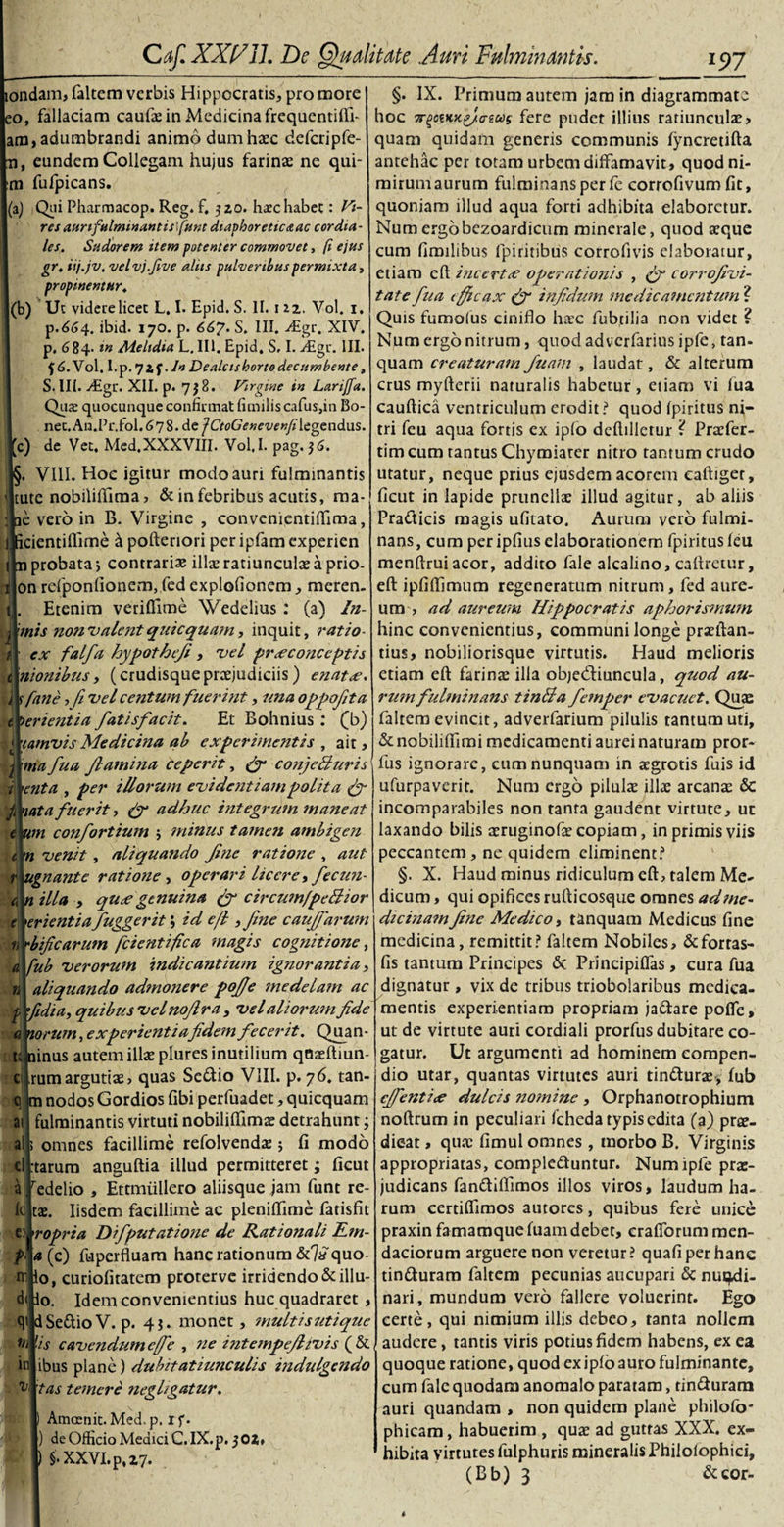 londam, faltem verbis Hippocratis, pro more eo, fallaciam caufas in Medicina frequentiUl- am, adumbrandi animo dumhasc defcripfe- n, eundem Collegam hujus farinae ne qui¬ na fufpicans. 'a) Qiii Pharmacop. Reg. f, 320. harc habet: Vi¬ res anr fulminant is furit diaphoreticaac cor dia¬ les. Sudorem item potenter commovet, (i ejus gr. isj.jv, velvj.five aliis pulveribus permixta, propinentur. (b) Ut videre licet L. I. Epid. S. II. 112. Vol. 1. p.664. ibid. 170. p. 66?. S. III. &gt;£gr. XIV. p. 684. in Melidia L. III. Epid. S. I. y£gr. III. f &lt;5.Vol. I.p.7*f. In Dealcisborto decumbente, S.III. -digr. XII. p. 738. Virgine in Lariffa. Quas quocunque confirmat fimilis cafus,in Bo- nec. Au.Pr.fol. 67 8. de fCtoGeneve «yHegendus. c) de Vet, Med.XXXVIII. Vol.I. pag. 36. §. VIII. Hoc igitur modo auri fulminantis tute nobiliftima, &amp; in febribus acutis, ma- ae vero in B. Virgine , convenientiflima, I icientiflime a poftenori peripfamexperien l n probata j contrariae illae ratiunculae a prio- on refponfionem, fed explofionem , meren- Etenim veriflime Wedelius : (a) In- •mis non'valentquicquam, inquit, ratio- ex falfa hypotheji , vel prxconceptis itionibus, (crudisquepraejudiciis) enatce. r fane ,Ji vel centum fuerint, una oppofita t ferientia fatisfacit. Et Bohnius : (b) camvis Medicina ab experimentis , ait, j ma fua Jbamina ceperit, fy conjeliuris enta , per illorum evidentiam polita fy fi iata fuerit, (f adhuc integrum maneat e um confortium j minus tame?i ambigen n venit, aliquando Jine ratione , aut ugnante ratione, operari licere, fiecun- n illa , qu&lt;e genuina (y circumfpeBwr erientia fuggerit; id efl, Jine caujjdrum bificarum fcientifica magis cognitione, fub verorum indicantium ignorantia, aliquando admonere pojje medelam ac didi a, quibusvelnojlra , vel aliorum Jide a torum, experientiafidem fecerit. Quan- tJ ninus autem illae plures inutilium qaaeftiun- rumargutis, quas Seftio VIII. p. 76. tan- m nodos Gordios fibi perfuadet, quicquam fulminantis virtuti nobiliflfrmae detrahunt; omnes facillime refolvendae 5 fi modo tarum anguftia illud permitteret; ficut redelio , Ettmiillero aliisque jam funt re¬ tae. Iisdem facillime ac pleniftime fatisfit e ropria Difputatione de Rationali Em- a(fi) fuperfluam hanc rationum &amp;7*quo- o, curiofitatem proterve irridendo &amp;illu- Idem convenientius huc quadraret , q* jd Seftio V. p. 43. monet, multis utique 'is cavendum efie , ne intempejlivis (&amp; ibus plane) duhitatiunculis indulgendo tas temere negligatur. Amcenit.Med.p. if. ) de Officio Medici C.IX.p. 3 OZ* ) §• XXVI. p, 27. . c G: ai a cl a Ic rr dt th in v, §. IX. Primum autem jam in diagrammate hoc 7rgctKx?/o-gas fere pudet illius ratiunculae &gt; quam quidam generis communis fyncretifta antehac per totam urbem diffamavit, quod ni¬ mirum aurum fulminans per le corrofivum fit, quoniam illud aqua forti adhibita elaboretur. Num ergobczoardicum minerale, quod aeque cum fimilibus fpiritibus corrofivis elaboratur, etiam eft incertx operat ioiiis , fy corrojivi- tate fit a efficax (fi infidum medicamentum ? Quis fumolus ciniflo hasc fubtilia non videt ? Num ergo nitrum, quod adverfarins ipfe, tan- quam creaturam Juam , laudat, &amp; alterum crus myfterii naturalis habetur, etiam vi lua cauftica ventriculum erodit? quod fpiritus ni¬ tri feu aqua fortis ex ipfo deflillerur i Praffer- tim cum tantus Chymiarer nitro tantum crudo utatur, neque prius ejusdem acorem eaftiger, ficut in lapide prunellse illud agitur, ab aliis Pra&amp;icis magis ufitato. Aurum vero fulmi¬ nans, cum per ipfius elaborationem fpiritus leu menftrui acor, addito fale alcalino, caflretur, eft ipfiffjmum regeneratum nitrum, fed aure¬ um , ad aureum Hippocratis apfdorismum hinc convenientius, communi longe praeftan- tius, nobiliorisque virtutis. Haud melioris etiam eft farinas illa objedtiuncula, quod au¬ rum fulminans tinlla femper evacuet. Quae faltem evincit, adverfarium pilulis tantum uti, &amp; nobiliffimi medicamenti aurei naturam pror- fus ignorare, cum nunquam in aegrotis fuis id ufurpaverit. Num ergo pilulae illae arcanae &amp; incomparabiles non tanta gaudent virtute, ut laxando bilis aeruginofae copiam, in primis viis peccantem, ne quidem eliminent? §. X. Haud minus ridiculum eft, talem Me¬ dicum , qui opifices rufticosque omnes adme- dicinamjine Medico, tanquam Medicus fine medicina, remittit? faltem Nobiles, &amp;fortas- fis tantum Principes &amp; Principiffas, cura fua dignatur , vix de tribus triobolaribus medica¬ mentis experientiam propriam ja&amp;are poffe, ut de virtute auri cordiali prorfus dubitare co¬ gatur. Ut argumenti ad hominem compen¬ dio utar, quantas virtutes auri tindturae, fub cjfientiee dulcis nomine , Orphanotrophium noftrum in peculiari fcheda typis edita (a) prae- dieat, quae fimul omnes , morbo B. Virginis appropriatas, comple&amp;untur. Num ipfe prae¬ judicans fan&amp;ifllmos illos viros, laudum ha¬ rum certiflimos autores, quibus fere unice praxin famamquefuam debet, crafforum men¬ daciorum arguere non veretur? quafi per hanc tin&amp;uraro faltem pecunias aucupari &amp; nundi¬ nari, mundum vero fallere voluerint. Ego certe, qui nimium illis debeo, tanta nollem audere, tantis viris potius fidem habens, ex ea quoque ratione, quod ex ipfo auro fulminante, cum fale quodam anomalo paratam, rin&amp;uram auri quandam , non quidem plane philofo* phicam, habuerim , quas ad guttas XXX. ex¬ hibita virtutes fulphuris mineralis Philoiophici, (Bb) 3 &amp;cor-