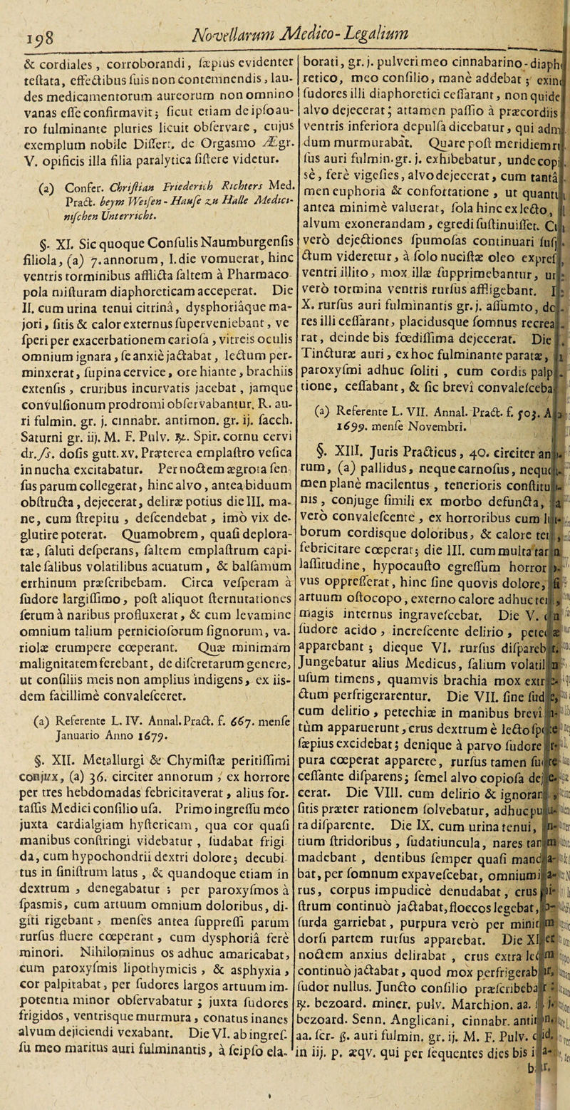 15)8 &amp; cordiales, corroborandi, facpius evidenter teftata, efFedibus fuis non contemnendis, lau- des medicamentorum aureorum non omnino vanas efleconfirmavit} ficut etiam deipfoau- ro fulminante pluries licuit obfervare, cujus exemplum nobile Differ:, de Orgasmo ^Egr V. opificis illa filia paralytica fiftere videtur. 00 Confer. Chrijlian Frtederich Rtchters Med. Praei, bejm Weifen - Iiaufe z.u Ha Ile Medici- mfchen Unterricbt. §. XI. Sic quoque ConfulisNaumburgenfis filiola,, (a) 7.annorum, I.die vomuerat, hinc ventris torminibus afflida faltem a Pharmaco pola mifturam diaphoreticam acceperat. Die II. cum urina tenui citrina, dysphoriaque ma¬ jori, fitis&amp; calor externus fuperveniebant, ve fperi per exacerbationem cariofa, vitreis oculis omnium ignara, fe anxie jadabat, ledum per¬ minxerat, fupina cervice, ore hiante, brachiis extenfis , cruribus incurvatis jacebat, jamque conVuIfionum prodromi obfervabantur. R. au¬ ri fulmin. gr. j. cinnabr. antimon. gr. ij. facch. Saturni gr. ii). M. F. Pulv. ?£. Spir. cornu cervi dr.fs. dofis gutt.xv.Prspterea emplaftro vefica in nucha excitabatur. Per nodem aegrota fen, fus parum collegerat, hinc alvo, antea biduum obftruda, dejecerat, delirae potius die III. ma¬ ne, cum ftrepitu , defeendebat, imo vix de- glutire poterat. Quamobrem, quafi deplora¬ tae, faluti defperans, faltem emplaftrum capi¬ tale falibus volatilibus acuatum, &amp; balfamum errhinum praeferibebam. Circa vefperam a fudore largiflimo, poft aliquot demutationes ferum a naribus profluxerat, &amp; cum levamine omnium talium pernicioforum fignorum, va¬ riolae erumpere coeperant. Quae minimam malignitatem ferebant, de diferetarum genere, ut confiliis meis non amplius indigens, ex iis dem facillime convalefceret. borati, gr. j. pulveri meo cinnabarino - diaph rctico, meo confilio, mane addebat; exin( fudoresilli diaphoretici ceffaranr, nonquide alvo dejecerat; attamen paflio a prxeordiis ventris inferiora depulfadicebatur, qui admi dum murmurabat. Quare poff meridiemn: fus auri fulmin.gr. j. exhibebatur, undecopi se, fere vigefies, alvo dejecerat, cum tanta men euphoria &amp; confortatione , ut quanti 1 antea minime valuerat, fola hinc ex ledo, alvum exonerandam, egredifuftinuiffer. Cii» vero dejediones fpumofas continuari fufp. dum videretur, a folonucifbe oleo exprefj. ventri illito, mox illae fupprimebanrur, uif; vero tormina ventris rurfus affligebant. X. rurfus auri fulminantis gr. j. affumto, dc res illi ceffarant, placidusque fomnus recreaj- rat, deinde bis foediflima dejecerat. Die Tindurae auri, ex hoc fulminante paratae, paroxyfmi adhuc foliti , cum cordis palp tione, ceffabant, &amp; fic brevi convalefcebav (a) Referente L. VII. Annal. Prad- f. foj. A 1699. menfe Novembri. 1. §. XIII. Juris Pradicus, 40. circiter an rum, (a) pallidus, nequecarnofus, nequtj ’ men plane macilentus , tenerioris conftitu: nis, conjuge fimili ex morbo defunda, vero convalefcente , ex horroribus cum li borum cordisque doloribus, &amp; calore tet febricitare coeperat} die III. cum multa rar ti laflltudine, hypocaufto egreffum horror a l*w &gt; vus opprefferat, hinc fine quovis dolore, artuum oftocopo, externo calore adhuc teis. i' (a) Referente L. IV. Annal. Prad. f. 667. menfe Januario Anno 1677. §. XII. Metallurgi &amp; Chymiftae peritiflimi conjizx, (a) 36. circiter annorum ,' ex horrore per tres hebdomadas febricitaverat, alius for- taflis Medici confilio ufa. Primo ingreffu meo juxta cardialgiam hyftericam, qua cor quafi manibus conftringi videbatur , fudabat frigi¬ da, cum hypochondrii dextri dolore} decubi tus in finiftrum latus, &amp; quandoque etiam in dextrum , denegabatur i per paroxyfmos a fpasmis, cum artuum omnium doloribus, di¬ giti rigebant, menfes antea fupprefli parum rurfus fluere coeperant, cum dysphoria fere minori. Nihilominus os adhuc amaricabat, eum paroxyfmis lipothymicis , &amp; asphyxia, cor palpitabat, per fudores largos artuum im¬ potentia minor obfervabatur ; juxta fudores frigidos, ventrisque murmura, conatus inanes alvum dejiciendi vexabant. Die VI. ab ingref¬ fu meo maritus auri fulminantis, a feipfo eia- magis internus ingravefeebat. Die V. (In fudore acido , increfcente delirio , pctei x apparebant } dieque VI. rurfus difparebrt. Jungebatur alius Medicus, falium volatil n?;) ufum timens, quamvis brachia mox extr --4 dum perfrigerarentur. Die VII. fine lud zN cum delirio, petechiae in manibus brevi bfj0- tiim apparuerunt,erus dextrum e ledofp&lt; :e i*j faepius excidebat; denique a parvo fudore r*P- pura coeperat apparere, rurfus tamen fui re k cefiante difparens; femel alvo copiofa dej efe cerat. Die VIII. cum delirio &amp; ignorari, l-iat fitis praeter rationem folvebatur, adhucpuLptai ra difparente. Die IX. cum urina tenui, nPtet tium ftridoribus, fudatiuncula, nares tar m ife madebant, dentibus femper quafi manci, .awfcf bat, per fomnum expavefeebat, omniumi jallD rus, corpus impudice denudabat, crusjjpi- j)Ji ftrum continuo jadabat,floccos legebat, '3-?m (urda garriebat, purpura vero per miniiUtyio dorfi partem rurfus apparebat. Die XI.st \ nodem anxius delirabat , crus extra le Jj10 a continuo jadabat, quod mox perfrigerab’ J1*»: Jman fudor nullus. Jundo confilio pradcnbeba r bezoard. miner, pulv. Marchjon. aa. j&gt; /J^ bezoard. Senn. Anglicani, cinnabr. antii in4tt| aa. fer- auri fulmin. gr. ij. M. F. Pulv. in iij. p. «qv. qui per fequentes dies bis i a-l t() b w. *