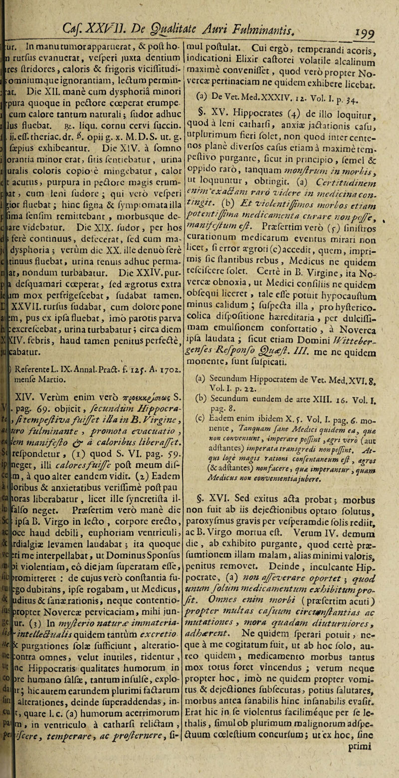 ur. In manutumorapparuerat, &amp;poftho- n rurfus evanuerat, vefpcri juxta dentium ires firidores, caloris &amp; frigoris viciflitudi- jomniumque ignorantiam, leCtum permin- at. Die XII. mane cum dysphoria minori rpura quoque in pedore coeperat erumpe cum calore tantum naturali 5 fudor adhuc lus fluebat. 32. liqu. cornu cervi fuccin. ij.eflT.theriac.dr. #. opii g. x. M.D.S. ut. g. fepius exhibeantur. Die XIV. a fomno ] lorantia minor erat, fitis fentiebatur , urina iluralis coloris copio'e mingebatur , calor qt acutus, purpura in pedore magis erum- pl»at, cum leni fudore ; qui vero vefperi Lkior fluebat; hinc figna &amp; fymp;omatailla f fima fenfim remittebant , morbusque de- clare videbatur. Die XIX. fudor, per hos fere continuus, defecerat, fed cum ma- dysphoria 5 verum dic XX. ille denuo fere cltinuusfluebat, urina renuis adhuc perma- njat&gt; nondum turbabatur. Die XXlV.pur- defquamari coeperat, fed xgrotus extra I^m mox perfrigefeebat, fudabat tamen. XXVII. rurfus fudabat, cum dolore pone aitm, pus ex ipfafluebat, imo parotis parva Euexcrefcebat, urina turbabatur; circa diem $]JftV. febris, haud tamen penitusperfede, abatur. l99 w Referente L. IX. Annal-Prad- f. 1 zj\ A. 1702. menfe Martio. XIV. Verum enim vero 7r^otKK^/mug S. pag. 69. objicit, fecundum Hippocra- fi tempejliva fuijfet illa in 3. Virgine, 4|uro fulminante , promota evacuatio , iem manifejlo &amp; d caloribus liberaffet. S^|refpondetur, (1) quod S. VI. pag. 59. eget, illi caloresfuiffe poft meum dif- Cv[m, a quo alter eandem vidit, (2) Eadem oribus &amp; anxietatibus veriflfime poftpau oras liberabatur , licet ille fyncretifta il- lujplfo neget. Praefertim vero mane die ipfa B. Virgo in ledo , corpore eredo, oce haud debili, euphoriam ventriculi, .rdialgise levamen laudabat; ita quoque feri me interpellabat, ut Dominus Sponfus ®‘ )i violentiam, eo die jam fuperatam efle, ‘iij )romitteret : de cujus vero conflantia fu- £U| ?godubitans, ipfe rogabam, ut Medicus, uditus&amp;fanaerationis, neque contentio- propter Novercae pervicaciam, mihi jun- ur. (3) In myfterio naturae immateria- lis,- intdleclualis quidem tantum ex cretio ne. 5c purgationes folte fufliciunt, altcratio- ontra omnes, velut inutiles, ridemur , nc Hippocratis qualitates humorum in )re humano falfae, tantum infulfe, explo- ir; hicautem earundem plurimi fadarum altcrationes, deinde fuperaddendas, in- t, quare l.c. (a) humorum acerrimorum na, in ventriculo a catharfi relidam , fcere, temperare, ac projlernere, fi- &amp; fus ge. ne ut co dai fin cu pai ie mul poftulat. Cui ergo, temperandi acoris, indicationi Elixir caftorei volatile alcalinum maxime conveniflet, quod vero propter No¬ vercae pertinaciam ne quidem exhibere licebat. (a) De Vet.Med. XXXIV. iZ. Vol. I. p. §. XV. Hippocrates (4) de illo loquitur, quod a leni catharfi, anxia? jadhtionis cafu, urplurimum fieri folct, non quod inter cente¬ nos plane diverfos cafus etiam ti maxime tem- peftivo purgante, ficut in principio, femei &amp; oppido raro, tanquam monjlrum in morbis y ut loquuntur, obtingit, (a) Certitudinem tnim ex aliam i'ard videre in medicina con. tingit, (b) Et videnti fimos morbos etiam potenti fima medicamenta curare nonpojfe, manifcjiwn efi. Praefertim vero (f) finifhos curationum medicarum eventus mirari non licet, fi error aegrori(c)accedit, quem, impri¬ mis fic flantibus rebus , Medicus ne quidem refeifeere folcr. Certe in B. Virgine, ita No¬ vercae obnoxia, ut xMedici confiliis ne quidem obfequi liceret, tale efle potuit hypocauftutn minus calidum ; fufpeda illa, prohyfterico- colica difpofitione haereditaria , per dulcifli- mam emulfioncm confortatio , a Noverca ipfa laudata j ficut etiam Domini Witteber- genfes Refponfo Qu&lt;efi. III. me ne quidem monente, funt fulpicati. (a) Secundum Hippocratem de Vet. Med.XVJ.8. Vol. I. p. 22. (b) Secundum eundem de arte XIII. 16. Vol. I, pag. 8. (c) Eadem enim ibidem X. f. Vol. I. pag. 6. mo¬ nente , Tanquam [ane Medtci quidem ea, que, non conveniunt, imperare poffint segn vero (auc aditantes) imperata transgredi non pefint. At¬ qui loge magis rationi confentaneum efi , agros (&amp; aditantes) non facere, que imperantur, quam Medicus non convenientia jubere. §. XVI. Sed exitus a£ta probat 5 morbus non fuit ab iis dejectionibus optato folutus, paroxyfmus gravis per vcfperamdie folis rediit, ac B. Virgo mortua eft. Verum IV. demum die , ab exhibito purgante, quod certe prx- fumtionem illam malam, alias minimi valoris, penitus removet. Deinde , inculcante Hip¬ pocrate, (a) non afieverare oportet; quod unum folum medicamentum exhibitumpro- fit. Omnes enim morbi ( praefertim acuti) propter multas cafuum circutnfiantias ac mutationes , mora quadam diuturniores, adhaerent. Ne quidem fperari potuit &gt; ne¬ que a me cogitatum fuit, ut ab hoc folo, au¬ reo quidem, medicamento morbus tantus mox totus foret vincendus ; verum neque propter hoc, imo ne quidem propter vomi¬ tus &amp; deje&amp;iones fubfecutas, potius falutares, morbus antea fanabilis hinc infanabilis evafit. Erat hic in fe violentus facilimeque per fe le- thalis, fimul ob plurimum malignorum adfpe- Ctuum coeleftium coneurfum; ut ex hoc, fine primi