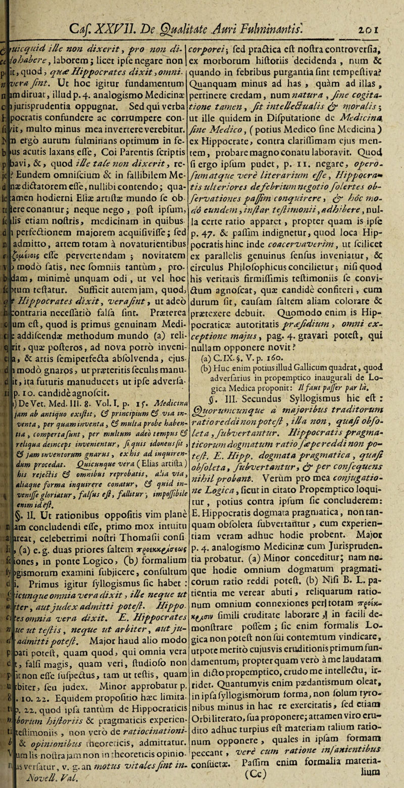 A nacquid ille non dixerit, p o non di-1 corporei; fed pra£tica eft noftra controverfia, 'lohabere, laborem; licet ipfe negare non | ex morborum hiftoriis decidenda , nura &amp; Caf. XXfi7 11. De Ruditate Auri Fulminantis'. 101 it, quod, qu&lt;e Hippocrates dixit, omni- vera fint. Ut hoc igitur fundamentum im diruat , illud p. 4. analogismo Medicinae i jurisprudentia oppugnat. Sed qui verba pocratis confundere ac corrumpere con- ft rit, multo minus mea invertere verebitur, n ergo aurum fulminans optimum in fe- ius acutis laxans effe, Coi Parentis feriptis p bavi, &amp;, quod ille tale noti dixerit, re- jd ? Eundem omnifeium &amp; in fallibilem Me¬ di naedi&amp;atorem effe, nullibi contendo; qua- amen hodierni Eliae artiftx mundo fe ob- ereconantur; neque nego , poft ipfum lc n ilis etiam noftris, medicinam in quibus 1 perfedionem majorem acquifivifle; fed admitto, artem totam a novaturientibus fyfxivois effe pervertendam ; novitatem i modo fatis, nec fomniis tantum , pro- b dam, minime unquam odi, ut vel hoc ptum reflatur. Sufficit autem jam, quod, E ei v fc • — *— .VVUIU --— - 7 — f Hippocrates dixit, verafint, ut adeo durum fit, caufam faltem aliam colorare &amp; Jeontraria neceflario falfa fint. Praeterea um eft, quod is primus genuinam Medi¬ ci e addifeendae methodum mundo (a) reli¬ ti quando in febribus purgantia fint tempeftiva? Quanquam minus ad has , quam ad illas , pertinere credam, numnatura , fine cogita¬ tione tamen, Jit intelle&amp;ualis &amp; moralis; ut ille quidem in Difputatione de Medicina fine Medico, (potius Medico fine Medicina) ex Hippocrate, contra clariflimam ejus men¬ tem, probare magno conatu laboravit. Quod fi ergo ipfum pudet, p. 11. negare, opero- fumatque vere literarium efie, Hippocra¬ tis ulteriores de febrium negotio folertes ob~ fervationes pafiim conquirere, (f hoc mo¬ do eundem, in/lar tejlimonii, adhibere, nul¬ la certe ratio apparet, propter quam is ipfe p. 47. &amp; paffrm indignetur, quod loca Hip¬ pocratis hinc inde coacervaverim, ut fcilieet ex parallelis genuinus fenfus inveniatur, 6c circulus Philofophicus concilietur; nifiquod his veritatis firmiflimis teftimoniis fe convi- £tum agnofeat, quas candide confiteri, cum rit,qux pofteros, ad nova porro inveni- q a, &amp; artis femiperfetta abfolvenda, ejus 1 modo gnaros &gt; ut proteritis feculis manu- it, ita futuris manuduceti ut ipfe adverfa- p. 10. candide agnofeit. 1) Dc Vet. Med. III. 8. Vol. I. p. if. Medictna jam ab antiquo exifttt, C? principium &amp; via in¬ venta , per quam inventa, &amp; multa probe haben¬ tia , compertafunt, per multum adeo tempus &amp; reliqua deinceps invenientur, fi quis tdoneusfu , &amp; jam inventorum gnarus , ex his ad inquiren¬ dum procedat. Quicunque vera ( Elias artifta) his rejettis &amp; omnibus reprobatis, alta via, aliaque forma inquirere conatur, (f quid in- ventjfe gloriatur, falfus e fi, fallit ur-, tmpoffibtle emm id eft, §. II. Ut rationibus oppofitis vim plane am concludendi effe, primo mox intuitu a ireat, celeberrimi noftri Thomafii confi f , (a) e. g. duas priores faltem deus fciones, in ponte Logico, (b) formalium igismorum examini fubjicere, confultum di; i. Primus igitur fyllogismus fic habet : icunquc omnia ver a dixit, ille neque ut 'ter, aut judex admitti potefi. Hippo ti desomnia vera dixit. E. Hippocrates ue ut tejlis, neque ut arbiter, aut ju- admitti potefi. Major haud alio modo Dari poteff, quam quod, qui omnia vera t, falli magis, quam veri, ftudiofo non it non efie lufpe&amp;us, tam ut teftis, quam biter, feu judex. Minor approbatur p. . 10.12. Equidem propofirio haec limita¬ ti 5. zz. quod ipfa tantum de Hippocraticis f&gt;- boritm hifioriis &amp; pragmaticis experien- teftimoniis , non vero de ratiocinationi- &amp; opinionibus theoreticis, admittatur, urn lis nofirajamnon m^heoreticisopinio- isverfacur, v. g. an motus vitales fint i?i- Aovell. Val, n praetexere debuit. Quomodo enim is Hip- pocraticx autoritatis pr&lt;efidium , omni ex¬ ceptione majus, pag. 4- gravari poteft, qui nullam opponere novit f (a) C.IX. §, V. p. 160. (b) Huc enim potius illud Gallicum quadrat, quod adverfarius in propemptico inaugurali de Lo¬ gica Medica proponit: llfaut pajfer par Id, $. III. Secundus Syllogismus hic eft : Quorum cunque a majoribus traditorum ratio reddi non potefi , illa non, quafi obfo- leta, fubvertantur. Hippocratis pragma- ticorumdogmatum ratiof&lt;epereddinonpo¬ tefi. E. Hipp. dogmata pragmatica , quafi obfoleta, fubvertantur, (f fer confequens nihil probant. Verum pro mea conjugatio¬ ne Logica, ficut in citato Propemptico loqui¬ tur , potius contra ipfum fic concluderem: E.Hippocratis dogmata pragmatica, nontan- quam obfoleta fubvertantur , cum experien¬ tiam veram adhuc hodie probent. Major p. 4. analogismo Medicinx cum Jurispruden¬ tia probatur. (a) Minor conceditur; naro ne¬ que hodie omnium dogmatum pragmati¬ corum ratio reddi poteft. (b) Nili B. L. pa¬ tientia me verear abuti, reliquarum ratio¬ num omnium connexiones perj totam 5T|eex- fimili cruditate laborare ,| in facili de- monftrare poflem ; fic enim formalis Lo¬ gica non poteft non fui contemtum vindicare, urpote merito cujusvis eruditionis primum fun¬ damentum; propterquam vero a me laudatam in ditto propemptico, crudo me intellettu, ir¬ ridet. Quantumvis enim pxdantismum oleat, inipfafyllogismorum forma, non folum tyro- nibus minus in hac re exercitatis, fed etiam Orbi literato, fua proponere; attamen viro eru¬ dito adhuc turpius eft materiam talium ratio¬ num opponere , quales in ipfam formam peccant , vere cum ratione tn/anientibus confuetx. Pafiim enim formalia roateria- (Cc) liuro