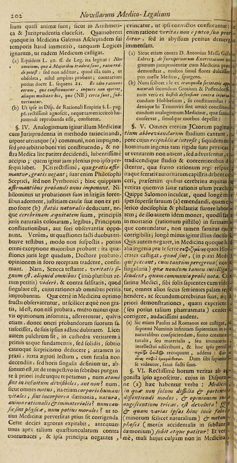 lium quafi animas funt* ficut in Arithmeti¬ ca &amp; Jurisprudentia elucefcit. Quamobrem quoque in Medicina Galenus Afclepiadem fui temporis haud immerito, tanquam Logices ignarum, ut rudem Medicum caftigat- (a) Equidem L. 20. ff. de Leg. ita legitur : Non • omnium, quit a Majoribm traditclfunt, ratio red¬ di potefl : fed non additur, quod illa tum , ut obfoleta , nihil amplius probent; contrarium potius docet L. fequens 21. Et ideo rationes eorum, qu&amp; conftituuntttr , inquiri non oportet, alioqui multaex his, qua (NB) certa funt, fub- •vertuntur. (b) Ut ipfe in Difp. de Rationali Empiria §.L. pag. $&lt;5.re(5tiflime agmofcit, neque tamen iccirco hu¬ jusmodi reprobanda efle, confitetur. §. IV. Analogismum igitur illum Medicinas cum Jurisprudentia in methodo ratiocinandi, utpote utriusque (a) communi, non impugno, fed pro arbitrio boni viri conftituendo, &amp; no ftra Medica lite pariter decidenda, lubentiffime accipio ; quem igitur jam plenius pro ipfo per- fequilubet. JCtire&amp;iffime, quxgratis affir mantur &gt; grati s negant funt enim Philofophi Sceptici, fed non Pyrrhonici; hinc quippiam affirmantibus probandi onus itnponunt. Ni hilominus ut probationes fuas in litigiis foren- fibus adornent, juftitiam caufae fuse non ex pri mo fonte (b) /latus naturalis deducunt, ne. que cerebrinam aequitatem fuam, principiis juris naturalis coloiatam, legibus, Principum conftitutionibus, aut fori obfervantite oppo¬ nunt. Verum, utquacftiones fafli duobustri- busve teftibus, modo non fufpe&amp;is, potius omni exceptione majoribus probant: ita qua- ftiones juris lege quadam, Do&amp;ore probato, opinionem in foro receptam tradente, confir. mant. Nam, Seneca teftante, veritatis fi- gnum efl, aliquid omnibus (imo pluribus re¬ rum peritis) 'videri, &amp; contra falfitatis, quod fingulareeft, cujus rationes ab omnibus peritis improbantur. Quae certe in Medicina optimo fru&amp;u obfervarentur, ut fcilicet aeque non gra¬ tis, ideft, nonnifi probata, multo minus quae¬ vis opinionum infomnia, aflererentur, quivis etiam, donec oneri probandorum fuorum fa- tisfeeiffet, defuis i pfius adhuc dubitaret. Licet autem pulchrum fit, in cathedra veritatem a primis usque fundamentis, fedfolidis, fobrio cautoque fcepticismo deducere ; attamen in praxi, juxta aegtoti le&amp;um , cum fatalia non decendiis, fed horis fingulis definiunsur, ab fonum eft,ut de tempeftivoin febribus purgan te a priori inde usque repetamus, num^w fmt in infinitum divifibiles, aut non ? n um, ficut omnes motus, ita etiam corporishumam vitales, fmt incorporea daemonia, natura, anima rationalis &amp; immaterialis ? num cau- fiefntphyjic&lt;e, num potius morales ? ut to¬ tius Medicinae perverfitas prius fit corrigenda. Certe decies aegrotus expirabit, antequam unus apex talium quaeftiuncularum contra contumaces , &amp; ipfa principia negantes , evincatur, ut ipfi convidlos confiteantur: enim ratione veritas non e puteo fuo prot - fntur , fed in abyflum penitus demerg immenfam. (a) Sicut etiam contra D. Antonius Mada Galle Libris de fumsperuorum Exercitatione an &gt;. gismum jurisprudentia; cum Medicina prae demonftrat , multos fimul flores dulciffiir pro meile Medico, fpargens. (b) Num fcilicet 1 lc ex tranquille, /ocietatis appt naturali fecundum Grotium &amp; Puffendorffi num vero ex hoftili defenftone contra injuria. eundum Hobbefium , fit conftituendus ? 1 denique hi Triumviri fint amice conciliand eundum analogismumMedicina;, quaefanitafn confervat, fimulque morbos depellit ? §. V. Omnes etenim JCtorum pagina r. tium abbreviandarum ftudium cantant, pote cujus reipublicie interfit; fiquidem m hominum ingenia ram rigidae funt pervicae ur veritatem non ament, fed adverfentur, c tradiccndique ftudio &amp; contentionibus d dentur, quae fraeno rationum regi refpuu itaque ferratis aurori tatum capiftris debent c&lt; ceri, praefertim qmbus cerebrina aequitas veritas quemvis fanae rationis ufum prasclu . Quippe Salomon inculcat, quod longem; fpes fuperfir fatuum (a) emendandi, quam e lerico docifophiae &amp; philautiae furore labor M tem; de illo autem idem monet, quodfifat: s ii in mortario (rationum piftillo) in farinami». M que contundatur, non tamen fatuitas eju icF corrigibilis 5 longe minus igitur illius docifo i.F Quis autem negaret, in Medicina quoque h 1P alia ingenia prae fe ferre netpfcfiimquos HipI- F crates caftigat, quodfint, (in praxi Medii) « qui peccant, cum t antumperegrina ( nov K Fi fingularia) qu&lt;e nondum tamen intelligai, P laudent i quam communi a probe nota. Ciis F farina; Medici, fibi folisfapientescum videl-6 tur, omnes alios fecus fentientes palam rej - hendere, ac fecundumcerebrinas fuas, atq j*f priori demonftrationcs , quam experient , (feu potius talium phantasmata) cenfer &gt;c corrigere, audaciffimi audent. (a) Sic etiam Paulus ad Romanos eos caftigat, ii fupremi Numinis infinitam fapientiam in n s naturalibus confpiciendam, finito creatura - turalis, feu materialis , feu immateriau, intelledtui adferibunt, &amp; hoc ipfo gentiljfii irf&amp;v recoquunt , addens : eimf co(poi i/uopaiGtusav. Dum fibi fapiente fe videntur, fatui facli funt. §. VI. Rediftime horum veritas ab aij * gonifta ipfo agnofeitur, cujus in Difputa'• ne (a} haec habentur verba .* Mediem, in qu&lt;e non folum diffidia (ff porte?iWs d/ffentiendt modos , (f opinionum ini s nugefeentium tricas, efl devoluta\ fjfd &amp; quam varias ipfas hinc i fide faba (minorum fcilicet naturalium) &amp; wetan. phofes ( motus accidentalis in fubftant p dsmonium^) fubit atque patitur ] Et ver - me, mali hujus culpam non in Medicina