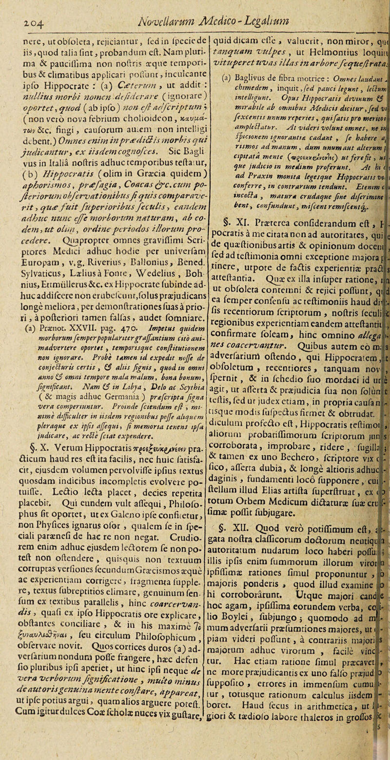 nere, utobfoleta, rejiciantur, ledin fipeciedej iis, quod talia fint, probandum eft. Nam pluri¬ ma &amp; pauciliima non noftris atque tempori¬ bus &amp; climatibus applicari poliunt, inculcante ipfo Hippocrate : (a) Cxterum , ut addit : nullius morbi nomen defiderare (ignorare) oportet, quod ( ab ipfo) non ejl adferiptum i ( non vero nova febrium cholioideon , xavucl- rwy&amp;c. fingi, cauforum autem non intelligi de bent.) Omnes enim inpr&lt;ediHis morbis qui judicanturt ex iisdemcognofces. Sic Bagli vusin Italia noftris adhuc temporibus teftaiur, (b) Hippocratis (olimin Gratcia quidem) aphorismos, prrffagia, Coacas fygc.cum po- Jl er iorum obfervat ionibusfi quis comparave¬ rit , qu&lt;e fuit fuperioribus feculis , eandem adhuc nunc e(fe morborum naturam, ab eo¬ dem-) ut otun, ordine periodos illorum pro¬ cedere. Quapropter omnes graviffimi Scri¬ ptores Medici adhuc hodie per univerfam Europam, v,g. Riverius, Ballonius, Bened. Sylvaticus, Latliusa Fonte, Wedelius , Boh nius, Etrmiillerus&amp;c. ex Hippocrate fubinde ad¬ huc addifccre non erubefcunt,folu$ praejudicans longe meliora, per demonftrationesfuas a prio¬ ri , apofteriori tamen fallas, audet fomniare. (a) Pratnot. XXVII. pag. 470. Impetus quidem morborum femperpopularitergraffantium cito ani¬ madvertere oportet, temporisque conftitutionem non ignorare. Probe tamen id expedit nojfe de conjecturis certis , C3 aliis [ignis , quod tn omni anno &amp; omni tempore mala malum, bona bonum, Jigmficant. Nam (3 in Libya , Delo ac Scythia ( &amp; magis adhuc Germania ) praferipta Jigna vera comperiuntur. Proinde fetendum eft , mi¬ nime difficulter in iisdem regionibus poffie aliquem pleraque ex ipfis affiequi, fi memoria tenens ipfa judicare, ac rede fetat expendere. §. X. Verum Hippocratis Trgoi^ivK^neiv pra- dicum haud res eft ita facilis, nec huic fatisfa- cit, ejusdem volumen pervolvifle ipfius textus quosdam indicibus incompletis evolvere po- tuiflfe. Le&amp;io leda placet, decies repetita placebit. Qui eundem vult aflequi, Philofo- phus fit oportet, ut ex Galeno ipfe confitetur, non Phyfices ignarus ofor , qualem ie in fpe- ciali paraenefi de hae re non negat. Crudio¬ rem enim adhuc ejusdem ledorem fe nonpo* teft non oftendere , quisquis non textuum corruptas verfiones fecundumGraecismos atque ac experientiam corrigere, tragmenta lupple- re, textus fubreptitios elimate, genuinum fen- ium ex textibus parallelis , hinc coarcervan- dis , qua fi ex ipfo Hippocratis ore explicare, obftantes conciliare , &amp; in his maxime Te JvmvAtt&amp;qvat , feu circulum Philofophicum , obfervare novit. Quos cortices duros (a) ad- verfanum nondum pofle frangere, hrec defen fio pluribus ipfi aperiet, ut hinc ipfi neque de vera Verborum fignificatione , ?nulto minus de autorisgenuina mente conflare, appareat ut ipfe potius argui, quam alios arguere potell Cum igitur dulces Coae fcholae nuces vix guftare quid dicam effe , valuerit, non miror, qu&lt; tanquam vulpes , ut Helmontius loquiu vituperet uvas illas in arbore fequeflratat (a) Baglivus de fibra motrice : Omnes laudant * chtmedem , inquit ,fed pauci legunt, lectum intelligunt. Opus Hippocratis divinum (3 mirabile ab omnibus Medicis dicitur ,fed vi fexcentis unum reperies, qui fatis pro meritot ampUElatur. sit videri volunt omnes, nem j fpicionem ignorantia cadant , fe habere a$ rtsmos ad manum , dum unum aut alterum f cipitata mente ('vqaxx clvcilij ut fere fit, ni que judtcio tn medium proferunt. Ht hi ad Praxtn monita legesque Hippocratis vo conferre, m contrarium tendunt. Etenim c . incoli a , matura crudaque fine difcrimtne bent, confundunt, mifcent remifcentf §. XI. Praeterea confiderandum eft , I pocratis a me citata non ad autoritates, qui de quaeftionibus artis &amp; opinionum docem fedadteftimoniaomni exceptione majora f cinere, utpote de fadis experientias prad atteftantia. Quatex illa infuper ratione, 1 ut obfolera contemni &amp; rejici poliunt, qi d ea femper eonfenfu acteftimoniis haud dii fis recentiorum feriptorum , noftris feculi regionibus experientiam eandem atteftantii confirmare foieam, hinc omnino allega nes coacervantur. Quibus autem eo m; : adverfariurri oftendo , qui Hippocratem obfoletura , reeentiores, tanquam novi, Ipernit , &amp; in fchedio fuo mordaci id ut,e agit, ut aflerta &amp; praejudicia fua non folumt teftis,fed ur judex etiam, in propria caufan - usque modis fufpedus firmet &amp; obtrudat. : - diculum profedo eft, Hippocratis teftimoti, aliorum probatiffimorum feriptorum jun|js corroborata, improbare, ridere, fugillal; &amp; tamen ex uno Bechero, feriptore vix ( - fico, aflerta dubia, &amp; longe altioris adhuc - daginis , fundamenti loco fupponere , cuil- ftellum illud Elias artifta fuperftruat, ex &lt; :&gt; totum Orbem Medicum didaturre fuze cru f- fima; poflit fubjugare. §. XII. Quod vero potifiimum eft, ri¬ gata noftra clalficorum dodorum neutiqu|a autoritatum nudarum loco haberi pofliii i illis ipfis enim fummorum illorum viroi Q ipfiflimre rationes fimul proponuntur , b majoris ponderis , quod illud examine 0 hi corroborarunt. Utque majori cand e hoc agam, ipfiflima eorundem verba, eo j- lio Boylei, fubjungo j quomodo ad m'- mum adverfarii pratfumtiones majores, ut 1 - piam videri poflunt, a contrariis majori s majorum adhuc virorum , facile vine - tur. Hac etiam ratione fimul praecavet, , ne more praejudicantis ex uno falfo praejud [b fuppofito , errores in immenfum cumu y tur , totusque rationum calculus iisdem borct. Haud fecus in arithmetica, ut lj-. giori &amp; taediofo labore thaleros in grofios. Ifc