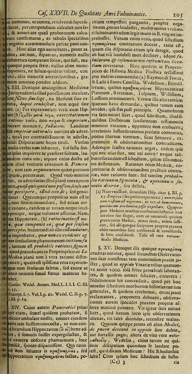 10 j m nummos, ac contra, refolvendi fuperfe- liceat, per compendium calculus jamfa- , &amp; autoritate quafi probatorum calcu- rum confirmatus , ex tabulis fpecialibus : negotio accommodatis peri ac poni con¬ fit. Hinc alias ego autoritates, prout ra¬ ti libus, aut non, ftipanrur, numeris nullis rithmetica comparare foieo, quifoli, raa- quoque propria ferie, nullos alios nume- fequentes, ne hilum quidem valent, con it g I tr rero, aliis numeris antecedentibus, gra- v mum omnino pondus addunt §. XIII. Denique analogifmus Medicinas ci Jurisprudentia illud potiflimum inculcat ui icutJCtus fme lege , ita Medicus fine ex- p&lt; entia, loqui erubefcat, non aeque fine ra &gt;ne. (a) Per experientiam vero cum Hip- p&lt; :ate(b)7ti//S^i/ parci Aoyx, exercitationem ct : ratione volo, non 7r/gav &amp; empiriam y H ?ocrare monente, fallacem. Laudatur ili fub empirice naturalis nomine ab adver- quafi per contradidionem in adjedo, ici eciali Difputatione hujus tituli. Verum cij, nudis verbis non inhaerere, fed fada fen- fuj ueipfos inquirere ac proferre foleam, lau¬ de lusdem cona:uns; utpote cujus dudu ad m 11 m illud veritatis criterium &amp; Pancra ti m , non tam argumentum quamprimum pr fipium, penetratur. Quod vero minime fe bet, utadverfariusilludplanecorruptum pr onit&gt;quafiquicqtiidnonpojfmnfenfu aut di ie&lt; dc m ru. ra me percipere , illud non /it; fed genui- fonar: Qua;cunquepropofmo non eft in feiLnon folumimmediate, fed etiam me. ;e ratione, eandem ut veram neque intel- s percipit, neque voluntas affirmar.Nam, nte Hippocrate, (b) ratiocinatio efl me- a, qu&lt;e componit ea, qu&lt;e per fenfum percepta; hujusmodi ab illo collaudatur5 ra improbatur, qu&lt;e non ex evidenti ag 'one fenfualium phaenomenon initiumfa tantum eft probabile rationis figmen : quod praejudicans in Propemptico de Lo f i Medica plane non &amp; vera ratione diftin- novit; qualis eft ipfiflima vera experien- quae non fenfuum faltem , fed cautae ac entis rationis fimul foetus maturus ha- ebet. ( Gonfer. Wedel. Amcen. Med.L. I.S.I. C. III. \ ir _ \ * :o cie, tui S“: tia Pt bei. ( Praecept,1.7. Vol.I.p. 6o- Wedel. C. II. p» 7. VIII. p. 14. XIV. Cujus autem Pancratici primi lpiiviara, femel quidem probatam, fi dicans ambulare noflet, omnes ejusdem pri pra criijtates jam fuiffentconcodae, ut non con¬ tra d fecundum Hippocratem (jo «d)bcnead- tnii ret, e fomuiis fuiffet expergefadus, &amp; lud :a camerae obfcurae phantasmata , luce hac iraifsa, fponte difparuiffent. Qua ratio ne :re non folumis is •npcd/wKpfva.c , fed lippocraticus a-gceJewtg/^Vrts fadus, pe¬ ritiam tempeftivi purgantis, propter orga* imum,potius laudaffet, multo minus veroau. ri fulminantis ufum legitimum in B. virgineim- probafler. Verum enim vero, quod fchedium n-pwKg/nut contrarium doceat, ratio eft , quam illa difputatio etiam ipfa detegit, quod ab haevia laudabili mox declinet, adqu a fa¬ bularum &amp; infomniorum infrunitam licen¬ tiam revertatur. Hinc quidem in Propem¬ ptico de Hiftoria Medica Pradica rediffime pro eadem commendat (a) Raymundi Foriis, &amp; Laelii a Fonte Confilia, Wcdelium, EtrmiiL lerumj quibus Tr^ot^ivK^/vtjcrag Hippocraticus Platerum , Rivenum, Tulpium, WiJlifium, Loffium annumeravit. Verum ille aliis tantum fpartam hanc demandat, quibus tamen eam invidet, ipfeftatpoft principia. Quamobrem vix fatis mirari licet, quod fchedium, illudfi- miSibus Dodoruro laudatorum teftimoniis omnino vacuum , opponere non erubuerit; cerebrinis hiftoriis tantum prolatis contentus* potius illorum virorum, ficut Senncrti, ex¬ perientiis &amp; obfervationibus contradicens. Adeoque fruftra rationes urget, iisdem ipfe qui nec ufus fuit, nec uti novit? neque tali¬ bus refutandum eft fchedium, ipfum illis omni¬ no deftitutum. Rationes enim Medicte, ex¬ perientiae &amp; obfervationibus pradicis contra¬ riae, non rationes funt, fed tantum probabi¬ lia rationum figmenta , &amp; opinionum fo- mnia diurna , feu deliria. (a) Nam vetiflime, fecundam Difp. citat. §. XI. p. 1 j.Empiria (feu potius experientia) untverfabs tam vajittm e/i negotium, ut vix ab humanitate, quid dicam uno homine pofu expeti an. Quapro¬ pter Medicus erudiens morborum hiftoms non cerebro luo fingat, cum ne numerofa quidem praxisunius Medici, etiam fenis, eidem fuffi- ciat, fed alii quoque feriptores propria: praxeos obfervationibus funt conferendi &amp;; conciliandi, &amp; hinc confulendi. Talis eft vere Qtcoilo; Medicus, §• Denique illa quoque Tr^tocKgJtuut cruditas notatur, quod fecundnm Obfervatio- nes fuas menftruas tam numerofam praxin ja- det , quod in oppido Vinariae tribus quatuor- ve annis 2000. fola febre petechiali laboran¬ tes, &amp; quidem omnes feliciter, curaverit : Nihilominus his contradicit, quod per hoc mordax fchedium morborum hiftorias tantum generales, &amp; quidem cerebrinas, omnipraxi reclamantes, proponere debuerit, obferva- tiones autem fpecialcs praxeos propria: af¬ ferre minime potuerit. Vix igitur fatis mirari licet, quod harum loco ipfe obfervationes alienas, vix tales dicendas, recenfere malue¬ rit. Quarum quippe prima eft alius Medici, de puero decenni in oppido fine dubio, aut fortaflis pago; altera de viro vere jtoAo- (■uadtsdlu , Wedelio , cujus tamen ne qui¬ dem difcipulum quondam fe laudare po- tcft, quid dicam Medicum i Hic Rhodushic falta! Cum ipfum hoc fchedium dc hifto-