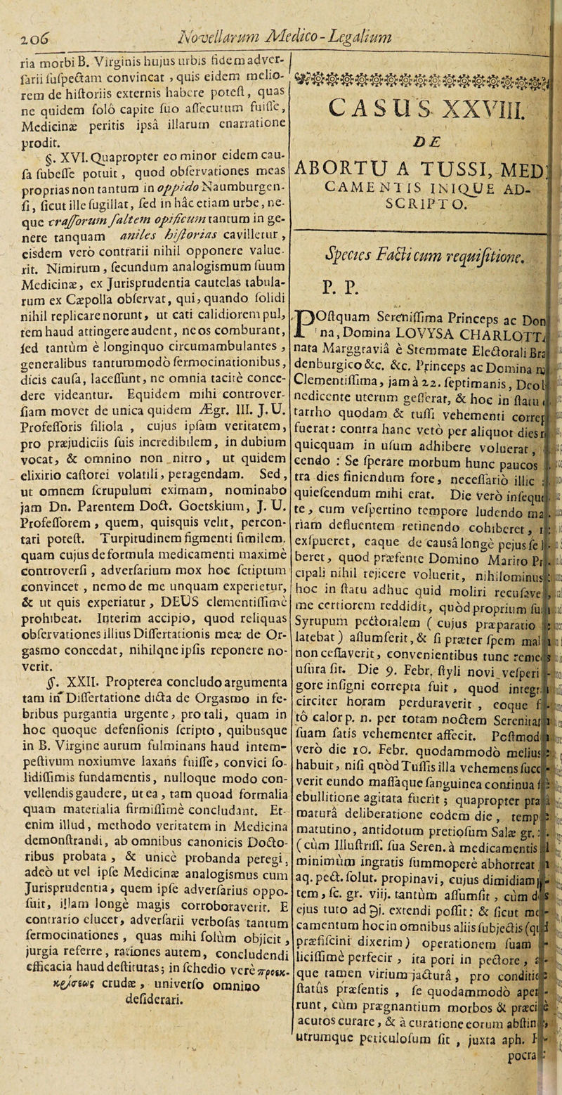 ria morbiB. Virginis hujus urbis fidemadver- j farii (bipedam convincat , quis eidem melio¬ rem de hiftoriis externis habere poteft, quas ne quidem folo capite (uo affecutum fuifie, Medicinae peritis ipsa illarum enarratione prodit. §. XVI. Quapropter eo minor eidem cau- fa fubeffc potuit, quod obfervationes meas proprias non tantum in oppido Naumburgen- fi, ficut ille fugiilat, fed in hac etiam urbe, ne¬ que erajgforum faltem opificum ranrum in ge¬ nere tanquam aniles hijlorias cavilletur , eisdem vero contrarii nihil opponere value¬ rit. Nimirum, fecundum analogismum luum Medicinae, ex Jurisprudentia cautelas tabula¬ rum ex Caepolla obfervat, qui, quando (olidi nihil replicare norunt, ut eati calidiorem pul, tem haud attingere audent, ne os comburant, ied tantum e longinquo circumambulantes , generalibus tantummodo fermocinationibus, dicis caufa, laeeflitnt, ne omnia tacite conce¬ dere videamur. Equidem mihi controver- fiam movet de unica quidem Aigr. III. J.U. Profefforis filiola , cujus iplam veritatem, pro praejudiciis fuis incredibilem, indubium vocat, &amp; omnino non nitro , ut quidem elixirio caftorei volatili, peragendam. Sed, ut omnem fcrupulum eximam, nominabo jam Dn. Parentem Dod. Goetskium, J.U. Profefforem, quem, quisquis velit, percon¬ tari poteft. Turpitudinem figmenti fimilerrp quam cujus de formula medicamenti maxime controverfi , adverfarium mox hoc fetiptum convincet , nemo de me unquam experietur, &amp; ut quis experiatur, DEUS clementiffime prohibeat. Interim accipio, quod reliquas obfervationes illius Differtationis meae de Or- gasmo concedat, nihilqneipfis reponere no¬ verit. §. XXII. Propterea concludo argumenta tam irf Differtationc dida de Orgasmo in fe¬ bribus purgantia urgente, pro tali, quam in hoc quoque defenfionis feripto, quibusque in B. Virgine aurum fulminans haud intem- peftivum noxiumve laxans fuiffe, convici fo- lidiffimis fundamentis, nulloque modo con¬ vellendis gaudere, ut ea, tam quoad formalia quam materialia firmiffime concludant. Et¬ enim illud, methodo veritatem in Medicina demonftrandi, ab omnibus canonicis Dedo¬ ce A S U S XX\; DE i ABORTU A TUSSI, MED: CAME NI IS INIQUE AD- SCR1PTO. Species Fa&amp;i cum requijitione. P. P. I i ■&gt;-.* POftquam Sereniffima Princeps ac Donj na,Domina LOVYSA CHARLGTTr nata Marggravia e Stemmate Eledorali Bra denburgico&amp;c. &amp;c. Princeps ac Domina m Clememiffima, jama2,2.(eptimanis, Dcol nedicente uterum ge(Terar, &amp; hoc in datu &lt; tarrho quodam &amp; tuffi vehementi corref fuerat: contra hanc veto per aliquot diesr quicquam in ufum adhibere voluerat, cendo . Se (perare morbum hunc paucos tra dies finiendum fore, neceflario illic quiefeendum mihi erat. Die Vero infequ te, cum vefpertino tempore ludendo ma riam defluentem retinendo cohiberet, t; ex (puere t, eaque de causa longe pejusfe 1 • beret, quod praffeme Domino Marito Pr. iil cipali nihil rejicere voluerit, nihilorainusjJf hoc in flatu adnuc quid moliri rccufave I, me certiorem reddidit, quod proprium fui» ribus probata , &amp; unice probanda peregi, adeo ut vel ipfe Medicinas analogismus cum Jurisprudentia, quem ipfe adverfarius oppo- fuit, illam longe magis corroboraverit. E contrario elucet, adverfarii verboias tantum fermocinationes , quas mihi foium objicit, jurgia referte, rationes autem, concludendi efficacia hauddeftitutas5 infehedio vcresrpeiK. Kgjinus crudae, univerfo omnioo defiderari. : A Syrupum pectoralem ( cujus praeparatio latebat) aflumferit,&amp; fi praeter fpem ma!.. non ceflaverit, convenientibus tunc remeus ufura fit. Die 9* Fcbr. ftyli novi vefperi - goreinfigni eorrepta fuit, quod integri circiter horam perduraverit , eoque f|. to calor p. n. per totam notdem Serenitat i fuam fatis vehementer affecit. Pcflmod i vero die io. Febr. quodammodo melius : habuit, nifi qtiodTuflisilla vehemensfucc verit eundo maflaque (anguinea continua 1 ebullitione agitata fuerit; quapropter pra matura deliberatione eodem die , temp matutino, antidotum pretiofum Salte gr.: (cum Illuflnff. fua Seren.a medicamentis.] minimum ingratis fummopere abhorreat i aq.ped:.folut. propinavi, cujus dimidiam| L tem,fc. gr. viij. tantum aflbmfit, cum d«s ejus tuto ad^j. extendi peffit: &amp; ficut mc - camentum hoc in omnibus aliis fu bjedis(qii 'i prafficini dixerim) operationem fuarn ■ liciffime perfecir , ita pori in pedore , &lt;j I- que^ tamen virium jadtura , pro conditio P flatus praefentis , ie quodammodo apei - runt, cum praegnantium morbos &amp; praeci s acutos curare, &amp;, a curatione eorum abflin 'utrumque peticulofum fit , juxta aph. I - pocra i: