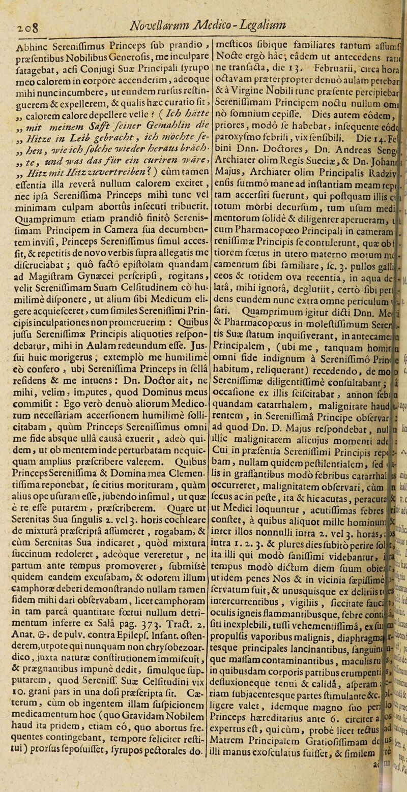 a a a Abhinc Sereniflimus Princeps fub prandio , praefentibus Nobilibus Generofis, rnc inculpare fatagebat, aefi Conjugi Suas Principali lyrupo meo calorem in corpore accenderim, adeoque mihi nunc incumbere, ut eundem rurfus reftin- guerem &amp; expellerem, &amp; qualis hxc curatio fit, „ calorem calore depellere velle ? ( Ich hiitte mit mcinem Suffit fcincr Gcinahlin dic Hitze in Leib gebracht , ich mochte fe- hen, nui e ich folche nvieder hcraus brdch- ,, te i und nuas das fur ein curiren nvare ■&gt; „ Hitz mitHitz zwvertrciben ? ) cum ramen eflentia illa revera nullum calorem excitet, nec ipfa Sereniflima Princeps mihi tunc vel minimam culpam abortus infecuti tribuerit. Quamprimum etiam prandio finito Serenis- fimam Principem in Camera fua decumben¬ tem invifi, Princeps Sereniflimus fimul acccs- lit, &amp; repetitis de novo verbis fupra allegatis me diferuciabat; quo fatto epiftolam quandam ad Magiftram Gynaecei perfcripfi , rogitans, velit SereniflimamSuam Celfitudinem eo hu- milime difponere, ut alium fibi Medicum eli¬ gere acquiefceret , cum fimiles Sereniflimi Prin¬ cipis inculpationes non promeruerim : Quibus juflu Sereniflimae Principis aliquoties refpon- debatur, mihi in Aulam redeundum efle. Jus- fui huic morigerus , extemplo me humilimc eo confero ubi Sereniflima Princeps in fella relidens &amp; me intuens: Dn. Do&amp;orait, ne mihi, velim, imputes, quod Dominus meus commifit rum neeeflariam accerfionem humilime folli- citabam, quum Princeps Sereniflimus omni me fide absque ulla causa exuerit, adeo qui¬ dem, ut ob mentem inde perturbatam nequic- quam amplius praefcribete valerem. Quibus Princeps Sereniflima &amp; Domina mea Clemen- tiflimareponebat, fecitius morituram, qu&amp;m alius ope ufuram efle, jubendo infimul, ut quae e re efle putarem , praeferiberem. Quare ut Serenitas Sua fingulis 2. vel 3. horis cochleare de mixtura praeferipta affumeret, rogabam, &amp; cum Serenitas Sua indicaret, quod mixtura fuccinum redoleret, adeoque vereretur , ne partum ante tempus promoveret, fubmilsc quidem eandem excufabam, &amp; odorem illum camphorae deberi demonftrando nullam tamen fidem mihi dari obfervabam, licet camphoram in tam parca quantitate foetui nullum detri¬ mentum inferre ex Sala pag. 373. Tratt. 2, Anat. 0-. de pulv. contra Epilepfi lnfant. often- derem,utpote qui nunquam non ehryfobezoar- dico,.juxta naturas conftitutionemimmikuit, &amp; praegnantibus impune dedit, fimulque fup. putarem , quod Sereniff! Suae Celfitudini vix 10. grani pars in una dofi praeferipta fit. Ce¬ terum , cum ob ingentem illam lulpieionem medicamentum hoc (quo Gravidam Nobilem haud ita pridem, etiam eo, quo abortus fre- quentes contingebant, tempore feliciter refti- tui) prorfusfepoluifiet, fyrupos pectorales do mefticos fiblque familiares tantum afiiimfj Nodte ergo hac, eadem ut antecedens ratit ne tranfath, die 13. Februarii, circa hora o&amp;avam praeterpropter denuo aulam petebar &amp; a Virgine Nobili tunc praefente percipiebar Sereniflimam Principem noftu nullum omi no fomnium cepiffe. Dies autem eodem, priores, modo fe habebat, infequente eodfj. paroxyfmofebrili, vixfenfibili. Die 14.FelJ bini Dnn. Dodores, Dn, Andreas Seng Archiater olimRegis Sueciae,&amp; Dn. Johant ? Majus, Archiater olim Principalis Radziv enfis fummo mane ad inflandam meam rep&lt; . tam aceerfiti fuerunt, qui poftquam illis cil totum mOrbi dccurfum, tum ufum medii mentorum folide &amp; diligenteraperueram, 1 i cum Pharmacopceo Principali in cameram reniflimae Principis fe contulerunt, quae obfl* tiorem foetus in utero materno motum mej camentum fibi familiare, fc. 3. pullos gallij - ceos &amp; totidem ova recentia, in aqua deij- lata, mihi ignora, deglutiit, certo fibi per dens eundem nunc extra omne periculum1 fari. Quamprimum igitur didi Dnn. Mei &amp; Pharmacopoeus in moleftifiimum Serer tis Suae flatum inquifiverant, inantecamei Principalem, (ubi me , tanquam homir omni fide indignum a Sereniflimo Prini habitum, reliquerant) recedendo, demojo Sereniflimae diligentiflime eonfulrabanit j a occafione ex illis feifeitabar , annon febi n quandam catarrhalem, malignitate haudli-ltyi rentem , in Sereniflima Principe obfervar .* ad quod Dn. D. Majus refpondebat, nui n lin illic malignitatem alicujus momenti ade : Cui in praefentia Sereniflimi Principis rep&lt; ^ bam, nullam quidem peflilentialem, fed &lt;ji- lis in graflantibus modo febribus catarrhai is fflii occurreret, malignitatem obfervari, cum ball lecusacin pcfte, ita &amp; hicacutas, peracuta^ V.c ut Medici loquuntur , acutiflimas febres irifidt conflet, a quibus aliquot mille hominunm inter illos nonnulli intra 2. vel 3. horas, ;§)S t intra 1. 2. 3. &amp; pluresdiesfubitoperire lol t, I ita illi qui modo laniflimi videbantur, j|ia, tempus modo dieflum diem fuum obiei §t, ut idem penes Nos &amp; in vicinia fa?piflime}&gt; fervatum fuit,&amp; unusquisque ex deliriist« es intercurrentibus , vigiliis , ficcitate faucil; oculis igneis flammantibusque, febre conula* * fiti inexplebili, tufli vehementiflima, ex fui propulfis vaporibus malignis, diaphragma) rfTO tesque principales lancinantibus, fanguint n* ')p; que malfamcontaminantibus, maculisru js, &gt;s(iei in quibusdam corporis partibus erumpentiP, defluxioneque tenui &amp; calidd, afperam fi^Sm riam lubjacentesque partes ftimulante&amp;c.|&gt;W&amp; ligere valet, idemque magno fuo peri 'Io prsc Princeps haereditarius ante 6. circiter a expertuseft, quicura, probe licet te&lt;flus Matrem Principalem Gratiofiflimam deduf illi manus exofeillatus fuiflet, &amp; fimilem w '