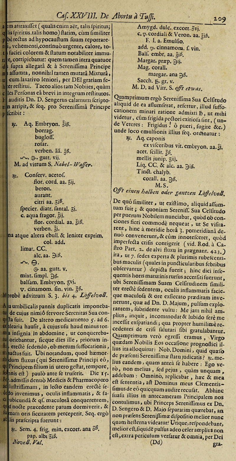 M m attraxifl.ec ( qualis enim aer, talis (piritus; lis Ipiritus.talis homo) ftatim, cum fimiliter betedus adhypocauftum Tuum reporrare- vehementi,eontinu6 urgente, calore, to- faciei colorem &amp; flatum notabiliter iramu- e, corripiebatur: quem tamen intra quatuor fupra allegata &amp; a Sereniflima Principe afllimta, nonnihtl tamen mutata Mixtura, cum laxativo leniori, per DEI gratiam fe- er reftitui. Taceo alios tam Nobiies, quam les Perfonas ea brevi in integrum rcftitutos. auditis Dn. D. Sengerus calamum fcripto- n arripit, &amp; feq. pro Sereniflima Principe fcribit: jy. Aq. Embryon. Jig. borrag. bugloff. rofar. verben. aa. |J$. 0-. gutc. vij. M. ad vitrum S. Nabel- IVajfer. Conferv. acetof. flor. cord. aa. gij. beton. aurant. citri aa. 3$. &lt; fpeeier. diatr. fantal. jj. c. aqua fragor. f ij. flor, cordial. aa. f ii?, verben, §j. na atque altera ebuli. &amp; leniter exprim. coi. add. limat. CC. alc.aa. 9$. -rw. 0. ©- aa. gutt. v. mixt. fimpl. balfam. Embryon. gvj. V. cinamom. fin. vin. &gt;robe advitrum S. 3. bis 4. Loffelvoll. Z09 V- Fe ad fu A, ia umbilicalis pannis duplicatis imponeba- tu de cujus nimid fervore Serenitas Sua con qt la fuir. De altero medicamento y. ad 6. cc llearia haufit, acujusufu haud minus tor¬ ni a infignia in abdomine , ut conquereba- tb oriebantur, flcque dies ille, priorum in- &amp;i&gt; erede fedendo,ob metum fuffocationis, *| sadusfuit. Ubi notandum, quod hzemor- rh dum fluxus (qui Screniflimae Principi eo Principem filium in utero geftar, tempore, fo inis eft ) paulo ante fe truferit. Die 1 f. .admiflis denuo Medicis &amp; Pharmacopoeo luftriflimam, in ledo eandem erede fe- dfjlo invenimus , oculis inflammatis, &amp; fa ubicunda&amp; qf. maculosa conquerentem, qt dnode prccedente patum dormiverit, &amp; raam oris ficcitatem perceperit. Seq. ergo lis praztcripra fuerunt: Sem. 4. frig. min. excorf. ana c$. pap. albi 5iJ$. Novell. Val. Amygd. duIc._excort.5vj. e. v- cordiali &amp; Veron. aa. |ifl. F. 1. a. Emulfio. add. y. cinnamona. f. vin. Balf. embr. aa. Jil$. Margar. prtep. $ij. Mag. corall. margar. ana Sacch. fc. gr. v. M. D. ad Vitr, S. offt etwas. Quamprimum ergo Sereniflima Sua Celfltudo aliquid de ca aflumferat, refertur, illud fuffo- cationem minari ratione admixti fc, ut mihi videtur, cfim frigida pedori exitiofa lint, ( un¬ de Veteres: Frigidus! 6 pueri, fugite &amp;e.) unde loco emulfionis illius feq. ordinatur : Aq. caponis ex vifceribus vit. embryon. aa.3. acet, fcillir. |i$. mellis junip. giij. Liq. CC. &amp; alc. aa. 9i&amp; Tind. chalyb. corall. aa. 91?. M.S. 'Vt e*nen halben oder gatitzen Loffelvoll. De quo fimiliter , ut exiflimo, aliquid afiiim- tum fuit; &amp; quoniam SereniiT. Sua Celfitudo per puerum Nobilem nunciabat, quod ob con¬ ciones fieri commode nequeat, ut Se vifita- rent, hinc a meridie hora 3. pomeridiana de¬ nuo con venerunt, &amp; cum innotefeeret, quod imperfeda crjfis contigerit ( vid. Rod. a Ca- ro Part. 2, de alvi fluxu in praegnant. 423.9 na, ut 7. fedes experta &amp; plurimis rubeieenti- bus maculis (quales in pundicularibus febribus oblervantur ) depida fuerit $ hinc dici infe- quentis horis matutinis rurfus accerfiti fuerunt, ubi Sereniflimam Suam Celfitudinem fimili¬ ter erede fedentem, oculis inflammatis facie¬ que maculofa &amp; ore exficcato proditam inve¬ nerunt, quae ad Dn. D. Majum, pulfum expio- rantem, fubridente vultu: Me jam nihil am¬ plius, inquit, incommodat &amp; lubido fere me inceflit exfpatiandi $ qua propter humilimere¬ cedentes de crifi lalutari fibi gratulabantur. Quamprimum vero egrefli eramus , ' Virgo quaedam Nobilis Eos occafione prognoftiei il¬ lius ita alloquitur: Nob. Domini, quid qua:fo de praefenti Sereniflima: flatu judicatis ? me¬ lius eandem, quam antea fe habere : Ego ve¬ ro, non melius , fed pejus , quam unquam , addebam : Omnino, replicabat , ha:c &amp; mea eft lententia, aft Dominus meus Clementis— fimus de eo quicquam audire recufat. Abhinc fualli illius in antecameram Principalem nos contulimus, ubi Princeps Sereniflimus ex Dn. D. Sengero &amp; D. Majo teparatim quaerebat, an non praeiens Sereni/Timac difpofitio melior nunc quam hcfterna videatur? Utique, refpondebanr, melior eft,liquide pulfus adeo celer amplius non eft, extra periculum verfatur &amp; omnia, per Dei (Dd) gra- ' J • •