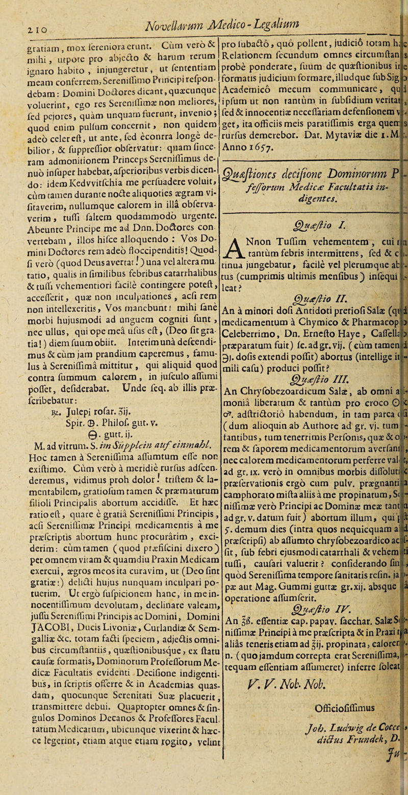 gratiam , mox ierenipra erunt. Cum vero &amp; mihi, utpote pro abjefto &amp; harum rerum ignaro habito , injungeretur, ut fententiam meam conferrem? Serenillimo Principi tefpon- debam: Domini Doctores dicant, quascunque voluerint, ego res Sereniftimxnon meliores, fed pejores, quam unquam fuerunt, invenio; quod enim pullum concernit , non quidem adeo celereft, ut ante, fed econrra longe de¬ bilior, &amp; fuppreflior oblervatur: quamfince- rara admonitionem Princeps Serenilfimus de- nuo infuper habebat, afperioribus verbis dicen- do: idemKedvvitfchia me perfuadere voluit, cum tamen durante notte aliquoties aegram vi- fitaverim, nuliumquc calorem in illa obferva- verim, tufti faltem quodammodo urgente. Abeunte Principe me ad Dnn. Dolores con vertebam , illos hifce alloquendo : Vos Do¬ mini Dolores rem adeo floccipenditis! Quod- fi vero (quod Deus avertat!) una vel altera mu¬ tatio, quairs inlimilibus febribus catarrhalibus &amp; tufti vehementiori facile contingere poteft, accefierit, quae non inculpationes , acfi rem non intellexeritis. Vos manebunt! mihi fane morbi hujusmodi ad unguem cogniti funt, nec ullus, qui ope mea ufus eft, (Deo fit gra¬ tia!) diem fuum obiit. Interimuna defeendi- mus &amp; cum jam prandium caperemus , famu¬ lus a Sercniftima mittitur , qui aliquid quod contra fummum calorem , in jufeulo afliimi poflet, defiderabat. Unde feq. ab illis prae- feribebatur: i^., Julepi rofar. 5ij. Spir. ©. Philof. gut. v. 9-gutt.ij. M. ad vitrum. S. itn Supplein auf eimnahl. Hoc tamen d Sercniftima aflumtum elfe non exiftimo. Cum vero a meridie rurfus adfcen- deremus, vidimus proh dolor! triftem &amp; la¬ mentabilem, gratiofum tamen &amp; praematurum filioli Principalis abortum accidiffe. Et haec ratio eft, quare e gratia Sereniftimi Principis, acfi Sereniftimx Principi medicamentis a me praeferiptis abortum hunc procurarim , exci¬ derim: cum tamen (quod prxfifcini dixero) per omnem vitam &amp; quamdiu Praxin Medicam exercui, aegros meos ita curavim, ut (Deofint gratiae;) deiifti hujus nunquam inculpari po¬ tuerim. Ut ergo fufpicionem hanc, inmein- nocentiftimum devolutam, declinare valeam, juflii Sereniftimi Principis ac Domini, Domini JACOBI, DucisLivonix, CurlandixSc Sera- gallix&amp;c. totam fa&amp;i fpeciern, adjedis omni¬ bus circumftantiis, quxftionibusque, ex ftatu caufae formatis, Dominorum Profefforum Me- dicx Facultatis evidenti Decifione indigenti¬ bus, in feriptis offerre &amp; in Academias quas¬ dam, quocunque Serenitati Suae placuerit, transmittere debui. Quapropter omnes&amp;fin- gulos Dominos Decanos &amp; Profeffores Facul¬ tatum Medicarum, ubicunque vixerint &amp; hxc- ce legerint, etiam atque etiam jpgito, velint pro luba&amp;o, quo pollent, judicio totam h; c Relationem fecundum omnes circumftan' probe ponderare, fuum de quxftionibus it e formatis judicium formare, illudque fubSig Academico mecum communicare, qu ipfum ut non tantum in fubfidium veritat fed &amp; innocentis necefiariam defenfionem v get, ita officiis meis paratiflimis erga querr rurfus demerebor. Dat. Mytaviae die i.M Anno 1657. Qmfiiones decifione Dominorum P fefforum Me dic ^ Facultatis in¬ digentes. i Qutjlio I. ANnon Tuflim vehementem , cui r tantum febris intermittens, fed &amp; c tinua jungebatur, facile vel plerumque ab tus (cumprimis ultimis menfibus) infequi leat ? Ggudejlio II. An a minori dofi Antidoti pretiofi Satae (qt1 medicamentum a Chymieo &amp; Pharmacop Celeberrimo, Dn. Erncfto Haye, Caflelli praeparatum fuit) fe.adgr.vij. (eum tamen i 9j. dolis extendi poftit) abortus (intellige it mili cafu) produci poftit? Qudejlio III. An Chryfobezoardicum Salae, ab omni a i* monia liberatum &amp; tantum pro croco 0 c o*. adftridtorio habendum, in tam parca cS ( dum alioquin ab Aurhore ad gr. vj. tum - fantibus, tum tenerrimis Perforas, qux &amp;on- rem &amp; faporem medicamentorum averfantfJ nec calorem medicamentorum perferre val t, ad gr. ix. vero in omnibus morbis difioluti c prxfervationis ergo cum pulv. prxgnanti a camphorato mifta aliis a me propinatum, S&lt; i - niftimx vero Principi ac Dominae meae tant a ad gr. v. datum fuit) abortum illum» qui pp: d f- ti 5. demum dies (intra quos nequicquam a praefcripfi) ab affumto chryfobezoardico ac fit, fub febri ejusmodi catarrhali &amp; vehem tufti, caufari valuerit ? confiderando fint, quod Sereniflima tempore fanitatis refin. ja t&gt;- px aut Mag. Gummi guttx gr.xij. absque a operatione aftumferir. ^Jidcjlio IV. An l&amp;. eflentix cap. papav. facchar. Salae Si &gt; niflimx Principi a me prx.fcripta 6c in Praxi tj a alias teneris etiam ad |ij. propinata, caloren n. (quo jamdum correpta eratSereniftima, tequam eflentiam aflumeret) inferre foleat r. V. Not- Nob. Officiofiflimus Joh. Ludwig de CoCccL dicius Frundek, D.? Jttr