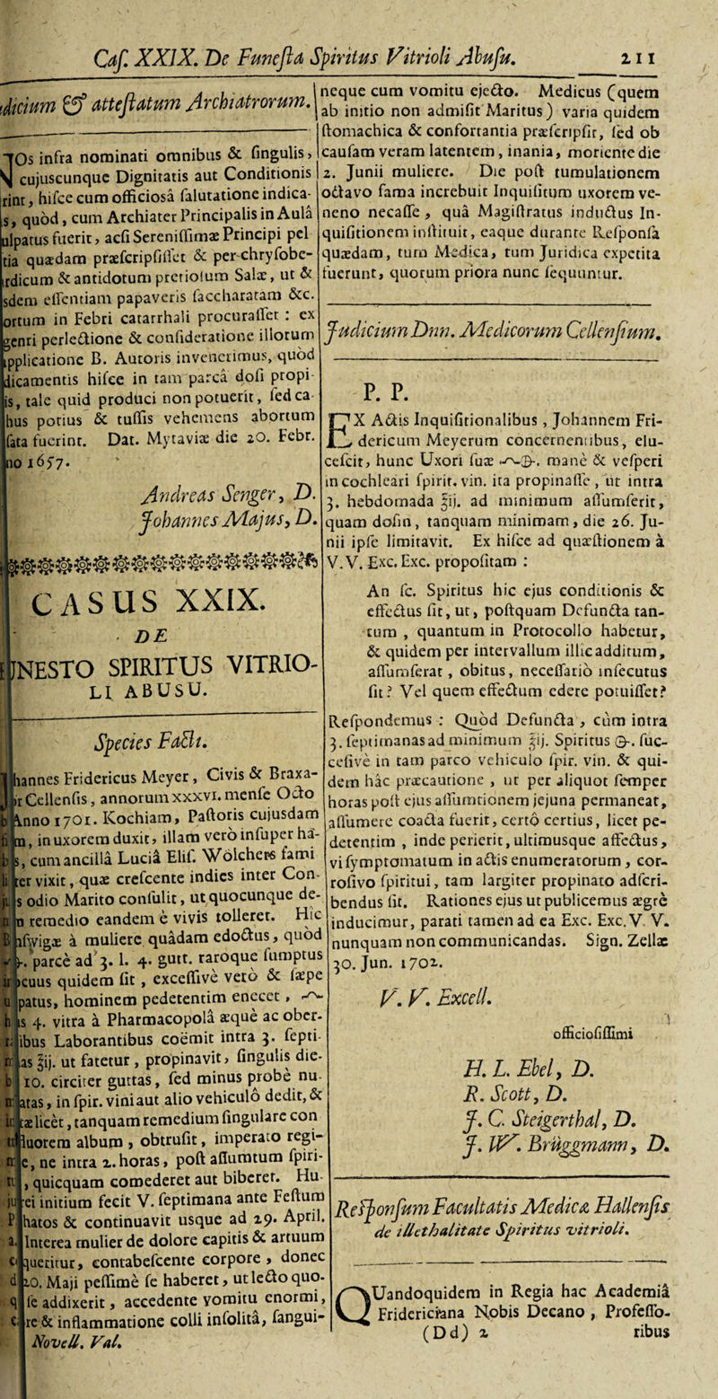 n 4 , . . I neque cura vomitu ejedo. Medicus Cquem 'dictum O Mtejlatum Archia'tror •|aj:) injtio non admifit Maritus) varia quidem 'ftomachica &amp; confortantia pnefcripfir, fed ob caufam veram latentem , inania, moriente die 2. Junii muliere. Die poft tumulationem odavo fama increbuit Inquilitum uxorem ve¬ neno necafle , qua Magiflratus indudus ln- quifitionem inffituir, eaque durante Refponla quaedam, tura Medica, tum Juridica expetita fuerunt, quorum priora nunc fequumur. “TOs infra nominati omnibus &amp; fingulis, \ cujuscunquc Dignitatis aut Conditionis rint, hifce cum officiosa falutationeindica^- ,s, quod, cum Archiater Principalis in Aula ulpatusfuerit, acfiSereniffimaePrincipi pel tia quadam p rae feri p fi flet &amp; per chryfobe- irdicum &amp; antidotum pretioium Salx, ut &amp; sdcm effcntiam papaveris faccharatam &amp;c. ortum in Febri catarrhali procuraflet : ex genri perledione &amp; confideratione illorum ipplieatione B. Auroris invenerimus, quod dicamentis hifce in tam parca dofi propi is, tale quid produci non potuerit, fedca hus potius &amp; tuffis vehemens abortum [fata fuerint. Dat. Mytaviae dic aO. Febr. no 1657. Judicium Dnn. Medicorum Cdlenfeum. Andre as Senger, D. J oh Annes Majus, D. CASUS XXIX. • DE JNESTO SPIRITUS VITRIO- LI ABUSU. Species FaBi. E .annes Fridericus Meyer, Civis &amp; Braxa- irCellenfis, annorumxxxvi.mcnfe Odo nno 1701. Kochiam, Paftoris cuiusdam in uxorem duxit, illam vero infuper ha- ., cum ancilla Lucii Elif. Wolchets fami ;er vixit, quae crefcente indies inter Con- s odio Marito confulit, ut quocunque de- 1 remedio eandem e vivis tolleret. Hic fwigx a muliere quadam edodus, quod parce ad 3. 1. 4. gntt. raroque fumptus cuus quidem fit , exceffive veto &amp; Ixpe tpatus, hominem pedetentim enecet, is 4. vitra d Pharmacopola aeque ac ober- ibus Laborantibus coemit intra 3. fepti- ias ^ij. ut fatetur , propinavit, fingulis die- 10. circiter guttas, fed minus probe nu- itas, infpir. vini aut alio vehiculo dedit, &amp; aelicet, tanquam remedium fingulare con luotem album , obtrufit, imperato tegi- e, ne intra x.horas, poft aflumtum fpiri- , quicquam comederet aut biberer. Hu- ei initium fecit V. feptimana ante Feftum tatos &amp; continuavit usque ad 19. April. Interea mulier de dolore capitis &amp; artuum queritur, contabefeente corpore , donec 10. Maji peffime fe haberet, ut ledo quo- fe addixerit, accedente vomitu enormi, rc &amp; inflammatione colli infolita, fangui- NoveU. Val. P. P. X Adis Inquifitionalibus, Johannem Fri- _dericum Meyerum conccrneniibus, elu- cefcit, hunc Uxori fuse mane &amp; vcfperi in cochleari fpirit. vin. ita propinafle , ut intra hebdomada §ij. ad minimum aflumferit, quam dofin, tanquam minimam, die 26. Ju¬ nii ipfe limitavit. Ex hifce ad quacftionem a V. V. £xc. Exc. propofitam : An fc. Spiritus hic ejus conditionis &amp; efFedus fit, ut, poftquam Dcfunda tan¬ tum , quantum in Protocollo habetur, &amp; quidem per intervallum illic additum, aflumferat, obitus, necelTatio infecutus fit? Vel quemeffedum edere potuiffet? Refpondemus ; Quod Defunda , cum intra 3. feptimanasad minimum ^ij. Spiritus 0-. fuc- cefive in tam parco vehiculo fpir. vin. &amp; qui¬ dem hac praecautione , ut per aliquot femper horas poli ejus aflurmionem jejuna permaneat, a (Tumere coada fuerit, certo certius, licet pe¬ detentim , inde perierit, ultimusque affedus, vifymptomatum in adis enumeratorum, cor- rofivo fpiritui, tam largiter propinato adferi- bendus fit. Rationes ejus ut publicemus aegre inducimur, parati tamen ad ea Exc. Exc.V V. nunquam non communicandas. Sign. Zellas 30. Jun. 1702.. V. V\ Excell. officiofiffimi H. L. Ehel, D. R. Scott, D. J. C Steigerthal, D. J. Bmggmann, D. Refjionfum Facultatis Medica Hallenjts de illethalitate Spiritus 'vitrioli. Q Uandoquidera in Regia hac Academia Fridericiana Nobis Decano , Profefio- (Dd) z ribus