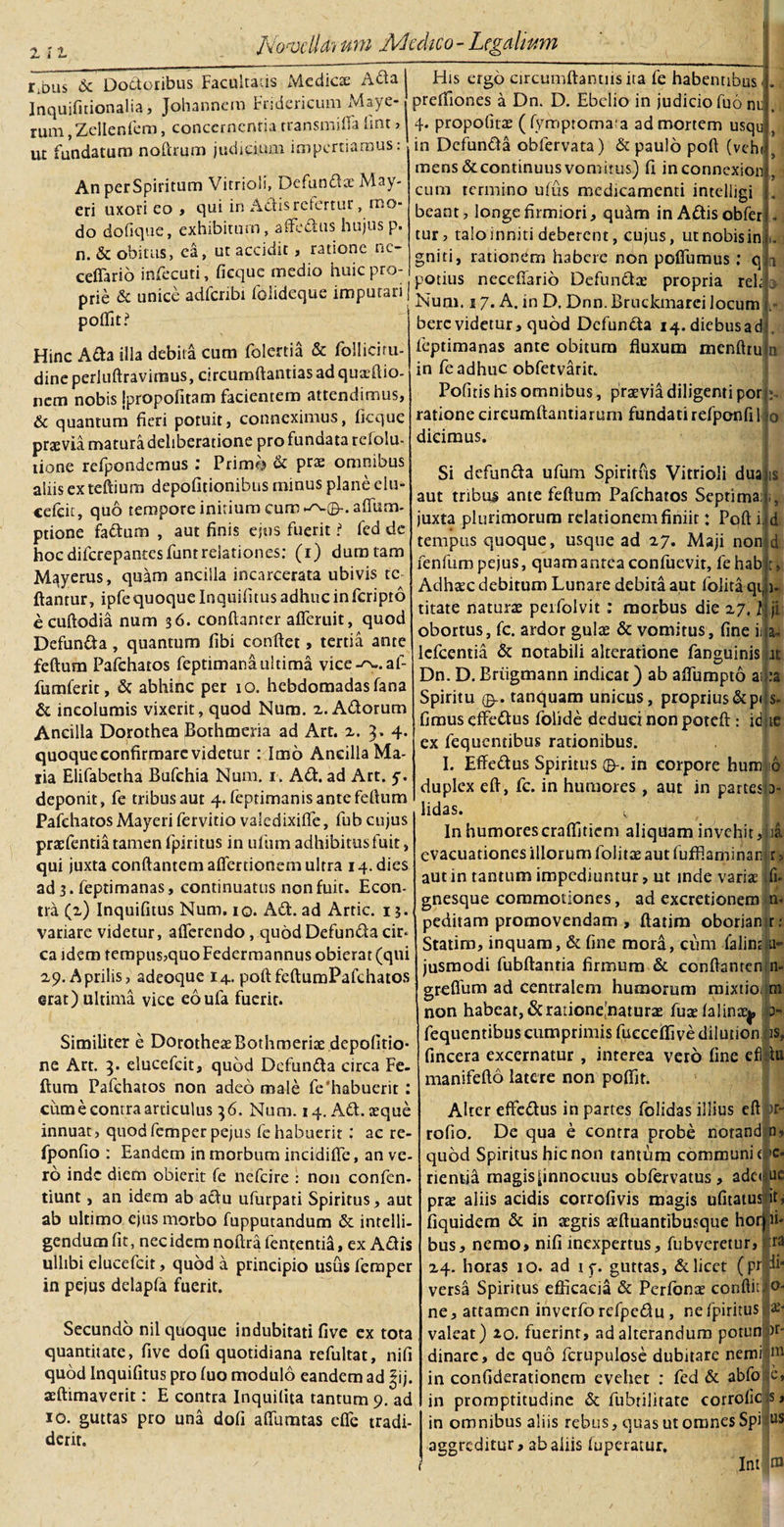 r.bus &amp; Doctoribus Facultatis Medicae Ada Inquifitionalia, Johannem Fridcricum Maye- rum ,ZelIenfem, concernentia rransmilfe fmt &gt; ut fundatum noftrum judicium impertiamus: An perSpiritum Vitrioli, Defunda: May- eri uxori eo , qui in Adis refertur, mo¬ do dofique, exhibitum, affedus hujus p. n. &amp; obitus, ea, ut accidit, ratione ne- ceffario infecuti, ficque medio huic pro¬ prie &amp; unice adfcnbi folideque imputari | poflit? Hinc Ada illa debili cum folertia &amp; folliciru- dine perluftraviraus, circumflandas ad quxdlio- nem nobis Ipropofitam facientem attendimus, &amp; quantum fieri potuit, conneximus, ficque pnevia matura deliberatione pro fundata rcfolu- tione refpondemus : Primo &amp; prae omnibus aliis ex teftium depofitionibus minus plane elu- cefcit, quo tempore initium cum ptione fadum , aut finis ejus fuerit i fed de hoc diferepantes funtrelationes: (i) dum tam M^yerus, quam ancilla incarcerata ubivis tc flantur, ipfe quoque Inquifitus adhuc in feripro e cuftodia num 36. conftanter afleruit, quod Defunda, quantum fibi conflet, tertia ante feftum Pafchatos feptimanaultima vice-^..af- fumferit, &amp; abhinc per 10. hebdomadas fana &amp; incolumis vixerit, quod Num. 2. Adorum Ancilla Dorothea Bothmeria ad Art. 2. 3.4. quoque confirmare videtur : Imo Ancilla Ma¬ lia Elifabetha Bufchia Num. 1. Ad. ad Art. 5. deponit, fe tribus aut 4. feptimanis ante feftum Pafchatos Mayeri fervitio valedixiffe, fub cujus praefentia tamen fpiritus in ufum adhibitus fuit, qui juxta conflantem aflertionem ultra 14. dies ad 3. feptimanas, continuatus non fuit. Econ- tra (2) Inquifitus Num. 10. Ad. ad Artic. 13. variare videtur, afferendo, quod Defunda cir* ca idem tempus,quoFederrnannus obierat (qui 29. Aprilis, adeoque 14. poftfeftumPafchatos erat) ultima vice eoufa fuerit. Similiter e DorotheaeBothmeria: depofitio- ne Art. 3. elueefeit, quod Defunda circa Fe¬ ftum Pafchatos non adeo ma le fe'habuerit : cum e contra articulus 36. Num. 14. Ad. aeque innuat, quodfemper pejus fe habuerit: ac re- fponfio : Eandem in morbum incidifle, an ve- ro inde diem obierit fe nefeire : non confen- tiunt, an idem ab adu ufurpati Spiritus, aut ab ultimo ejus morbo fupputandum &amp; intelli- gendumfit, nec idem noftrafententia, ex Adis ullibi elueefeit, quod a principio usus femper in pejus delapfa fuerit. Secundo nil quoque indubitati five ex tota quantitate, five dofi quotidiana refultat, nifi quod Inquifitus pro fuo modulo eandem ad |ij. aeftimaverit: E contra Inquilita tantum 9. ad 10. guttas pro una dofi affumtas effe tradi¬ derit. His ergo circumflamus ita fe habentibus preffiones a Dn. D. Ebclio in judicio fuo nr 4. propofitae (fympromata ad mortem usqu in Defunda obfervata) &amp; paulo poft (veh mens&amp;continuusvomitus) fi inconnexion cum termino ufus medicamenti inteliigi beant, longe firmiori, quam inAdisobfer tur, talo inniti deberent, cujus, utnobisin gniti, rationem habere non polfumus ; q potius neceftario Defunda: propria reljo Num. s 7. A. in D. Dnn. Bruckmarei locum berc videtur, quod Defunda i4.diebusad feptimanas ante obitum fluxum menftru in fe adhuc obfetvarit. Pofitis his omnibus, praevia diligenti por ratione circumflandarum fundatirefponfi 1 dicimus. is t» 1* Si defunda ufum Spiritus Vitrioli dua aut tribus ante feftum Pafchatos Septimai juxta plurimorum relationem finiit: Poft i tempus quoque, usque ad 27. Maji non d fenfumpejus, quam antea confuevit, fehab Adhaec debitum Lunare debita aut folita qi, titate naturae peifolvit : morbus die 27. f obortus, fc. ardor gulae &amp; vomitus, fine iilja- lefcentia &amp; notabili alteratione fanguinis at Dn. D. Briigmann indicat) ab aflumpto aiha Spiritu 0-. tanquam unicus, proprius&amp;p&lt;:s- fimus effedus folide deduci non poteft : id :te ex fequcndbus rationibus. I. Effedus Spiritus ©-. in corpore hum 6 duplex eft, fc. in humores, aut in parteslD- lidas. v In humorescraflitiem aliquam invehit, ia evacuationes illorum folitae aut fufflarninan r, aut in tantum impediuntur, ut inde variae fi- gnesque commotiones, ad excretionem n- peditam promovendam , ftatim oborian r: Statim, inquam, &amp; fine mora, cum falins 11- jusmodi fubftantia firmum &amp; conftanren n- greflum ad centralem humorum mixtioi m non habeat, &amp; ratione,'naturae fuae falinaej, i&gt;- fequentibus cumprimis fueceflive diludon is, fincera excernatur , interea vero fine efiflu manifefto latere non poflit. Alter effedus in partes folidas illius clt&gt;r- rofio. De qua e contra probe notand o, quod Spiritus hic non tantum communi f|c* nentia magisfinnocuus obfervatus, adc&lt; ue prae aliis acidis corrofivis magis ufitatus it, fiquidera &amp; in aegris aeftuantibusque hor ii- bus, nemo, nifi inexpertus, fubveretur, ra 24. horas 10. ad i y. guttas, &amp; licet (prjp* versa Spiritus efficacia &amp; Perfonae conflit ne, attamen inverfo refpedu , ne fpiritus valeat) 20. fuerint, ad alterandum potun pr dinarc, de quo fcrupulose dubitare nemi m in confiderationem evehet : fed &amp; abfo e, in promptitudine &amp; fubtilitate corrofic s, in omnibus aliis rebus, quas ut omnes Spi ^ aggreditur, ab aliis fuperatur,