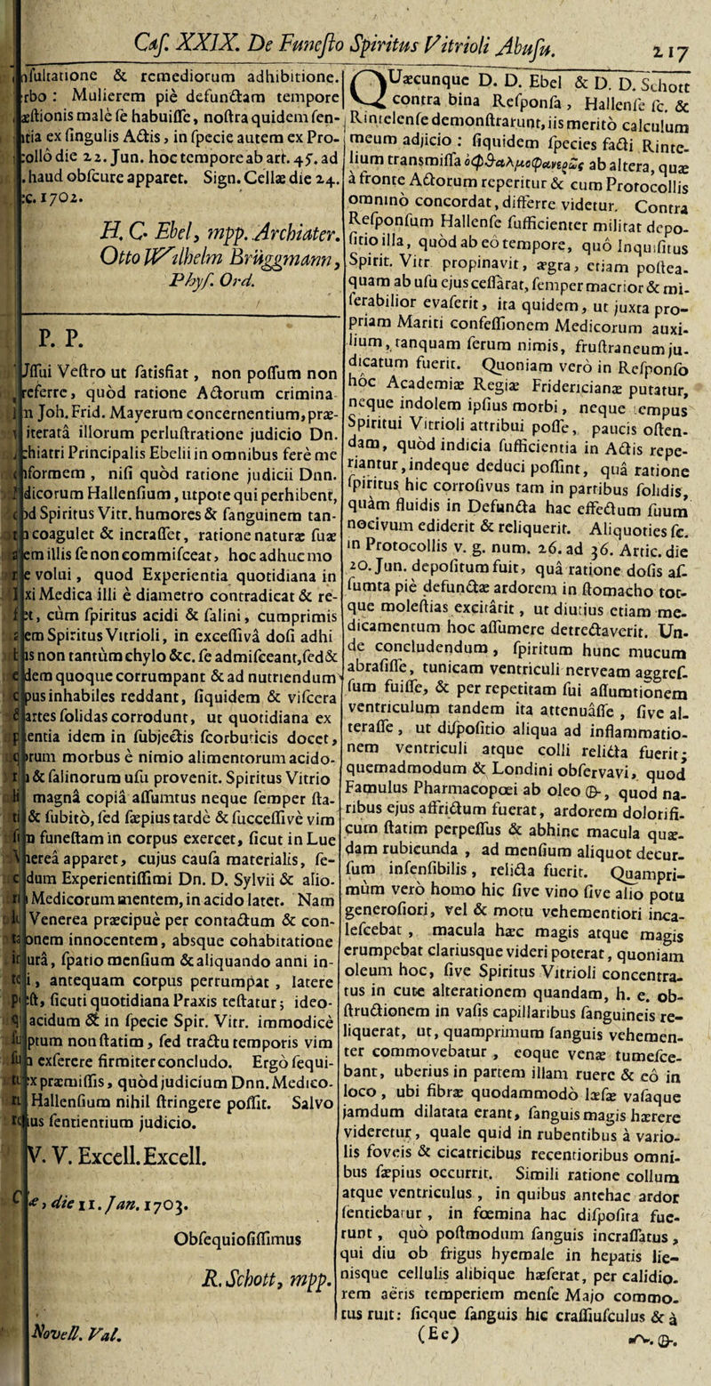 nfultatione &amp; remediorum adhibitione. :rbo : Mulierem pie defundam tempore asftionismalefe habuifle, noftra quidem fen- itia ex fingulis Adis, in fpecie autem ex Pro- rollodie 22. Jun. hoc tempore ab arr. 47. ad . haud obfcure apparet. Sign. Cellas die 24. K.1702. H. C Ebeiy mpp. Archiater. Otto tfXtlhdm Brtiggmam, JPhyf. Ord. P. p. ‘ Jflui Veftro ut fatisfiat, non polium non , referre, quod ratione Adorum crimina 1 n Joh.Frid. Mayerum concernentium, pras- 1 iterata illorum perluftratione judicio Dn. j :hiatri Principalis Ebelii in omnibus fere me ( lformem , nili quod ratione judicii Dnn. ■Jf dicorum Hallenfium, utpote qui perhibent, ( )d Spiritus Vitr. humores &amp; fanguinem tan- t 1 coagulet &amp; incralfet, ratione naturse fuae a em illis fe non eommifcear, hoc adhuc 1110 r e volui, quod Experientia quotidiana in I xi Medica illi e diametro contradicat &amp; re- f M, cum fpiritus acidi &amp; falini, cumprimis a em Spiritus Vitrioli, in excedi va doli adhi t is non tantum chylo &amp;c. fe admifceanr,fed&amp; e dem quoque corrumpant &amp; ad nutriendum ctousinhabiles reddant, fiquidem &amp; vifcera £ artesfolidascorrodunt, ut quotidiana ex p entia idem in fubjedis fcorbuticis docet, q irum morbus e nimio alimentorum acido- r i&amp;falinorum ufu provenit. Spiritus Vitrio magna copia affuimus neque femper fta- &amp; fubito, led faepius tarde &amp; fucceffive vim fi n funeftamin corpus exercet, ficut in Lue \ lerea apparet, cujus caufa materialis. Ce¬ dam Experientiffimi Dn. D. Sylvii &amp; alio- 1 Medicorum aientem, in acido latet. Nam Venerea praecipue per contaCtum &amp; con- ta onera innocentem, absque cohabitatione if ura, fpatio menfium &amp; aliquando anni in- i, antequam corpus perrumpat , latere :ft, ficuti quotidiana Praxis teftatur; ideo- acidum St in fpecie Spir. Vitr. immodice ptum nonftatim, fed tradu temporis vim fij ^ exferere firmiterconcludo. Ergo fequi- tt :x prcmifiis, quod judicium Dnn. Medico- tt Hallenfium nihil ftringere poflit. Salvo re ius fentientium judicio. V. V. ExcelLExcell. * 1 die 11. Jan. 1703. Obfequiofiffimus R. Schott, mpp. Novell. Val. Ii ti te P' &lt;51 fu QUaecunque D. D. Ebel &amp; D. D. Schott contra bina Refponfa , Hallenfc fc. &amp; Rmtelenfedemonftrarunt, iis merito calculum meum adjicio : fiquidem fpecies fadi Rinte- lium transroiffa o^S-af\f^c(pa,vt^s ab altera, quee a fronte Adorum reperitur &amp; cum Prorocollis omnino concordat, differre videtur. Contra Refponfum Hallenfe fufficienter militat depo¬ litio illa, quod ab eo tempore, quo inqusfitus Spirit. Vitr propinavit, a?gra, etiam poflea- quam ab ufu ejus celfarat, femper macnor &amp; mi- ferabilior evaferit, ita quidem, ut juxta pro¬ priam Mariti confeflionem Aledicorum auxi¬ lium, ranquam ferum nimis, fruftraneumju. dicatum fuerit. Quoniam vero in Refponfo hoc Academiae Regiae Fridericianae putatur, n^que indolem ipfius morbi, neque empus Spiritui Vitrioli attribui polfe, paucis often- dam, quod indicia fufticientia in Adis repe¬ dantur ,indeque deduci pofiint, qua ratione fpiritus hic corrofivus tam in partibus folidis, qu^m fluidis in Defunda hac effedum fuum nocivum ediderit &amp; reliquerit. Aliquoties fc. &lt;n Protocollis v. g. num. 26. ad 36. Artic.die 20. Jun. depolitum fuit, qua ratione dolis af- fumta pie defunda; ardorem in ftomacho tot- que moleftias exeitarit, ut diurius etiam me¬ dicamentum hoc aflumere detrectaverit. Un¬ de concludendum , fpiritum hunc mucum abrafifle, tunicam ventriculi nerveam aggref- fum fuifle, &amp; per repetitam fui affurationem ventriculum tandem ita attenuafle , five al- terafle , ut difpofitio aliqua ad inflammatio¬ nem ventriculi atque colli relidta fuerit- quemadmodum &amp; Londini obfervavi, quod Famulus Pharmacopoei ab oleo ©■, quod na¬ ribus ejus affridum fuerat, ardorem dolorifi- curn ftatim perpeflfus &amp; abhinc macula qua¬ dam rubicunda , ad menfium aliquot decur- fum infenfibilis, relida fuerit. Quampri¬ mum vero homo hic five vino five alio potu generofiori, vel &amp; motu vehementiori inca- lefcebat , macula haec magis atque magis erumpebat clariusque videri poterat, quoniam oleum hoc, five Spiritus Vitrioli concentra- tus in cuce alterationem quandam, h. e. ob- ftruCtionem in vafis capillaribus fanguineis re¬ liquerat, ut, quamprimum fanguis vehemen¬ ter commovebatur , eoque venae tumefee- bant, uberius in partem illam ruere &amp; eo in loco, ubi fibrae quodammodo Ixfx valaque jamdum dilatata erant, fanguismagis hxrere videretur, quale quid in rubentibus a vario- lis foveis &amp; cicatricibus recentioribus omni¬ bus faepius occurnr. Simili ratione collum atque ventriculus , in quibus antehac ardor fentiebarur , in foemina hac difpofita fue¬ runt , quo poftmodum fanguis incraflatus , qui diu ob frigus hyemale in hepatis lie¬ nisque cellulis alibique haeferat, per calidio- rem aeris temperiem menfe Majo commo¬ tus ruit: ficquc fanguis hic craffiufculus &amp; 4 (eO «rw.