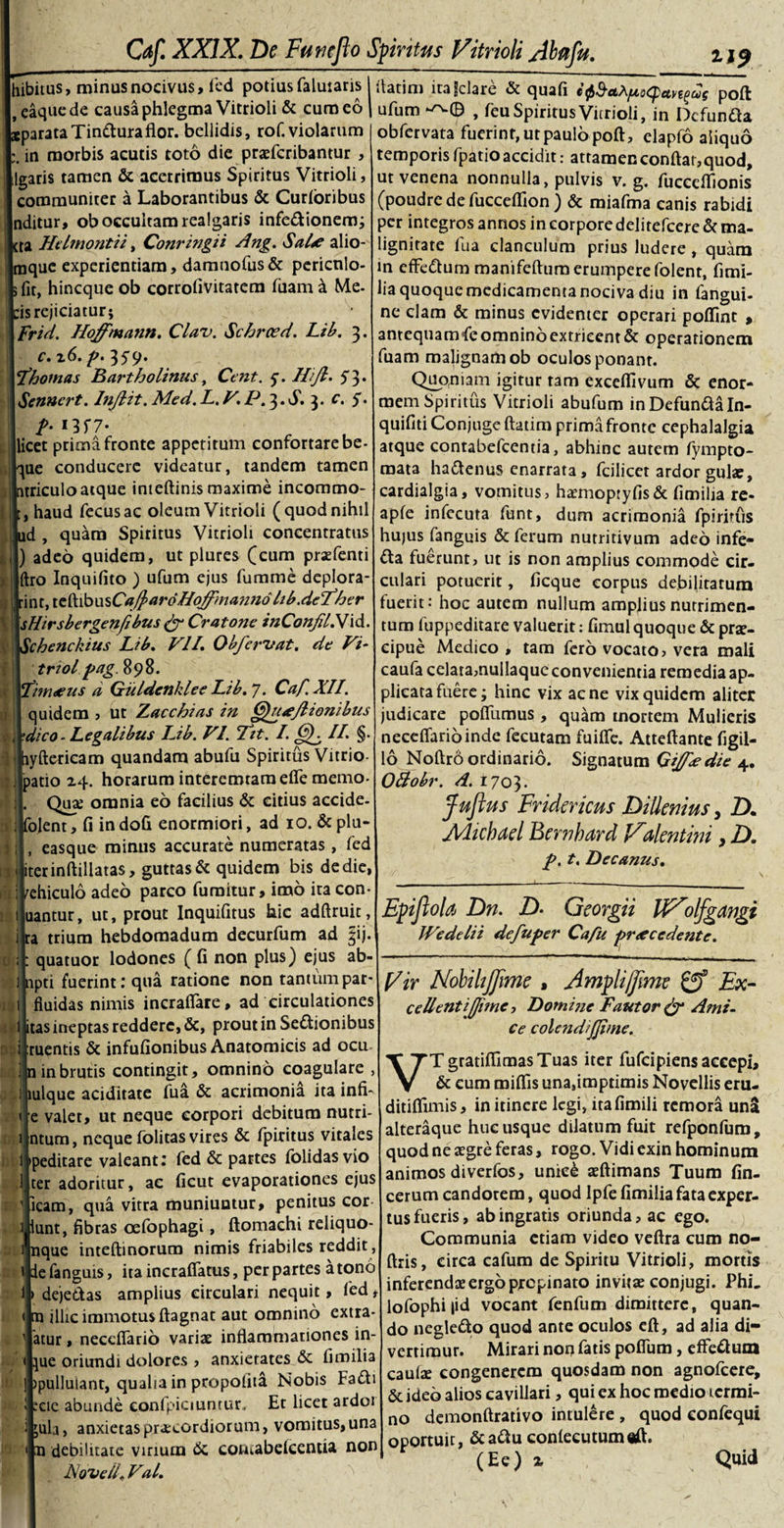 hibitus, minus nocivus, fed potius falutaris I l,caquede causa phlegma Vitrioli &amp; cum eoi .parataTin&amp;uraflor. bellidis, rof. violarum in morbis acutis toto die praefcribantur , Igaris tamen &amp; acerrimus Spiritus Vitrioli, communiter a Laborantibus &amp; Curloribus nditur, ob occultam realgaris infe&amp;ionem; ta Helmontii, Conringii Ang. Salo alio- jque experientiam, damnofus&amp; pericnlo- fit, hineque ob corrofivitarem fuam a Me- ;is rejiciatur; Frid. Hoffmann. Clav. Schrced. Lib. 3. c.z6.p. 35-9. ^ \thoinas Bartholinus, Cent. 5. Hijl. 5'3* Senncrt. InJIit. Med. L.V.P.^.S.^. c. 5. licet prima fronte appetitum confortare be- ^ue conducere videatur, tandem tamen triculo atque inteftinis maxime incommo- , haud fecusac oleum Vitrioli (quod nihil jd , quam Spiritus Vitrioli concentratus ) adeo quidem, ut plures (cum prsefenti iftro Inquifito ) ufum ejus fumme deplora- int, teftibus Ca(}&gt;ardHoffmann6 hb.defher \sHirsbergenfibus &amp; Cratone inConjd.Vid. Ichenckius Lib. VII. Obferuat, de Vi* triol.pag.%9%, yCinueus a Giildenklee Lib.y. Caf. XII. quidem , ut Zacchias in Quo/lionibus 'dico-Legalibus Lib. VI. Tht. I. Gf II. §. ryftericam quandam abufu Spiritus Vitrio- patio 24. horarum interemtam efie rnemo- Qua; omnia eo facilius &amp; citius accide, folent, fi in dofi enormiori, ad 10. &amp; plu- , , easque minus accurate numeratas, fed iterinftillatas, guttas &amp; quidem bis dedie, rehiculo adeo parco furaitur, imo ira con- uantur, ut, prout Inquifitus hic adftruit, ra trium hebdomadum decurfum ad §ij. quatuor lodones ( fi non plus) ejus ab- npti fuerint: qua ratione non tantum par* fluidas nimis incrafiare, ad circulationes itas ineptas reddere, &amp;, prout in Senionibus ruentis &amp; infufionibus Anatomicis ad ocu n in brutis contingit, omnino coagulare , mlque aciditate fua. &amp; acrimonia ita infi- e valet, ut neque corpori debitum nutri- ntum, neque folitas vires &amp; fpiritus vitales peditare valeant: fed &amp; partes (olidas vio ter adoritur, ac ficut evaporationes ejus icam, qua vitra muniuntur, penitus cor f’ int, fibras oefophagi, ftomachi reliquo¬ que inteftinorum nimis friabiles reddit , e fanguis, ita incraflatus, per partes a tono dejectas amplius circulari nequit, fed, i n illic immotus ftagnat aut omnino extra- atur, necefiario variae inflammationes in- }ue oriundi dolores , anxietates &amp; fimilia ipulluiant, qualia in propolita Nobis FaCli cie abunde confpiciuntur. Et licet ardor jula, anxietas praxordiorum, vomitus, una n debilitate virium &amp; contabelcentia non Novell- Val. ilatim itafclarc &amp; quafi cQ&amp;ttXfAoQcivtQus poft ufum , feu Spiritus Vitrioli, in Dcfundta obfervata fuerint, ut paulo poft, elapfo aliquo temporisfpatioaccidit: attamenconftat,quod, ut venena nonnulla, pulvis v. g. fucceflionis (poudre de fucceflion ) &amp; miafma canis rabidi per integros annos in corporedelitefcere &amp; ma¬ lignitate fua clanculum prius ludere , quam in effe&amp;um manifcfturn erumpere folent, fimi¬ lia quoque medicamenta nociva diu in (angui- ne clam &amp; minus evidenter operari poflint , antequamfe omnino extricent &amp; operarionem fuam malignam ob oculos ponant. Quoniam igitur tam exceflivum &amp; enor¬ mem Spiritus Vitrioli abufum inDefundaln- quifiti Conjugeftatim primafronte cephalalgia atque contabefcentia, abhinc autem fympto- mata hadtenus enarrata, fcilicet ardor gula:, cardialgia, vomitus, haunoptyfis&amp; fimilia re- apfe infccuta funt, dum acrimonia fpiritus hujus fanguis &amp; ferum nutritivum adeo infe- dla fuerunt, ut is non amplius commode cir¬ culari potuerit, ficque corpus debilitatum fuerit: hoc autem nullum amplius nutrimen¬ tum iuppeditare valuerit: fimul quoque &amp; prae¬ cipue Medico, tam fero vocato, vera mali caufa celata,nullaque convenientia remedia ap¬ plicata fuere; hinc vix acne vix quidem aliter judicare poflumus, quam mortem Mulieris necefiario inde fecutam fuifle. Atteftante Tigil¬ lo Noftro ordinario. Signatum Gijfedie 4. OBohr. d. 1703. fuflus Fridericus Dillenius, Z). Mtchael Bernbard Valentini, D. p. t. Decanus. Epiflola Dn. D. Georgii HVolfgangi Wedelii defuper Cafu procedente. Vir NobihJJime , Amplijjime Ex- cellentijfime, Dotni?ie Fautor &amp; Ami¬ ce colendijjime. VT gratiflimasTuas iter fufeipiens accepi, &amp; cum roiflis una,imprimis Novellis eru- ditiflimis, in itinere legi, itafimili remora una alteraque hucusque dilatum fuit refponfum, quod ne aegre feras, rogo. Vidi exin hominum animos diverfos, unicd aeftimans Tuum fin- cerum candorem, quod Ipfe fimilia fata exper¬ tus fueris, ab ingratis oriunda, ac ego. Communia etiam video veftra cum no- ftris, circa cafum de Spiritu Vitrioli, mortis inferendae ergo propinato invitae conjugi. Phi. lofophi|id vocant fenfum dimittere, quan¬ do negledfco quod ante oculos eft, ad alia di¬ vertimur. Mirari non fatis pofium, efferum cautee congenerem quosdam non agnofeere, &amp; ideo alios cavillari, qui ex hoc medio termi¬ no demonftrativo intulere , quod eonfequi oportuit, &amp;a&lt;ftu conlecutumeft. (Ee) 2 Quid