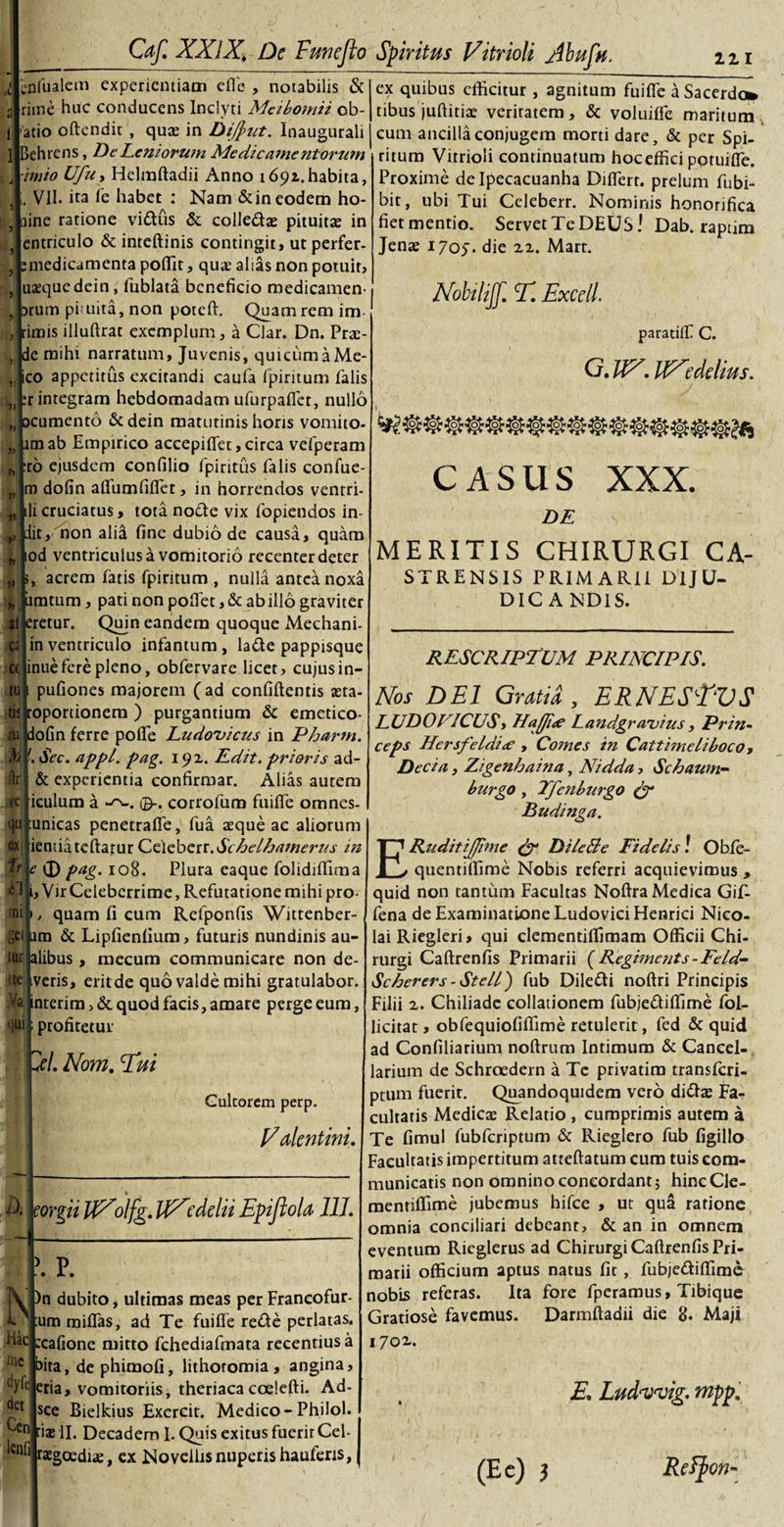 i eoAialem experientiam elfe , notabilis &amp; rime huc conducens Inclyti Metbo?yiii ob¬ latio oftendic , quas in DifJ&gt;ut. Inaugurali 1 Behrens, De Leniorum Medicamentorum ■imio Ufu? Helmftadii Anno 1692..habita, VII. ira fe habet : Nam &amp;ineodem ho- aine ratione vidus &amp; colledas pituitas in entriculo &amp; inteftinis contingit, ut perfer, smedicamenta poffit, quas alias non potuit, uasquedein, fublata beneficio medicamen- arum pituita, non poteft. Quam rem im Jrimis illuftrat exemplum, a Clar. Dn. Pras- de mihi narratum, Juvenis, quicumaMe- ico appetitus excitandi caufa fpiritum falis integram hebdomadam ufurpalfct, nullo ocumento &amp;dein matutinis horis vomito- im ab Empirico accepifld, circa vefperam ro ejusdem confilio fpiritus falis confue- m dofin alfumfilTet, in horrendos ventri- i cruciatus, tota node vix fopiendos in¬ iit, non alia fine dubio de causa, quam lod ventriculus a vomitorio recenter deter acrem fatis fpiritum , nulla antea noxa Limtum, pati non pollet, &amp; ab illo graviter al|eretur. Quin eandem quoque Mechani- in ventriculo infantum , lade pappisque inue fere pleno, obfervare licet, cujus in- pufiones majorem (ad confidentis asta- toportionem ) purgantium &amp; emetico- dofin ferre poflfe Ludovicus in Phartn. '. Sec. appl. pag. 192. Edit, prioris ad- &amp; experientia confirmar. Alias autem iculum a corrofum fuilfe omnes- unicas penetralfe, fua asque ac aliorum ienuatcftatur Celeberr.Schelhamerus in pag. 108. Plura eaque folidiffima ,VirCeleberrime, Refutationemihi pro¬ quam fi cum Refponfis Wittenber- im &amp; Lipfienlium, futuris nundinis au- alibus, mecum communicare non de- iveris, eritde quo valde mihi gratulabor, interim, &amp; quod facis, amare perge eum, profitetur ex quibus efficitur , agnitum fuilfe a Sacerdo* tibus juftitias veriratem, &amp; voluilfe maritum cum ancilla conjugem morti dare, &amp; per Spi¬ ritum Vitrioli continuatum hoc effici potuilfe. Proxime de Ipecacuanha Dilferr. prelum fubi- bit, ubi Tui Celeberr. Nominis honorifica fiet mentio. Servet Te DEUS! Dab. raptim Jenae 1705. die 22. Mart. W. T. Excel paratiif C. G. W. RXedelius. CASUS XXX. cs C( tu tis ru h ftr ve qu ex 1D1 gei iftt tte Va qui 'lel. Nom. Tui Cultorem perp. Valentini. eorgii UXolfg. tfXcdelu Epijiola 111. det Cen lenii P. IV )n dubito, ultimas meas per Francofur- U :um miffas, ad Te fuilfe rede perlatas, hac scafione mitto fchediafmata recentius a bita, de phimofi, lithotomia, angina, tyfc eria, vomitoriis, theriaca coelefti. Ad- sce Bielkius Exercit. Medico- Philol. ■ias II. Decadem I. Quis exitus fuerit Cel- ragoediae, ex Novellis nuperis haufens, DE MERITIS CHIRURGI CA- STRENSIS PRIMARII DIJU¬ DICANDIS. RESCRIPTUM PRINCIPIS. Nos DEI Gratia y ERNESEVS LUDO PICUS y Ua(Ji&lt;e Landgr avius , Prin¬ ceps Hcrsfetdide , Comes in Cattimeliboco, Decia, Zigenhaina, Nidda, Schaum- burgo , Tfenburgo &amp; Budinga. ERuditiJJime &amp; DileBe Fidelis! Obfe- quentiffime Nobis referri acquievimus , quid non tantum Facultas Noftra Medica Gif- fena de Examinatione Ludovici Henrici Nico¬ lai Riegleri, qui clementiffimam Officii Chi¬ rurgi Caftrenfis Primarii (Regiments-Feld- Scherers -Stell) fub Diledi noftri Principis Filii 2. Chiliadc collationem fubjediffime fol- licitat, obfequiofiffime retulerit, fed &amp; quid ad Confiliarium noftrum Intimum &amp; Cancel¬ larium de Schrciedern a Te privatim transferi- ptum fuerir. Quandoquidem vero didas Fa¬ cultatis Medicas Relatio , cumprimis autem a Te fimul fubfcriptum &amp; Rieglero fub figillo Facultatis impertitum atteftatum cum tuis com¬ municatis non omnino concordant; hincCle- menriffime jubemus hifce , ut qua ratione omnia conciliari debeant, &amp; an in omnem eventum Rieglerus ad Chirurgi Caftrenfis Pri¬ marii officium aptus natus fit, fubjediffime nobis referas. Ita fore fperamus, Tibique Gratiose favemus. Darmftadii die 8. Maji 1702.. E. Ludnmig. mpp. (E e) } Reffcon-