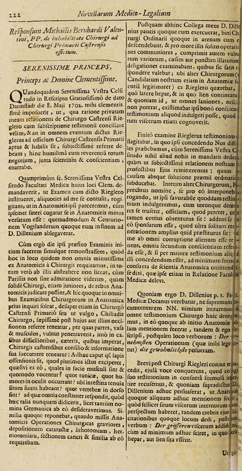 Refyonfum MicbaelisBernhardi Valen- tmi, PP. de inhabilitate Chirurgi ad Chirurgi Primarii Ca/lrenfis efficiunt. SERENISSIME PRINCEPS, Princeps ac Domine Clementifjime. QUandoquidem Sereniflima Veftra Ceifi tudo in Refcripto Gratiofiffimo de dato Darmftadt die 8. Maji 1701. mihi clementis, fime iropofuerit , ut, qua ratione privatam meam relationem de Chirurgo Caftrenfi Rie¬ glero cum fubfcriptionc teftimonii conciliare velim, &amp; an in omnem eventum di&amp;us Rie- glerusad officium Chirurgi Caftrenfis Primarii aptus &amp; habilis fit, fubje&amp;iflime referre de¬ beam $ hinc humilima cum reverentia totum negotium, juxta fcientiam &amp; confidentiam , enarrabo. Quamprimum fic. Sereniffima Veftra Cel- fitudo Facultati Medica; hujus loci Clem. de- mandayerit, ut Examen cum dido Rieglero inftitueret, aliquoties ad me fie contulit, rogi gitans, ut in Anatomicis ipfi parceremus, eum ipfiemet fateri cogatur fie in Anatomicis minus verfatum efle : quemadmodum &amp; Centurio¬ nem Vogtlanderura quoque eum in finem ad D. Dillcnium ablegaverat. Cum ergo die ipfi praefixo Examinis ini¬ tium facerem fimulquc remonftraflem, quod hoc in loco quidem non omnia minutiffima cx Anatomicis a Chirurgis requiramus, in to¬ tum vero ab illis abftrahere non liceat, cum Parifiis non fine admiratione viderim, quam folideChirurgi, etiam juniores, de rebus Ana¬ tomicis judicare poffint,&amp; hic quoque in omni¬ bus Examinibus Chirurgorum in Anatomica prius inquiri fioleat, defiuper etiam in Chirurgo Caftrenfi Primario fieu ut vulgo, Chiliadis Chirurgo, faepiffime poft hujus aut illius occi- lioncm referre teneatur, per quas partes, vafa &amp; raufculos, vulnus penetraverit, imo in ca. fibus difficilioribus, eoteris, quibus imperat, Chirurgis caftrenfibus eonfiIio&amp; informatione fua luecurrcre teneatur: Adhoe caput qfi. lapis offenfionisfit, quodpiurimos idus exciperet, quofivi ex eo , quales in facie muficuli fint &amp; quomodo vocentur? quot tunicae, quot hu¬ mores in oculis occurrant? ubiinteftinatenuia fitum fiuum habeant? quqt vertebrae in dorfo fint ? ad quae omnia conftantcr refpondit, quod haec talia nunquam didicerit, licet tantum no¬ mina Germanica ab eo defideraverimus. Si¬ milia quoque reponebat, quando miliis Ana¬ tomicis Operationes Chirurgicas graviores, depolitionem catarado , lithotomiam , her. niotomiam, fiedionem cancri &amp; fimilia ab eo requirebam. Poftquam abhinc Collega meus D. Dillc nius paucis quoque eum exercuerat, biniCh rurgi Ordinarii quoque in arenam cum e deficendebant, &amp; pro more illis fiolitooperatic nes communiores , cumprimis autem vulnr rum variorum, cofim aut pundim illatoriinJ deligationes examinabant, quibus fic fiatis r{ fipondere valebat; ubi alter Chirurgorum(V Candidatum noftrum etiam in Anatomice fic enna legitimaret) ex Rieglero quorebat, quo latere hepar, &amp; in quo lien contineatu &amp; quoniam id , ut omnes laniones , nefici non poterat, exiftimabat ipfi bono conficiem teftimonium aliquod indulgeri poflfe, quod tum vificerum etiam cognoverit. v 1 Finito examine Rieglerus teftimonium 1 flagitabat, in quo ipfi concedendo Nos diffi les praebebamus, eum Sereniffima Veftra C fitudo nihil aliud nobis in mandatis dedei, quara ut fiubjedillime relationem noftram 1; profedibus Ejus remitteremus : quam &gt; caufiam absque fiolutione praemii ordinarii;; lubducebat. Intenm alter Chirurgorum, Fij. prechtus nomine , fie pro eo interponeb', rogando, ut ipfi favorabile quoddam teftidl- nium indulgeremus, eum utcunque demiu res fie truferit, officium, quod peteret, ce;&gt; tamen certius obtenturus fit: addens fe ]) eo fiponfiurum efle , quod ultra lolitam rerli- nerationem amplius quid profliturus fit: Ili me ab omni corruptione alienum efle re - nens, omnia fecundum conficiendam rcfeiji- da elfe, &amp; fi per majora teftimonium aliq d illi concedendum eflet, ad minimum form a confiueta de fidentia Anatomica omittend fi¬ le dixi, quoipfe etiam in Relatione Facult is Medico delevi. Quoniam ergo D. Dillenius p. t. Fa .. Medico Decanus verebatur, ne fiupremum 0 cumtenentem NN. nimium irritaremur ! omne teftimonium Chirurgo huic denet e mus, in eo quoque ab initio Anatomio »1 lam mentionem fecerat, tandem &amp; ego b ficripfi, poftquam loco verborum : Der • * nehTnJien Operationum (quo inibi lege tur) die gewbhnlichjle pofiueram. Brevi poft Chirurgi Riegleri conjux ir je- ccdit, ejula voce conquerens, quod co figi fiuo teftimonium in confiueta formula infer¬ cire recufiemus, &amp; quoniam fiupradidur D. Dillenium adhuc perfuaferat, ut Anattji* quoque aliquam adhuc mentionem fec it, quod fcilicet litura vificerum internorum &lt; d® perfipedum haberet, tandem crebris ejus Hi- citationibus quoque locum dedi, pofte i® verbum : Der griffierenvifeetum addidi ®&gt; cum ad minimum adhuc fieiret, in quo! ere hepar, aut lien lita dfient. Ut ' I