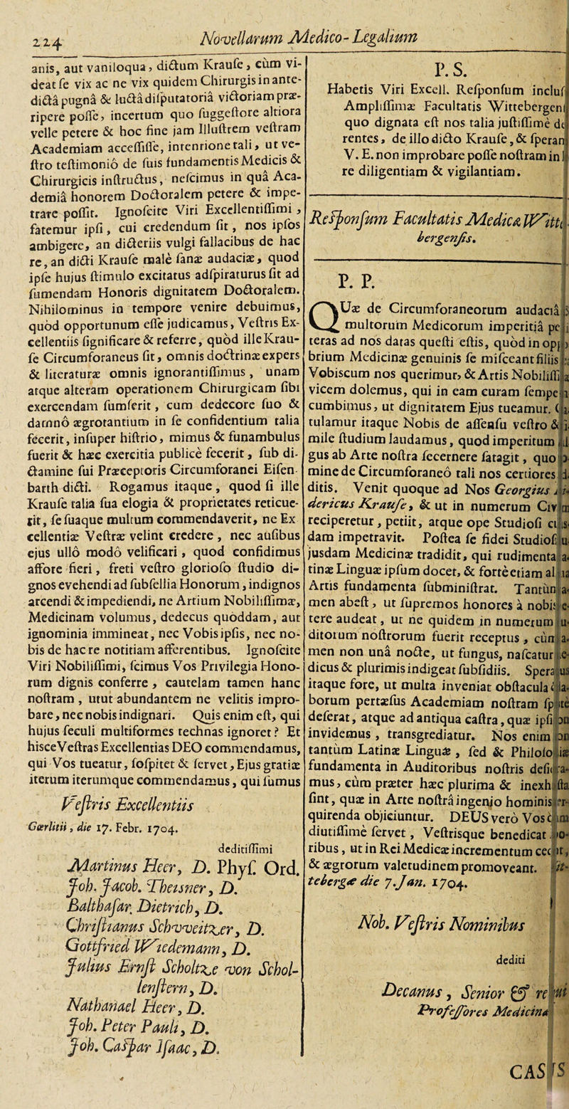 214 anis, aut vaniloqua , di&amp;um Kraufe , cum vi¬ deat fe vix ac ne vix quidem Chirurgis in ante- dida pugna &amp; ludadilputatoria viftoriam pro¬ ripere polfe, incertum quo fuggeftore altiora velle petere &amp; hoc fine jam Illuftrem veftram Academiam acceflifle, intentione tali, utve- ftro teftimonio de fuis fundamentis Medicis &amp; Chirurgicis inftrufhis, nefcimus in qua Aca- demiS honorem Doftoralem petere &amp; impe¬ trate poffit. Ignofeite Viri Excdlentiflimi, fatemur ipfi, cui credendum fit, nos ipfos ambigere, an differiis vulgi fallacibus de hac re, an ditti Kraufe male fano audaciae, quod ipfe hujus ftimulo excitatus adfpiraturus fit ad fumendam Honoris dignitatem Dofforalem. Nihilominus in tempore venire debuimus, quod opportunum effe judicamus, Veftris Ex¬ cellentiis fignificare&amp; referre, quod ille Krau¬ fe Circumforaneus fit, omnis dodtrinaeexpers &amp; literaturae omnis ignorantiffimus , unam atque alteram operationem Chirurgicam fibi exercendam fumferit, cum dedecore fuo &amp; darnno aegrotantium in fe confidentium talia fecerit, infuper hiftrio, mimus &amp; funambulus fuerit &amp; haec exercitia publice fecerit, fub di- ftamine fui Praeceptoris Circumforanei Eifen barth didi. Rogamus itaque , quod fi ille Kraufe talia fua elogia &amp; proprietates reticue- tit, fefuaque multum commendaverit, ne Ex cellentiae Veftrae velint credere , nec aufibus ejus ullo modo velificari, quod confidimus affore fieri, freti veftro gloriofo Audio di¬ gnos evehendi ad fubfellia Honorum, indignos arcendi &amp; impediendi, ne Artium Nobihftima', Medicinam volumus, dedecus quoddam, aut ignominia immineat, nec Vobisipfis, nec no¬ bis de hac re notitiam afferentibus. Ignofeite Viri Nobiliffiroi, fcimus Vos Privilegia Hono¬ rum dignis conferre, cautelam tamen hanc noftram , utut abundantem ne velitis impro¬ bare , nec nobis indignari. Quis enim eft, qui hujus feeuli multiformes technas ignoret ? Et hisceVeftras Excellentias DEO commendamus, qui Vos tueatur, fofpitet&amp; fervet. Ejus gratiae iterum iterumque commendamus, qui fumus Veflris Excellentiis Geerlitii, die 17. Febr. 1704. deditifiimi Martinus Beer, D. PhyC Ord. Joh. Jacob. Thetsner, D. Balthafar Dietrich, D. Chrijhams Schweitijer} D. Gottfned IViedemann, D. Jultus Ernft Scbolt^e von Schol- lenjierny D. Nathanael Beer, D. Joh. Feter Pauli, D. Joh. Cafjar Jfaac, D. P. S. Habetis Viri Excell. Refponfum incluf Ampliffimae Facultatis Wittebergem quo dignata eft nos talia juftiflime dc rentes, de illo dido Kraufe, &amp; fperan V. E. non improbare pofle noftram in re diligentiam &amp; vigilantiam. Resjonfum Facultatis Me diu VP^itti bergenjis. P. P. Q Uae de Circumforaneorum audacia multorum Medicorum imperitia pe teras ad nos datas quefti eftis, quod in opj y brium Medicina genuinis fe mifceant filiis Vobiscum nos querimur, &amp; Artis Nobilifll s vicem dolemus, qui in eam curam fempe 1 cumbimus, ut dignitatem Ejus tueamur. (1. tulamur itaque Nobis de affenfu veftro &amp; j. mile ftudium laudamus, quod imperitum ni gus ab Arte noftra fecernere faragit, quo ) mine de Circumforaneo tali nos certiores i. ditis. Venit quoque ad Nos Georgiusj \u dericus K.raufe, &amp; ut in numerum Civlcn reciperetur, petiit, atque ope Studiofi ci is&gt; dam impetravit. Poftea fe fidei Studiofi u&lt; jusdam Medicinae tradidit, qui rudimenta a&gt; tinae Linguas ipfum docet, &amp; forte etiam al ia Artis fundamenta fubminiftrat. Tantim a- men abeft, ut fupremos honores a nobk e* tere audeat, ut ne quidem in numerumiu- ditorum noftrorum fuerit receptus, cuna, men non una nofte, ut fungus, nafcatur e- dicus &amp; plurimis indigeat fubfidiis. Spera; us itaque fore, ut multa inveniat obftaculadla- borum pertaefus Academiam noftram fpjite deferat, atque ad antiqua caftra, quae ipfi an invidemus , transgrediatur. Nos enim ao tantum Latinae Lingua*, fed &amp; Philolo ,is fundamenta in Auditoribus noftris defit a- mus, cura praeter haec plurima &amp; inexh fta fint, quae in Arte noftra ingenio hominisrr quirenda objiciuntur. DEUS vero Vos mm diutiffime fervet, Veftrisque benedicat *&gt;- ribus, ut in Rei Medicaeincrementum cet it, &amp; aegrorum valetudinem promoveant, (it- teberg&lt;e die J.jan. 1704. Nob. VJlris Nominibus dediti Decanus, Senior re ProfeJ/ores Medicina CAS rs