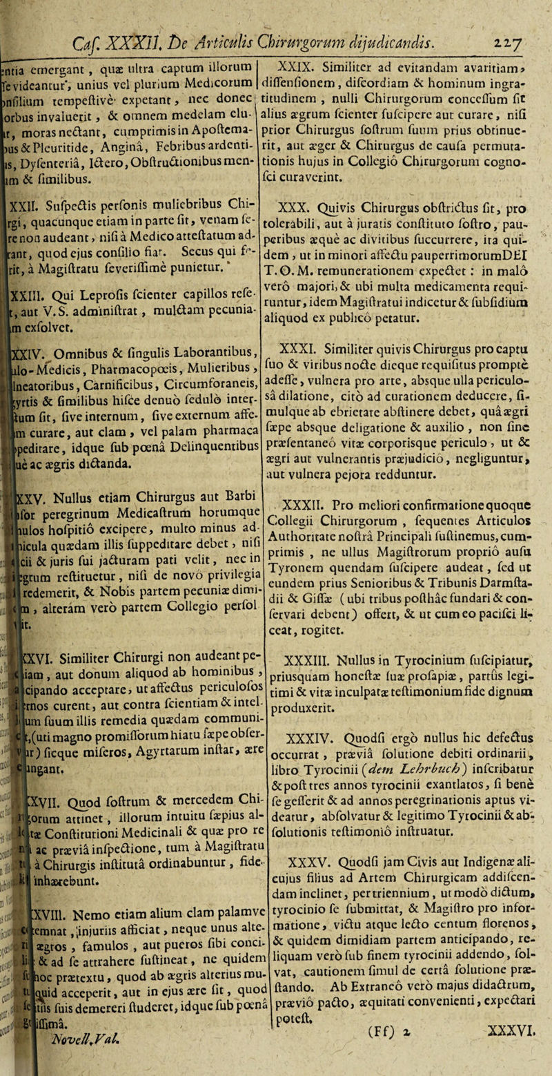 ,ntia emergant, quae ultra captum illorum levideantur', unius vel plurium Medicorum &gt;nfilium teropeftive- expetant, nec donec orbus invaluerit, &amp; omnem medelam elu- ir, moras nedant, cumprimis in Apoftcma- jus&amp;Pleuritide, Angina, Febribus ardenti- is, Dylenteria, Idero,Obftrudionibusmen- m &amp; fimilibus. XXII. Sufpedis perfonis muliebribus Chi- jrgi, quacunque etiam in parte fit, venam fe Irenon audeant &gt; nili a Medicoatteftatum ad Jrant, quod ejus conlilio fiar. Secus qui fe- jrit, a Magiftratu feveriffime punietur. * IXXII1. Qui Leprofis fcienter capillos refe- , aut V.S. adminiftrat, muldam pecunia- im exfolvet. 'IV. Omnibus &amp; lingulis Laborantibus, ilo-Medicis, Pharmacopoeis, Mulieribus, llncatoribus, Carnificibus, Circumforaneis, \yrtis &amp; fimilibus hifce denuo fedulo inter- tumfit, fiveinternum, fiveexternum affe. Lm curare, aut clam , vel palam pharmaca }peditare, idque fub poena Delinquentibus |ue ac aegris didanda. [XV. Nullus etiam Chirurgus aut Barbi [for peregrinum Medicaftrum horumque iulos hofpitio excipere, multo minus ad nicula quaedam illis fuppeditarc debet, nifi jcii &amp; juris fui jaduram pati velit, nec in fgrura reftituetur, nifi de novo privilegia [redemerit, &amp; Nobis partem pecuniae dimi alteram vero partem Collegio perfol 'I t. XXIX. Similiter ad evitandam avaritiam &gt; diffenfionem, difeordiam &amp; hominum ingra¬ titudinem , nulli Chirurgorum conccITum fit alius aegrum fcienter fufeipere aut curare, nifi prior Chirurgus foftrum fuum prius obtinue¬ rit, aut aeger &amp; Chirurgus de caufa permuta¬ tionis hujus in Collegio Chirurgorum cogno- fci curaverint. XXX. Qujvis Chirurgus obftridlus fit, pro tolerabili, aut a juratis conftituto foftro, pau¬ peribus aeque ac divitibus fuccurrere, ira qui¬ dem , ut in minori affedu pauperrimorumDEI T.O.M. renumerationem expedet: in malo vero majori, &amp; ubi multa medicamenta requi¬ runtur, idem Magiftratui indicetur &amp; fubfidium aliquod ex publico petatur. XXXI. Similiter quivis Chirurgus pro captu fuo &amp; viribus node dieque requifitus prompte adelfe, vulnera pro arte, absque ulla periculo¬ sa dilatione, cito ad curationem deducere, fi- mulqueab ebrietate abftinere debet, quaaegri faepe absque deligatione &amp; auxilio , non fine praefentaneo vitae corporisque periculo , ut &lt;3c aegri aut vulnerantis praejudicio, negliguntur&gt; aut vulnera pejora redduntur. XXXII. Pro meliori confirmatione quoque Collegii Chirurgorum , fequentes Articulos Authoritatenoftra Principali fuftinemus,cum¬ primis , ne ullus Magiftrorum proprio aufii Tyronem quendam fufeipere audeat, fed ut eundem prius Senioribus &amp; Tribunis Darmfta- dii &amp; Giflae (ubi tribus pofthac fundari &amp; con- ervari debent) offert, &amp; ut cumeopacifci li¬ ceat, rogitet. iXVI. Similiter Chirurgi non audeant pe- iiam, aut donum aliquod ab hominibus, cipando acceptare, utaffedus periculofos :rnos curent, aut contra feientiam&amp;intel- um fuum illis remedia quaedam communi- t,(uti magno promifiorumhiatu faepe obfer- lr) ficque miferos, Agyrtarum inftar, aere mgant. . [XVII- Quod foftrum &amp; mercedem Chi- 3:1 ;orum attinet, illorum intuitu faepius al¬ to tae Conftitutioni Medicinali &amp; qus pro re n' i ae praevia infpedione, tum a Magiftratu a Chirurgis inftituta ordinabuntur, fide- inhaerebunt. IxVIIl. Nemo etiam alium clam palamve cipnonat,[injuriis afficiat, neque unus alte¬ ri aegros , famulos , aut pueros fibi conci- li 1 &amp; ad fe attrahere fuftineat, ne quidem filhoc praetextu, quod ab aegris alterius mu ti cjiiid acceperit, aut in ejus aere Iit, quoc to tiis fuis demereri ftuderet, idque fub poena 8l ffima. Novell,Val. XXXIII. Nullus in Tyrocinium fufeipiatur, Driusquam honcftae luae profapiae, partus legi¬ timi &amp; vitae inculpatae teftimoniumfide dignum produxerit. XXXIV. Quodfi ergo nullus hic defedus occurrat, praevia folutione debiti ordinarii , libro Tyrocinii (^detn L.ehrbuch') inferibatur &amp;pofttres annos tyrocinii exantlatos, fi bene fe gefterit &amp; ad annos peregrinationis aptus vi¬ deatur , abfolvatur &amp; legitimo Tyrocinii &amp; ab- folutionis teftimonio inftruatur. XXXV. Quodfi jam Civis aut Indigenae ali- cujus filius ad Artem Chirurgicam addifeen- dam inclinet, per triennium, utraododidum, tyrocinio fe fubmittat, &amp; Magiftro pro infor¬ matione, vidu atque ledo centum florenos, &amp; quidem dimidiam partem anticipando, re¬ liquam vero fub finem tyrocinii addendo, fol- vat, cautionem fimul de certa folutione prae- ftando. Ab Extraneo vero majus didadrum, praevio pado, aequitati convenienti, expedari potcili