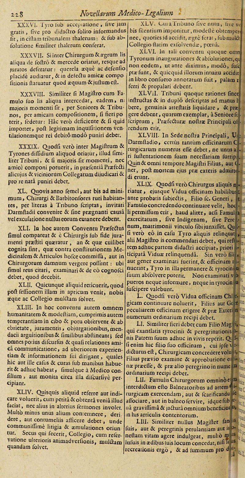 XXXVI. Tyro lub accepiatione , five jam gratis , five pro dida&amp;ro folito informandus fit, in ciftam tribunalem thalerum: &amp; fub ab- fblutionc fimilirer thalerum conferar. XXXVII. Si inter Chirurgum &amp; aegrum lis aliqua de foftro &amp; mcrcede oriatur, resque ad juratos deferatur : querela aeque ac defenfio placide audiatur, &amp;in defe&amp;u amicae compo Titionis ftatuatur quod aequum &amp;juftumeft. XXXVIII. Similiter fi Magiftro cum Fa¬ mulo fuo lis aliqua intercedar, eadem» ni majoris momenti fit, per Seniores &amp; Tribu¬ nos, peramicam compofidonem, fi fieripo terit, fedetur: Hac vero deficiente &amp; fi quid importet, poft legitimam inquifitionem ven tiladonemque rei debito modo puniri debet. XXXIX. Quodfi vero inter Magiftrum &amp; Tyrones diffidium aliqflod oriatbr, illud fimi- liter Tribuni, &amp; fi majorisTk momenti, nec amice componi potuerit, in praefendaPraefedi alicujus &amp; viciniorum Collegarum dijudicari &amp; pro re nata puniri debet. XL. Quovis anno femel, aut bis ad mini- mum, Chirurgi &amp; Barbitonfores ruri habitam tes, pet literas a Tribuno feriptas, invitati Darmftadii convenire &amp; fine praegnanti eausa Vel cxcufatione nullus eorum emanere debent. XLL In hoe autem Conventu Praefe&amp;us fimul compateat &amp; e Chirurgis fub fide jura* menti prgftiti quaeratur , an &amp; quae cuilibet cognita fint, quae contra conftitutionem Me¬ dicinalem &amp; Articulos hofce commi fla, aut in Chirurgorum damnum vergere pofliint: ubi fimul reus citari, examinari &amp; de eo cognofci debet, quod decebit. XLII. Quicunque aliquid reticuerit, quod poft feflionem illam in apricum venit» nobis aeque ac Collegio mul&amp;am folver. XLIII. In hoc conventu autem omnem humanitatem &amp; modeftiam, cumprimis autem temperantiam in cibo &amp; potu oblervent &amp; ab ebrietate, juramentis * objurgationibus, men¬ dacii arguitionibus&amp; fimilibusabftineant; fed omnes potius difeurfus &amp;quafi relationes ami¬ ca communicatione, ad uberiorem experien¬ tiam &amp; informationem fui dirigant, quales hic aut ille cafus &amp; curas fub manibus habue¬ rit &amp; adhuc habeat, fimulque a Medico con- filium , aut monita circa illa difcurfiye per¬ cipiant. XLIV. Quisquis aliquid referre aut indi¬ care voluerit, cum petita &amp; obtenti venia illud faciat, nec alius in alterius fermones involet. Multo minus unus alium contemnere, deri dere, aut contumeliis afficere debet, unde communiffime litigia &amp; aemulationes oriun tur. Secus qui fecerit, Collegio, cum refer* vatione ulterioris animadverfionis, multtam quandam folvet. XLV. CuiaTribuno five nutu, five ve bis Alentium imponitur, roodefle obtemperu nec, quoties id accidit, a^gre ferat, fubmulfl Collegio flarim exfolvendae, poena. XLVI. In tali conventu quoque omn Tyronum inaugurationes &amp; abfolu{iones,qt non eodem» ut ante diximus, modo, fufe ptaefunt, &amp; quicquid illorum intuitu accidit in libro confueto annotatum fuit, palam r ferri &amp; propalari deben XLVil. Tribuni quoque rationes fince inftruttas &amp; in duplo deferiptas ad manus b bere, genuinis atteftatis liquidare , &amp; prae gere debent, quarum exemplar, a Seniore ft feriptum , Praefecturae noflrae Principali of rendum erit. XLV1II. In Sedenoftra Principali, Uifc Darmfladio, certus tantum officinarum C rurgicarum numerus effe debet, ne unusal|.|U| ri fuftentationem fuam neceflariam furripil. Quin &amp; omni tempore Magiftri Filius, aut (j- ner, poft mortem ejus prae exteris admirtu* di erunt. XLlX. Quodfi vero Chirurgus aliquis nj riatur, ejusque Vidua officinam habilibuuc ante probatis fubjeCtis, Filio fc. Generi, t Famuloconcredendocontinuarevelit, hoci- t li permiflum erit, haud aliter, aefi Famul i n exercitatum, five Indigenam, five Pere * num, matrimonii vinculo fibi junxiflet. Qu i- fi vero eo in cafii Tyro aliquis relinquat , .... alii Magiftro is commendari debet, quirefi i- teqi adhuc partem didadri accipiat , priori i- , ticipata Viduae relinquenda. Sin vero filii, aut gener examinati fuerint, &amp; officinam Mi¬ nuerint, Tyro in illa permanere &amp; ryrocinj|a Tuum abfolvere poterit. Non examinati v .o pueros neque informare, neque in tyrocin: n fufeipere valebunt. L. Quodfi vero Vidua officinam Chi r- - gicam continuare noluerit. Filius aut Ge * peculiarem officinam erigere &amp;prae Exteri n numerum ordinarium recipi debet. LI. Similiter fieri debet cum Filio Mag: 'i, qui exantlatis tyrocinii &amp; peregrinationis &lt;r nis Patrem fuum adhuc in vivis reperit. Qi fi enim hic filio fuo officinam , cui ipfe \ di&amp;urus eft, Chirurgicam concredere volu Filius praevio examine &amp; approbatione o nae praeefle, &amp; prae alio peregrino in nume ordinarium recipi debet. LII. Famulis Chirurgorum omnino eij interdi&amp;um efto Balneatoribus ad artem rurgicam exercendam, aut &amp; fcarificandu affociare, aut in balneo fervite, idque fub na graviffima&amp; ja&amp;ura omnium beneficioi 1 in his articulis contentorum. LI1I. Similiter nullus Magifter fan fuis, aut &amp; peregrinis petulantiam aut ii ' nefiam vitam agere indulgeat, multo m ;LIS lufuis in aedibus (uis locum concedat, nifi htuS 41 fi :&gt;|5 t, a* recreationis ergo , &amp; ad lummum pro