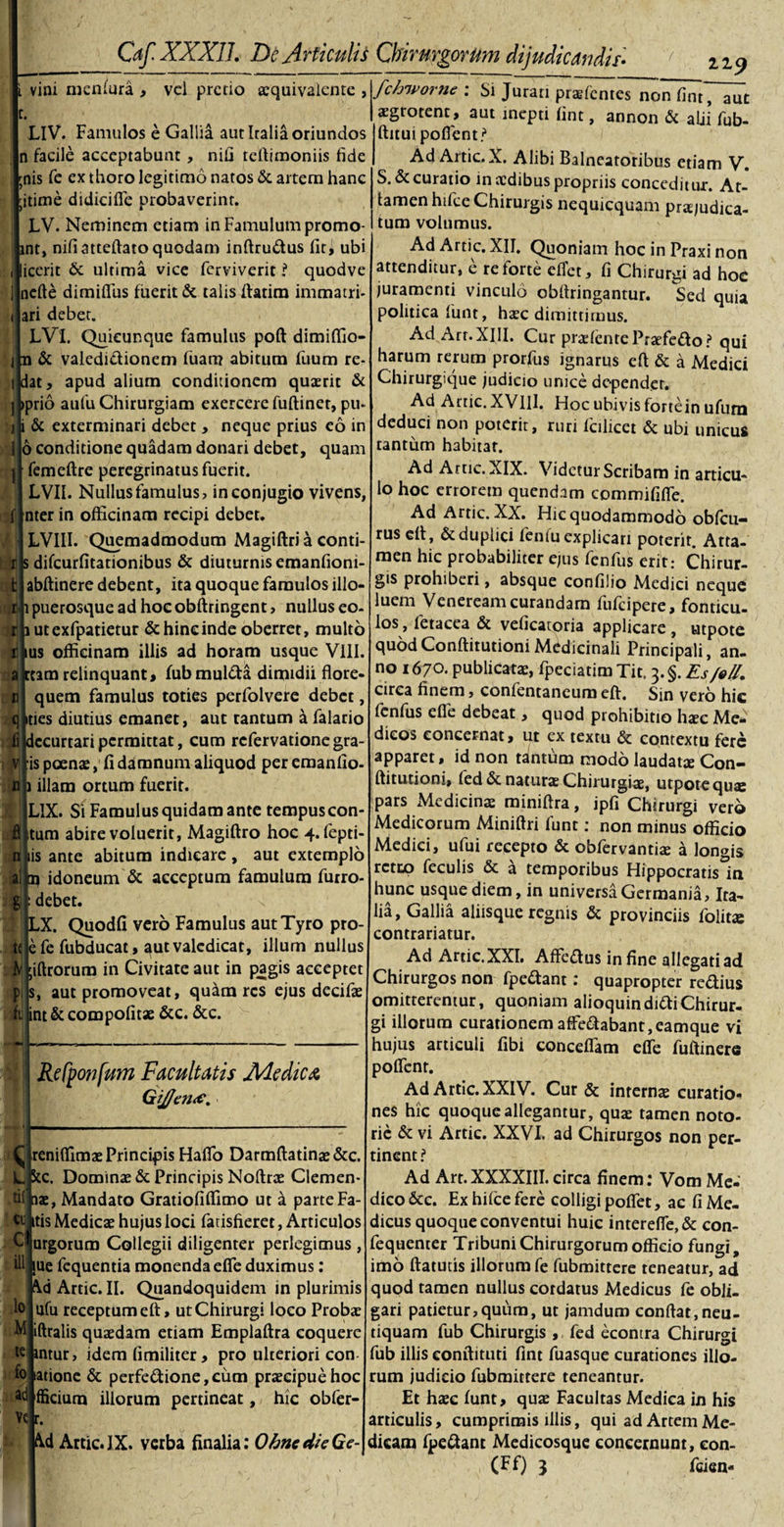 i vini nicnfura , vel pretio aequivalente , LlV. Famulos e Gallia aut Italia oriundos n facile acceptabunt, nifi teftimoniis fide ;nis fc ex thoro legitimo natos &amp; artem hanc ;itime didicifle probaverint. LV. Neminem etiam in Famulum promo- mt, nifi atteftato quodam inftru&amp;us fit, ubi icerit &amp; ultima vice ferviverit ? quodve nefte dimiflus fuerit &amp; talis ftatim immatri- nari debet. LVl. Quieunque famulus poft dimiffio- jm &amp; valedi&amp;ionem fuam abitum fuum re¬ lidat, apud alium conditionem quaerit &amp; jpprio aufu Chirurgiam exercere fuftiner, pu¬ lli &amp; exterminari debet , neque prius eo in I 6 conditione quadam donari debet, quam j| femeftre peregrinatus fuerit. 1 LVII. Nullus famulus, in conjugio vivens, nter in officinam recipi debet. I 1LVIII. Quemadmodum Magiftri a conti- : t Js difcurfitationibus &amp; diuturnis emanfioni- abftinere debent, ita quoque famulos illo- puerosque ad hoe obftringent &gt; nullus eo- utexfpatietur &amp; hinc inde oberret, multo us officinam illis ad horam usque VIII. tam relinquant, fubmuldta dimidii flore- quem famulus toties perfolvere debet, ties diutius emanet, aut tantum a falario ccurtari permittat, cum refervatione gra is poenas, fi damnum aliquod per emanfio- illam ortum fuerit. LIX. Si Famulus quidam ante tempuscon tum abire voluerit, Magiftro hoc 4. fepti- is ante abitum indicare , aut extemplo )jalh idoneum &amp; acceptum famulum furro- debet. X. Quodfi vero Famulus aut Tyro pro- efe fubducat, aut valedicat, illum nullus iftrorum in Civitate aut in pagis acceptet aut promoveat, quam res ejus decifae nt &amp; compofitae &amp;c. &amp;c. Rcfpo?jfum Facultatis Medica GiJ/emc, Oreniflimae Principis HafTo Darmftatinae&amp;c. L 5tc. Dominae &amp; Principis Nollrae Clemen- df aae, Mandato Gratiofiffimo ut a parte Fa- ' wjtis Medicae hujus loci fadsfieret, Articulos urgorum Collegii diligenter perlegimus, ue fequentia monenda efle duximus: Aid Artic. II. Quandoquidem in plurimis ufu receptum eft, ut Chirurgi loco Proba: M iftralis quaedam etiam Emplaftra coquere lc intur, idem fimiliter, pro ulteriori con atione &amp; perfedione, cum praecipue hoc fficiura illorum pertineat, hic obfer- C ili lo fo ac Ys r. Artic.IX. verba finalia: OhnedieGe- 1 119 fchworne : Si Jurati praefentes nonfint, aut aegrotent, aut inepti fine, annon &amp; alii fub- ftitui pofient? Ad Artic. X. Alibi Balneatoribus etiam V. S. &amp; curatio in aedibus propriis conceditur. At¬ tamen hifce Chirurgis nequicquam praE/udica- tum volumus. Ad Artic. XII. Quoniam hoc in Praxi non attenditur, e re forte effet, fi Chirurgi ad hoc juramenti vinculo obftringantur. Sed quia politica funt, haec dimittimus. Ad Arr.XIII. Cur praefentePraefedo? qui harum rerum prorfus ignarus efl &amp; a Medici Chirurgique judicio unice dependet. Ad Artic. XVIII. Hoc ubivis fortein ufum deduci non poterit, ruri fcilicet &amp; ubi unicus tantum habitar. Ad Artic. XIX. Videtur Scribam in articu¬ lo hoc errorem quendam commififle. Ad Artic. XX. Hic quodammodo obfcu- rus eft, &amp; duplici fenlu explicari poterit. Atta¬ men hic probabiliter ejus fenfus erit: Chirur¬ gis prohiberi, absque confilio Medici neque luem Veneream curandam fufeipere, fonticu¬ los , fetacea &amp; veficatoria applicare , utpote quodConftitutioniMedicinali Principali, an¬ no 1670. publicatae, fpeciatim Tit. 3. §. Es JoU. circa finem, confentaneum eft. Sin vero hic fenfus efie debeat, quod prohibitio haec Me¬ dicos concernat, ut ex textu &amp; contextu fere apparet, id non tantum modo laudatae Con¬ ftitutioni, fed &amp; natura Chirurgiae, utpote quae pars Medicinae miniftra, ipfi Chirurgi vero Medicorum Miniftri fune: non minus officio Mediei, ufui recepto &amp; obfervantiae a longis rettp feculis &amp; a temporibus Hippocratis in hunc usque diem, in universa Germania, Ita¬ lia, Gallia aliisque regnis &amp; provinciis folitae contradatur. Ad Artic.XXI. Affeflus in fine allegati ad Chirurgos non fpe&amp;ant: quapropter redius omitteremur, quoniam alioquindi&lt;ftiChirur. gi illorum curationem affe&lt;ftabant,eamque vi hujus articuli fibi conceflam efie fuftinere poficnr. Ad Artic. XXIV. Cur &amp; internae curatio¬ nes hic quoque allegantur, quae tamen noto- rie &amp; vi Artic. XXVI. ad Chirurgos non per¬ tinent ? Ad Art.XXXXIII. circa finem: Vom Me¬ dico &amp;c. Ex hifce fere colligi pofiet, ac fi Me¬ dicus quoque conventui huic interefie,&amp; con- fequenter Tribuni Chirurgorum officio fungi, imo ftatutis illorum fe fubmittere reneatur, ad quod tamen nullus cordatus Medicus fe obli¬ gari patietur,quum, ut jamdum conflat,neu- tiquam fub Chirurgis , fed econtra Chirurgi fub illis eonftituti fint fuasque curationes illo¬ rum judicio fubmittere teneantur. Et haec funt, quae Facultas Medica in his articulis, cumprimis illis, qui ad Artem Me¬ dicam fpe&amp;ant Medicosque concernunt, eon- (Ff) } fcien-