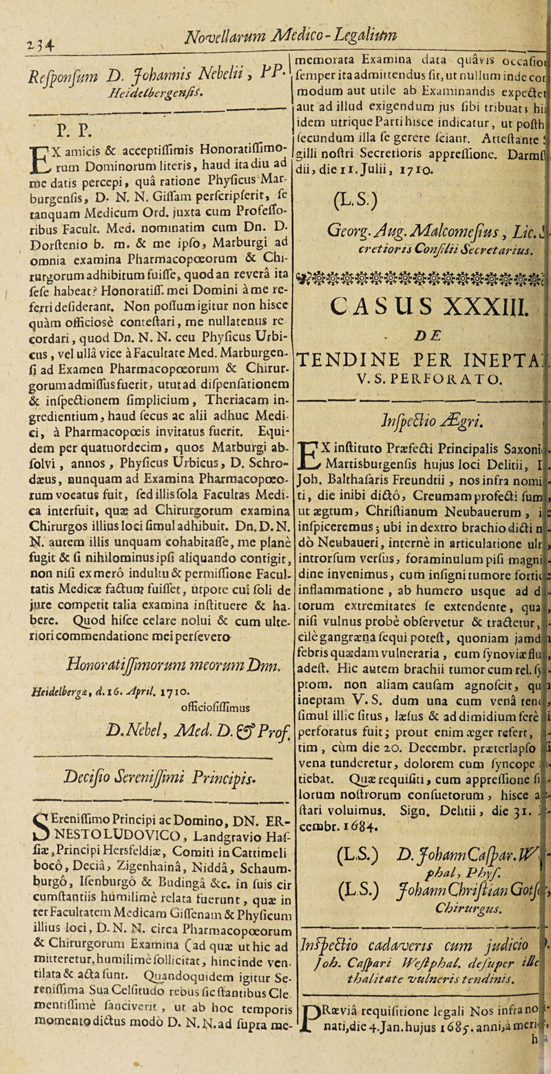 M4 Refpo?ifmn D. jfohannis Nebelii , RP- HefdelbergenJiS. P. P. EX amicis &amp; accepriffirais Honoratiffimo- rum Dominorum literis, haud ita diu ad rne datis percepi, qua ratione Phyficus Mar- burgcnfis, D* N. N. Giflfam perfcripferit, ie tanquam Medicum Ord. juxta cum Profetfo- ribus Facult. Med. nominarim cum Dn. D. Dorftenio b. m. &amp; mc ipfo, Marburgi ad omnia examina Pharmacopoeorum &amp; Chi¬ rurgorum adhibitum fu i fle, quod an revera ita fefe habeat ? Honoratiflf. mei Domini a me re- fejridefiderant. Non poflum igitur non hisce quam officiose conteftari, me nullatenus re eordari, quod Dn. N. N. ceu Phyficus Urbi¬ cus , vel ulla vice aFacultate Med. Marburgen- fi ad Examen Pharmacopoeorum &amp; Chirur- gorumadmifiusfuerit, utut ad difpenfationem &amp; infpedionem fimplicium , Theriacam in¬ grediendum, haud fecus ae alii adhuc Medi ci, a Pharmacopoeis invitatus fuerit. Equi¬ dem per quatuordccim, quos Marburgi ab- folvi, annos, Phyficus Urbicus, D. Sehro* daeus, nunquam ad Examina Pharmacopoeo¬ rum vocatus fuit, fcdillisfola Facultas Medi¬ ca interfuit, quas ad Chirurgorum examina Chirurgos illius loci fimul adhibuit. Dn.D.N. N. autem illis unquam eohabitafle, me plane fugit &amp; fi nihilominusipfi aliquando contigit, non nifi ex mero indultu &amp; permiffione Facul¬ tatis Medicas fadura? fuiflet, utpote cui foli de jure competit talia examina inftituere &amp; ha¬ bere. Quod hifce celare nolui &amp; cum ulte¬ riori commendatione meiperfevera Honoratijjimomm meorum T)nn. Heidelberget, d.iG. stprtl. 1710. officiofifllmus D.Nebel, Med. D.&amp;Prof Decijio Serenijfmi Principis• memorata Examina data quavis occafioij femper ita admittendus fit, ut nullum inde cor modum aut utile ab Examinandis expedet aut ad illud exigendum jus fibi tribuat hii idem utrique Parti hisce indicatur, ut pofth fecundum illa fe gerere feianr. Atteftante ! gilli noftri Secretioris appreffione. Darmfl dii, die n. Julii, 1710. (L.S.) Georg. Aug. Malcomefius, Lic. jl cretiom ConJUii Secretorius. KPMo CASUS XXXIII. DE TENDINE PER INEPTA: V. S. PERFORATO. InfpeBio AEgri. 4 SEreniffimo Principi ac Domino, DN. ER- NESTOLUDOVICO, Landgravio Haf- fiae, Principi Hersfeidiae, Comiti inCattimeli boco, Decia, Zjgenhaina, Nidda, Schaum- burgo, Ifenburgo &amp; Budinga &amp;c. in fuis cir cumftantiis humilime relata fuerunt, quas in ter Facultatem Medicam GifTenam &amp; Phyficum illius loci, D-N. N. circa Pharmacopoeorum &amp; Chirurgorum Examina (ad quae ut hic ad mitteretur,humilimefollicitat, hincinde ven tilata&amp; adafunr. Quandoquidem igitur Se- reniffima SuaCelfitudo rebus iic flantibus Cie roentiflmie fancivefit , ut ab hoc temporis momento didus modo D. N.N.ad fupra me EX inftituto Praefedi Principalis Saxoni . Martisbutgenfis hujus loci Delitii, I . Joh. Balthafaris Freundtii, nos infra nomi - ti, die inibi dido, Creumamprofedi fumi, utaegtum, Chriftianum Neubauerum , iis infpiceremus; ubi in dextro brachio didi n - db Neubaueri, interne in articulatione ulr &gt; introrfum verfus, foraminulumpifi magni*, dine invenimus, cum infignitumore forticjs inflammatione , ab humero usque ad d - torum extremitates fe extendente, qua , nifi vulnus probe obfervetur &amp; tradetur, - cile gangraena fequi poteft, quoniam jamdli febris quasdam vulneraria , cum fynoviaefluj, adeft. Hic autem brachii tumor cum rei. fyj. ptom. non aliam caufam agnofeit, qu 1 ineptam V. S. dum una cum vena tenJ, fimul illic fitus, laefus &amp; ad dimidium fere i perforatus fuit; prout enim aeger refert, - tim , cum die 20. Decembr. praererlapfo ii vena tunderetur, dolorem cum fyncope ; u tiebat. Quae requifiti, cum appreffione fi lorum nortrorum confuetorum , hisce flari voluimus. Sign, Delitii, die 31. cembr. 1684. (L S.) (L S.) D. JohannCafjjar. VA phal, Phy/. Johann Cbrijitan Gotj Chirurgus. InspeBio cadavens cum judicio Joh. Cafpari Wejiphal. dejuper i de t halitat e vulneris tetidinis. PRaevia requifitione legali Nos infrano nati,die 4 .Jan. hujus 168y. anni,a men i- h