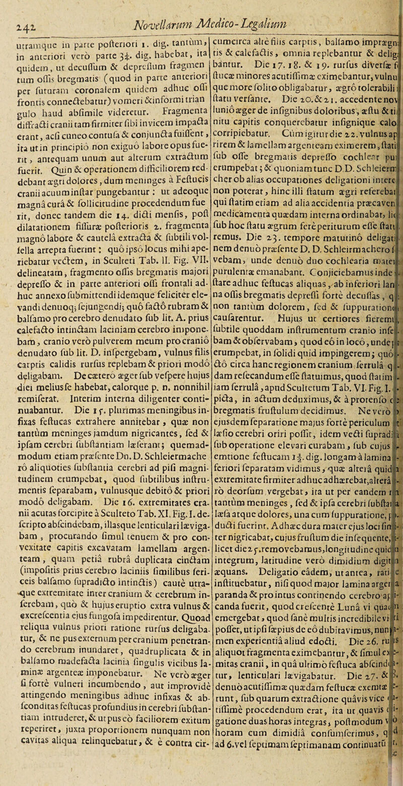 utramque 111 parte poftenori 1. dig. tantum» in anteriori vero parte dig* habebat, ita quidem, ut decuffum &amp; deprefium fragmen tum offis bregmatis (quod in parte anteriori per futuram coronalem quidem adhuc offi frontis connedebatur) vomeri &amp;informi trian gulo haud abfimile videretur. Fragmenta diffradi cranii tam firmiter fibi invicem impada erant, adi cuneo contufa &amp; cohjunda fuifient, ira utin principio non exiguo labore opus fue¬ rit , antequam unum aut alterum extradum fuerit. Qujn &amp; operationem difficiliorem red debant aegri dolores, dum meninges a Feftucis cranii acuum inftar pungebantur ; ut adeoque magna cura &amp; follicitudine procedendum fue rit, donec tandem die 14. didi menfis, poft dilatationem fiffuras pofferioris 2. fragmenta magno labore &amp; cautela extrada &amp; fubtilivol- iella arrepta fuerint j quo ipso locus mihi ape¬ riebatur vecdem, in Scuheti Tab. II. Fig. VII» delineatam, fragmento offis bregmatis majori deprefib &amp; in parte anteriori ofli frontali ad¬ huc annexo fubmittendi idemque feliciter ele¬ vandi denuoq* fejungendij quo fado rubram &amp; balfamo pro cerebro denudato fub lit. A. prius calefado intindam laciniam cerebro impone¬ bam» cranio vero pulverem meum pro cranio denudato fub lit. D. infpergebam, vulnus filis carptis calidis rurfus replebam &amp; priori modo deligabam. De caetero asger fub vefpere hujus diei meliusfe habebat, calorque p. n. nonnihil remiferat. Interim interna diligenter conti¬ nuabantur. Die 1 p. plurimas meningibus in¬ fixas feftucas extrahere annitebar, quae non tantum meninges jamdum nigricantes, fed &amp; ipfam cerebri fubftantiam laeferant; quemad¬ modum etiam praefenre Dn. D. Schleiermache ro aliquoties fubftamia cerebri ad pifi magni¬ tudinem erumpebat, quod fubtilibus inftru- mentis feparabam, vulnusque debito &amp; priori modo deligabam. Die 16. extremitates cra¬ nii acutas forcipite a Sculteto Tab. XI. Fig. I. de- feriptoabfeindebam, illasque lenticulari laeviga- bam , procurando fimul tenuem &amp; pro con¬ vexitate capitis excavatam lamellam argen¬ team , quam petia rubra duplicata cindam (impofitis prius cerebro laciniis fimilibus feri- ceis balfamo fupradido intindis) caute utra- &lt;iue extremitate inter cranium &amp; cerebrum in¬ ferebam, quo &amp; hujus eruptio extra vulnus &amp; excrefcentia ejus fungofa impedirentur. Quoad reliqua vulnus priori ratione rurfus deligaba- tur, &amp; ne pus externum per cranium penetran¬ do cerebrum inundaret, quadruplicata &amp; in balfamo madefada lacinia fingulis vicibus la- rninx argenteae imponebatur. Ne vero ager fi forte vulneri incumbendo , aut improvide attingendo meningibus adhuc infixas &amp; ab- fconditas feftucas profundius in cerebri fubftan- tiatn intruderet, &amp; ut pus eo faciliorem exitum reperiret, juxta proportionem nunquam non cavitas aliqua relinquebatur, &amp; e contra cir¬ cumcirca alte filis carptis, balfamo impragn;: tis &amp; calefadis, omnia replebantur &amp; delig;j banrur. Die 17.18. &amp; 19. rurfus diverfae fij ftuca minores acutifflma eximebantur, vulnu 1 que more folito obligabatur, agro tolerabili ij ftatu verfante. Die 20.&amp;21. accedente novi Iunioager de infignibus doloribus , aftu &amp;tiif nitu capitis conquerebatur infignique calo corripiebatur. Ciim igitur die 22. vulnus ap rirem &amp; lamellam argenteam eximerem ,ftati fub offe bregmatis deprdfo cochlear pui erumpebat; &amp; quoniam tunc D D. Schleierm; cherob alias occupationes deligationi intere non poterat, hinc illi ftatum agri referebat qui ftatim etiam ad alia accidentia pracaven medicamenta quadam interna ordinabar» lit fub hoc ftatu aegrum fereperiturum cfle ftati remus. Die 23. tempore matutino deligati nem denubprafente D, D. Schleirm adiero f vebam» unde denuo duo cochlearia matei purulentae emanabant. Conjiciebamus inde ■ ftare adhuc feftucas aliquas, ab inferiori lan na offis bregmatis deprefii forte decuffas , q non tantum dolorem, fcd &amp; fuppurationo caufarentur. Hujus ut certiores fieremt fubtile quoddam inftrumentum cranio infe bam &amp; obfervabam, quod eo in loco, unde | » erumpebat, in folidiquid impingerem; quo do circa hanc regionem cranium ferrula q dam rcfecandumeffe ftatuimus, quoti ftaiim . iam ferrula ,apndScultctum Tab. VI, Fig.I. pida, in adum deduximus, &amp; aprorenfo c bregmatis fruftulumdecidimus. Nevero &gt; ejusdem feparatione majus forte periculum t lafio cerebri oriri poffit, idem vedi fupradiii fub operatione elevari curabam, fub cujus - emtione feftucam if. dig. longam a lamina fenori feparatam vidimus, qua altera quid;p extremitate firmiter adhuc adhaerebat,altera - ro deorfum vergebat, ira ut per eandem rli tantum meninges , fed &amp; ipfa cerebri fubftai a laefa atque dolores, una cum fuppuratione, [ &gt;- dudi fucrinr. Adhacdura mater ejus loci fin i- ter nigricabar, cujus fruffum die infequente,|- licetdie2j-.removebamus,longitudine quid a integrum, latitudine vero dimidium digit 1 aequans. Deligatio eadem, ut antea, rati e inffituebatur, nifi quod major lamina argei a paranda &amp; pro intus continendo cerebro aj i- candafuerit, quodcrefcenre Luna vi quae n emergebat, quod fane multis incredibile vi ri poffer, utipfi fapius de eo dubitavimus, nun) u nien experientia aliud edodi. Die 26. ru IS aliquot fragmenta eximebantur, &amp; fimul 0 mitas cranii, in qua ultimo fcffuca abfeindi tur, lenticulari lavigabatur. Die 27. &amp; denuoacutiflima: quadam feffuca exernta runt, fub quarum extradione quavis vice tiffime procedendum erat, ita ut quavis (li¬ gatione duas horas integras, poffmodum v jo horam cum dimidia confumfcrimus, qijM ad 6.vel fepumamfeptimanam continuatu if- P 11-