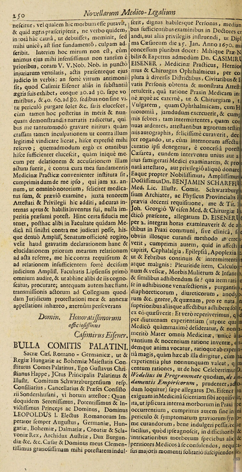 1J0 ~____ —-——--- nefcitur, vel qualem hic raorbumefle putavit,. ferit, dignas habilesque Perfonas, median &amp; quid aegtispraefcripferit, ne verbo quidem, bus fufficienribus examinibus in Do&amp;ores cr in rota hac causa, ut debuiffet, meminit, fed mihi unice» aft fine fundament6, culpam ad- fcribit. Interim hoc mirum non eft, cum animus ejus mihi infenfiflimus non tantum e ■prioribus&gt; coram V. V.Nob. Nob. in pun&amp;o injuriarum ventilatis, a£tis praienteque ejus judicio in verbis: an forte vitrum antimonii fit» quod Cafimir Eifener alias in fubftantia fltgrisfuisexhibet, eosque 2©. ad 30. faepe vo mitibus, &amp;4o. 6©.adgo. fedibus non fine vi- tx periculo purgare (olet &amp;e. fatis elucefcet, eum tamen hoc pofterius in meris &amp; nun¬ quam demonftrandisnarratis radicetur, qui bus me tantummodo gravare nititur &gt; quam crafiam tamen inculpationem ut contra illum legitime vindicare liceat, hifce exprefse mihi refervo; quemadmodum ergo ex omnibus hifce fufficienter elucefcit, quam inique me- cum per delationem &amp; accufationem illam actum fuerit, e contra cura mea fundamentis Medicinae Pra&amp;icae convenienter inftituta fit cumprimis dum de me ipfo , qui jam xx. an- num, ut omnino notorium, feliciter medica¬ tus fum, &amp; praevio examine» juxta tenorem Atteftati &amp; Privilegii hic additi, ad curas in¬ ternas aptus &amp; habilis in ventus fui, nulla im¬ peritia pnefumi poteft. Hinc certa fiducia me tenet, pofthac alibi in Facultate quadam Me¬ dica nil finiftri contra me judicari pofle, his- que denub AmplilT, Senatum officiose rogito» velit haud gravatim declarationem hanc &amp; clUcidationem priorum mearum relationum ad a&amp;a referre, me hic contra requifitum &amp; ad relationem infufficientem forte decifum judicium Ampliff. Facultatis Lipfienfis primo omnium audire, &amp; ut abhinc alibi de iis cogno- featur» procurare; antequam autem haec fiant, transmifiionis adorum ad Collegium quod¬ dam Juridicum proteftationi meas &amp; annexas appellationi inhasreo, asterntim perfeverans Domin, Honor atijjimorum officiojiffinus Cafimir us Eifener* BULLA COMITIS PALATINI, Sacras Caef. Romano - Germanicae, ut &amp; Regias Hungarias ac Bohemiae Majeftatis Con- ftitucus Comes Palatinus, Ego Guftavus Chri- ftianus Happe, JCtus Principalis Palatinus &amp; Uluftr. Comitum Schwarzburgenfium refp. Confiliarius» Cancellarius &amp; Pr^fes Confido iiiSondershufani, vi horum atteftor: Quan doquidem Serenifiimus, Potentifiimus &amp; In- victiffimus Princeps ac Dominus, Dominus LEOPOLDUS 1. Eledtus Romanorum Im¬ perator femper Auguftus, Germaniae, Hun- gariae, Bohemiae, Dalmatiae, Croatite &amp;Scla- voniaeRcx, Archidux Auftrhe, Dux Burgun¬ dios &amp;c. &amp;c. Caefar &amp; Dominus meus Clemen andi,aut aliis privilegiis inftruendi, ut Dipl maCasfareum die 25-. Jan. Anno 1670. mi concefium pluribus docet: Mihique Pr«-N bilis &amp; Expertus admodum Dn. CASIMlRt EISENER , Medicinae Prafticus, Hernioi mus &amp; Chirurgus Ophthalmicus, per co plura a diverfis Diftritfibus, Civitatibus&amp;I vatis Perfonis obtenta &amp; monftrata Atteft; retulerit, qua ratione Praxin Medicam int ne asque ac externe, ut &lt;5c Chirurgiam , t; Vulgarem, quam Ophthalmicam, cumH niotomia , jamdudum exercuerit, &amp; curru mis febres, tam intermittentes, quam cor nuas ardentes, attedantibus aegrorum tedin niisautographis, feliciffimecuraverit, dec ter rogando, ut, cum internorum afFeftui curatio ipfi denegetur, e conccfsa potefl Caefarca, eundem interventu unius aut a rius famigerati Medici examinarem, &amp; pro nataattedato, autprivilegioaliquo donare Eaque propter Nobilidlmus» Ampiiffimus DouidimusDn. BENJAMIN SCHARFFll Med, Lic. Illudr. Comit. Schwarzburg' fium Archiater, ac Phyficus Provincialis 1 praevia decenti requifitione, me &amp; Tit. i J°h; Gcorgio WeifenMed.&amp; Chirurgiae 1 dtico praefente, allegatum D. ElSENERl per %. integras horas examinaverit &amp; de a «Sibus in Praxi communi, five clinica, f obviis illosque curandi methodo averre verit, cumprimis autem, quid in affefti capitis, Cephalalgia, Epilepfia, Apoplexia ut &amp; Febribus continuis &amp; intermittenti atque malignis: Pleuritide item. Calculo num&amp;veficae, Morbis Mulierum &amp; Infant fimilibus adhibendum fit? qua item rati le in adhibitione venasfedtionis, purgandi diaphoreticorum , diureticorum , anod) rum &amp;c&gt; gerere, &amp; quinam, pro re nata, (uperioribus aliisque afFcdibus adhibere fol ex eo quaefiverit: Et vero reperiverimus, q perdiuturnam experientiam (utPote qus Medico quammaximedefideratur, &amp; non merito Mater omnis Medicinae, unice a vantium &amp; nocentium ratione inventae, &lt; demque anima vocatur, ratioque ab expei , tia magis, quam haec ab illa dirigitur, cum experientia plus nonnunquam valeat, q 1 centum rationes, ut de hoc Celeberrima ' JVedelius in Programmate quodam, «V i \ damentis Empiricorum , prudenter,adh dum loquitur) faepe allegatus Dn. Eifener exiguam inMedicina fcientiam fibi acquifivj ita, ut ipfi cura interna morborum in Praxi occurrentium, cumprimis autem fine in periculo di fymptomatum graviorum fyn me curandorum, bene indulgeri pc(fit&gt;cc facilius, quodipfeagnofcir, in difficiliorib 'intricationbus morborum fpeciebus alie pentioresMedicosafeconfulendos, nequ „ -rw^i^iv^yiLUit-v^aiecomuiencios, nequ unus gratiofifiunam mihi poteftatemindui- fus majoris momenti folitarioiufeipiendos