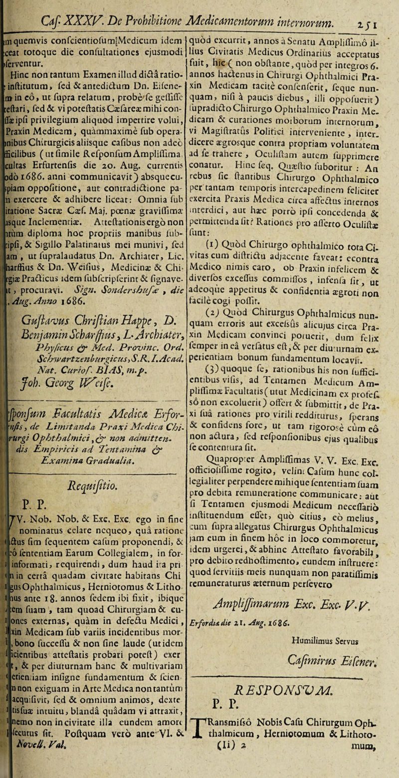 iji mquemvis confdentiofumlMedicum idem ceat totoque die confultationes ejusmodi ifervcntur. Hinc non tantum Examen illud didaratio- :inftitutum&gt; fed &amp;antedi&amp;um Dn. Eifene- m in co, ut fupra relatura, probe*fe geffiffe reflari, fed&amp; vi poteftads Caefareac mihi con¬ fli ipfi privilegium aliquod impertire volui, Praxin Medicam, quammaxime fub opera- mibus Chirurgicis aliisque cafibus non adeo tficilibus (utfimile Refponfum Ampliffima cultas Erfurtenfis die 20. Aug. currentis odo 1686. anni communicavit) absqueeu- piam oppofitione, aut contradi&amp;ione pa- 11 exercere &amp; adhibere liceat: Omnia fub itatione Sacrae Caef. Maj. poenae graviffima: lsque Inclementiae. Atteftationisergonon itum diploma hoc propriis manibus fub- pfi,&amp; Sigillo Palatinatus mei munivi, fed am , ut fupralaudatus Dn. Archiater, Lic, harffius &amp; Dn. Weilius, Medicinae &amp; Chi* •giaePra&amp;icus idem fubfcripferint &amp; fignave- , procuravi. Sign. Sondershufx , die Aug. Anno 1686. i h Guflanjus Chrijlian Happe, D. Benjamin Schdrffms, L- Archiater&gt; Phy ficus fy Mcd. Provinc. Ord. SchwartzcnburgicusiS.R. /. Ac ad. Nat. Curio,f. BIAS, m.p. Joh. Georg tfVeife. fponfum Facultatis Medica Erfor- njis, de Limitanda Praxi Medica Chi- rurgi Ophthalmici, fy non admitten. dis Empiricis ad ‘Tentamina (y Examina Gradualia. Requijit io. P. P. TV. Nob. Nob, &amp; Exc. Exc. ego in fine ^ nominatus celare nequeo, qua ratione &lt; iftus fim fequentem cafum proponendi, &amp; do lentendam Earum Collegialem, in for- 1 informati, requirendi, dum haud ita pri &lt; nin certa quadam civitate habitans Chi usOphthalmicus, Hetniotomus &amp; Litho ius ante 18. annos fedem ibi fixit, ibique :cm fuaro , tam quoad Chirurgiam &amp; eu- ones externas, quam in defe&amp;u Medici, xin Medicam fiib variis incidentibus mor- i ,bono fucceflia &amp; non fine laude (utidem icientibus atteftatis probari potefl) exer t, &amp; per diuturnam hanc &amp; multivariam eriemiam infigne fundamentum &amp; fcien nnon exiguam in Arte Medica non tantum acquifivit, fed &amp; omnium animos, dexte tisfuae intuitu, blanda quadam vi attraxit, nemo non in civitate illa eundem amort lecutus fit. Poftquam vero ante VI. &amp; quod excurrit, annos aSenaru Amplilfimo il¬ lius Civitatis Medicus Ordinarius acceptatus fuit, hic ( non obflante, quod per integros 6. annos hactenus in Chirurgi Ophthalmici Pra¬ xin Medicam tacite confenferit, feque nun¬ quam, nifi a paucis diebus, illi oppofuerit) fupradido Chirurgo Ophthalmico Praxin Me¬ dicam &amp; curationes moiborum internorum, vi Magiftratus Politici interveniente , inter! dicere aegrosque contra propriam voluntatem ad fe trahere , Oculiflam autem fupprimere conatur. Hinc feq. Quaefho luboritur : An rebus fie flantibus Chirurgo Ophthalmico per tantam temporis intercapedinem feliciter exercita Praxis Medica circa affeftus internos interdici, aut haec porro ipfi concedenda &lt;Sc permittenda fit? Rationes pro afferto Oculifhe funt: (1) Quod Chirurgo ophthalmico tota Ci¬ vitas cum diftridtu adjacente faveat: ccontra Medico nimis caro, ob Praxin infelicem &amp; diverfos exceffus comraifibs, infenfa fit, ut adeoque appetitus &amp; confidentia aegroti non facile cogi poffir. (z) Quod Chirurgus Ophthalmicus nun¬ quam erroris aut excelsus alicujus circa Pra¬ xin Medicam convinci poiucrir, dum fehx femper inea verfatus eft,&amp; per diuturnam ex¬ perientiam bonum fundamentum locavit. (3) quoque fe, rationibus his non fuffici- entibus vilis, ad Tentamen Medicum Am- pliffimae Facultatis(utut Medicinam ex profef. sbnon excoluerit) offert &amp; fubmittit, de Pra! xi fua rationes pro virili redditurus, fperans &amp; confidens fore, ut tam rigorose cum eo non a&amp;ura, fed refponfionibus ejus qualibus fe contentura fit. Quapropter Ampliflimas V. V. Exc. Exc. officioliffime rogito, velim Cafum hunc col- legialiter perpendere mihique fententiam fuam pro debira remuneratione communicare: aut fi Tentamen ejusmodi Medicum ncceffario inftituendum effet, quo citius, eb melius cum fupra allegatus Chirurgus Ophthalmicus jam eum in finem hoc in loco commoretur idem urgerei, &amp; abhinc Atteftato favorabih * pro debito redhoflimento, eundem inflruere* quod fervidis meis nunquam non paratiffimis remuneraturus aeternum perfevero Amphjfimarmn Exc. Exc- y.ff, Erfordixdie zl. Ang. 1686. Humilimus Servus Cajtmirus Etfener. RESPONSVM. P. P. TRansmifso Nobis Cafu Chirurgum Oph¬ thalmicum , Herniotomum &amp; JLithoto-