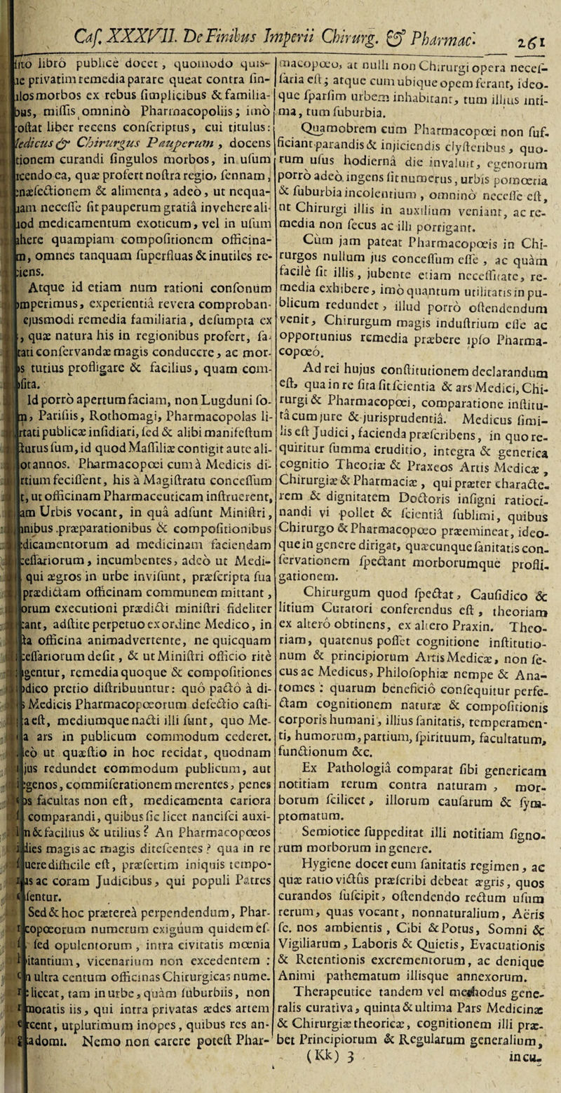 Of, XXXl^ll DcFinibus Imperii Chiruvg. &amp; Phamae* zgi iito libro publice docet, quomodo quis- ie privatim remedia parare queat contra lin- ilosmorbos ex rebus ficnplicibus &amp;familia- bus, miffis omnino Pharmacopoliis; imo oftat liber recens eonferiptus, cui titulus:! tedicus &amp; Chirurgus Pauperum , docens tionem curandi fingulos morbos, in ufum icendo ea, qua? profert noftra regio, fennam, jnaelc&amp;ionem &amp; alimenta, adeo, ut nequa- lam necelTe fit pauperum gratia invehere ali- lod medicamentum exoticum, vel in ufum ihere quampiam compofitioncm officina- m, omnes tanquam fuperfluas&amp; inutiles re- iens. Atque id etiam num rationi confonum imperimus, experientia revera comproban- ejusmodi remedia familiaria, defumpta ex i, qux natura his in regionibus profert, fa- i tau confervandae magis conducere, ac mor¬ is tutius profligare 6c facilius, quam com- :t ifita. Id porro apertum faciam, non Lugduni fo- , n, Parifiis, Rothomagi, Pharmacopolas li- i; i, rtatipublica infidiari, led &amp; alibi manifeftum i.j Iuruslum,id quodMaflilitecontigitauteali- otannos. Pharmacopcei cuma Medicis di- ( rtiumfeciflent, his a Magiftratu conceflum :$| t, ut officinam Pharmaceuticam inftrucrent, am Urbis vocant, in qua adfunt Miniftri, | mibus .praeparationibus &amp; compofitiombus n :dicamentorum ad medicinam faciendam .$ teflariorum, incumbentes, adeo ut Medi- !i qui tegros in urbe invifunt, prafficripra fua praedittam officinam communem mittant, orum exeeutioni prtedidi miniftri fideliter ii :ant, adftite perpetuo ex ordine Medico, in Ia officina animadvertente, ne quicquam !i :eflariorum defit, &amp; ut Miniftri officio rite : igentur, remedia quoque ccropofiriones ll idico pretio diftribuuntur: quo paeio a di- &lt; &gt; Medicis Pharmacopceorum defe&amp;io cafti- ; aeft, mediumque nadti illi funt, quo Me- • a ars in publicum commodum cederet, .leo ut quacftio in hoc recidar, quodnam i jus redundet commodum publicum, aut i :genos,cQmmiferationemmerentes, penes ( )s facultas non eft, medicamenta cariora 1. comparandi, quibusfic licet nancifci auxi- 1 n6cfacilius &amp; utilius? An Pharmacopoeos i. dies magis ac magis ditefeentes f qua in re i ueredifficile eft, pra?fcrtim iniquis tempo- i as ac coram Judicibus, qui populi Patres lentur. Sed &amp; hoc praeterea perpendendum, Phar- copoeorum numerum exiguum quidem ef i fed opulentorum , intra civitatis moenia Litantium, vicenarium non excedentem : a ultra centum officinas Chirurgicas nume. : liceat, tam in urbe, quam luburbiis, non r moratis iis, qui intra privatas aedes artem € reent, utplurimum inopes, quibus res an- Sfadorm. Nemo non carere poteft Phar-’ macopoeo, at nulli non Chirurgi opera necel- lariaeit; atque cum ubique opem ferant, ideo- que fparfim urbem inhabitant, tum illius inti¬ ma, tumfuburbia. Quamobrem cum Pharmacopcei non ffif, ficiant parandis&amp; injiciendis clyfteribus, quo¬ rum uius hodierna die invaluit, egenorum porro adeo ingens iit numerus , urbis pomoeria dc fuburbiaincolentium , omnino necefle eft, ut Chirurgi illis in auxilium veniant, ac re¬ media non fecus ac illi porrigant. Cum jam pateat Pharmacopaeis in Chi- rurgos nullum jus conceflum efle , ac quam facile fic illis, jubente etiam necefluare, re¬ media exhibere, imo quantum utilitatis in pu¬ blicum redundet, illud porro offendendum venit. Chirurgum magis induftrium efle ac opportunius remedia pr&amp;ffiere ipfo Pnarma- copoeo. Ad rei hujus conftitutionem declarandum eft, qua in re fira fit feientia &amp; ars Medici, Chi- rurgi&amp; Pharmaeopoei, comparatione mftitu- racumjure &amp; jurisprudentia. Medicus firni- 'is eft Judici, facienda praTcribens, in quo re¬ quiritur fumma eruditio, integra &amp; generica cognitio Theorias &amp; Praxeos Artis Medica;, Chirurgiae &amp; Pharmacia;, qui praster charadte. rem &amp; dignitatem Doftoris infigni ratioci¬ nandi vi pollet &amp; fcientid fublimi, quibus Chirurgo &amp;Pharmacopoeo praeemineat, ideo- que in genere dirigat, quacunque fanitatis con- fervationem fpe&amp;ant morborumque profli¬ gationem. Chirurgum quod fpeftat, Caufidico 8c litium Curatori conferendus eft , theoriam ex altero obtinens, ex aliero Praxin. Theo¬ riam, quatenus poflet cognitione inftitutio- num &amp; principiorum Amis Medies, non fe¬ cus ac Medicus, Philofophiae nempe &amp; Ana- tomes : quarum beneficio confequitur perfe¬ ram cognitionem natura; &amp; compofitionis corporis humani, illius fanitatis, temperamen- ti, humorum,partium, fpirituum, facultatum, fun&amp;ionum &amp;c. Ex Pathologia comparat fibi genericam notitiam rerum contra naturam , mor¬ borum fcilicet, illorum eaufarum &amp; fym- ptomatum. Semiotice fuppeditat illi notitiam figno- rum morborum in genere. Hygiene docet eum fanitatis regimen, ac quas ratio vidus praeferibi debeat sgris, quos curandos fufeipit, offendendo redum ufum rerum, quas vocant, nonnaturaliurn, Aeris fc. nos ambientis , Cibi &amp; Potus, Somni &lt;$c Vigiliarum, Laboris &amp; Quietis, Evacuationis &amp; Retentionis excrementorum, ac denique Animi pathematum iliisque annexorum. Therapeutice tandem vel me-ffiodus gene¬ ralis curativa, quinta &amp; ultima Pars Medicinx &amp; Chirurgiae theorieae, cognitionem illi pro¬ bet Principiorum &amp; Regularum generalium, (Kk) 3 , incu-