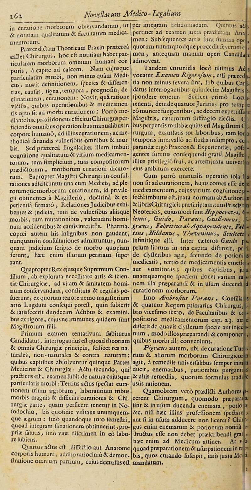 in curatione morborum oblervandarum, ut &amp; notitiam qualitatum &amp; facultatum medica¬ mentorum. PraeterdiftaraTheorieam Praxin praeterea callet Chirurgus, hoc eft notitiam habet par¬ ticularem morborum omnium humani cor¬ poris , a capite ad calcem. Nam cujusquc particulatim morbi, non minus quam Medi¬ cus, novit definitionem, fpecies &amp; differen¬ tias, caulas, figna,tempora , prognofm, de elimationem, curationem: Novit, qua ratione vicius, quibus operationibus &amp; medicamen tis opus fi i ad morbi curationem : Porro me¬ diante hac praxi idoneus cfficiturChirurgus per¬ ficiendis omnibus operationibus manualibus in corpore humano, ad illius curationem, ac me¬ thodice fanandis vulneribus omnibus &amp; mor bis. Sed praeterea fingulariter illum imbuit cognitione qualitatum &amp; virium medicamen¬ torum, tum fimplicium , tum compotitorum praedi&amp;orum , morborum curationi dicato¬ rum. Eapropter Magiftri Chirurgi in conful- tationes adfcilcuntui una cum Medicis, adplc- rorumquemorborum curationem, id privile¬ gii obtinentes a Magifterio, dottrina &amp; ex¬ perientia firmato. Relationes Judicibus exhi¬ bentes &amp; judicia, tum de vulneribus aliisque morbis, tum mutationibus, valetudini homi¬ num accidentibus &amp; cautis interitus. Pharma- copoei autem his infignibus non gaudent, nunquam in eonfultationes admittuntur , nun¬ quam judicium feripto de morbo quopiam ferunt, hsec enim illorum peritiam fupe- rant. Quapropter Rex ejusque Supremum Con- filium , ab explorata necefiitate artis &amp; fcien. \\xChirurgicae, ad vitam &amp; fanitatem homi¬ num confervandam, eonftituta &amp; regulas po- fuerunt, ex quorum tenore nemo magifterium artis Lugduni confequi poteft, quin fubierit &amp; fatisfecerit duodecim A&amp;ibus &amp; examini, bus ex rigore, cujus ne immunes quidem funt Magitlrorum filii. Primun? examen tentativum fubiturus Candidatus, interrogandus eft quoad theoriam &amp; omnia Chirurgiae principia, fcilicet res na¬ turales, non-naturales &amp; contra naturam: quibus capitibus abfolvuntur quinque Partes Medicinae &amp; Chirurgiae: A£tu fecundo, qui pra&amp;icus eft, examen fubit de natura cujusquc particularis morbi: Tertius aftus fpeftat cura¬ tionem trium agrorum , laborantium tribus morbis magnis &amp; difficilis curationis &amp; Chi¬ rurgia parte, quam perficere tenetur in No- fodochio, bis quotidie vifitans unumquem¬ que agrum : Imo quandoque toto femeftri, quoad integram finarionem obtinuerint,pro¬ pria falutis, imo vitae dilcrimen in eo labo¬ re fubiens. Quartus aftus eft difie&amp;io aut Anatome corporis hurnani, addito ratiocinio &amp; demon- ftratione omnium partium, cujusdecurfuseft per integram hebdomadam. Quintus a i} pertinet ad examen juxta pradi&amp;am Ana men: Subfequentes artis funt fumma ope quorum unumquodque praccdit feverum e men, antequam manum operi Candida admoveat. Tandem coronidis loco ultimus At vocatur Examen Rigorofum, etfi prasced tia non minus fevera fint, fub quibus Carj datus interrogantibus quindecim Magiftris fpondere tenetur. Scilicet primo Loci i tenenti, deindequatuor Juratis, pro temp eo munere fungentibus, ac decem expertiffi Magiftris, catterorum fuffragio cie&amp;is. (j bus perpenfis multo sequius eft Magiftrum C i rurgum, exantlatis tot laboribus, tam lor temporis intervallo ad ftudia mfumpto, cc paranda: ergo Praxeosdc Experientiae, poft - gentes fumtus confequendi gratia Magifte , illius privilegiofrui, acartemjuxta univeri a ejus ambitum exercere. Cum porro manualis operatio fola 1 non fit ad curationem, hujus corneis efie de medicamentum, cujus virium cognitione p fede imbutus eft, juxta normam abAurhori &amp;librisChirurgicisprtefcriptam3tumPrisctstiti Neotericis, eujusmodifunt H{ppocrates&gt; (\ lenus, Gnido, P arans &gt; G ni demens, . graus, Fabritins ab Aqnapendcntc, Fal tius i Hildanus , 'Theveninusy Scultetn &gt; infinitique alii. Inter eaeteros Guido pL prium librum in tria capita diffinxit, pr :i de clyfteribus agit, fecundo de potioni is medicatis, tertio de medicamentis emetit), aut vomitotiis ; quibus capitibus, jila unamquamque fpeciem docet variam ra r- nem illa praeparandi &amp; in ufum ducendi Id curationem morborum. Imo Ambrofim Parans, Confiliaii s &amp; quatuor Regum primarius Chirurgus,; i- bro vieefimo fexto, de Facultatibus &amp; ccjri- pofitione medicamentorum cap. 23. au e difleritde quavis clyfterum fpecie autinjeC» num , modo illos praeparandi &amp; componet quibus morbi ili; conveniunt. Pigrans autem, ubi de curatione Tur rutn &amp; aliorum morborum Chirurgicor agit, a remediis univerfalibus femperiniti ducit, enematibus, potionibus purganti &amp; aliis remediis, quorum formulas tradi ’&lt; usus rationem. Quamobrem vero prsedidi Authores jt- cerent Chirurgum, quomodo praeparai a fint &amp; in ufum ducenda enemata , potio, s &amp;c. nifi haec illius profeffionem lpeflare aut fi in ufum adducere non liceret? Chii gus enim enematum &amp; potionum notitia llru&amp;us efie non debet praeferibendi gra haec enim ad Medicum attinet. At quoad praeparationem &amp; ufurpationem in bis, quos curando fufeipit, imo juxta Mc mandatum. t