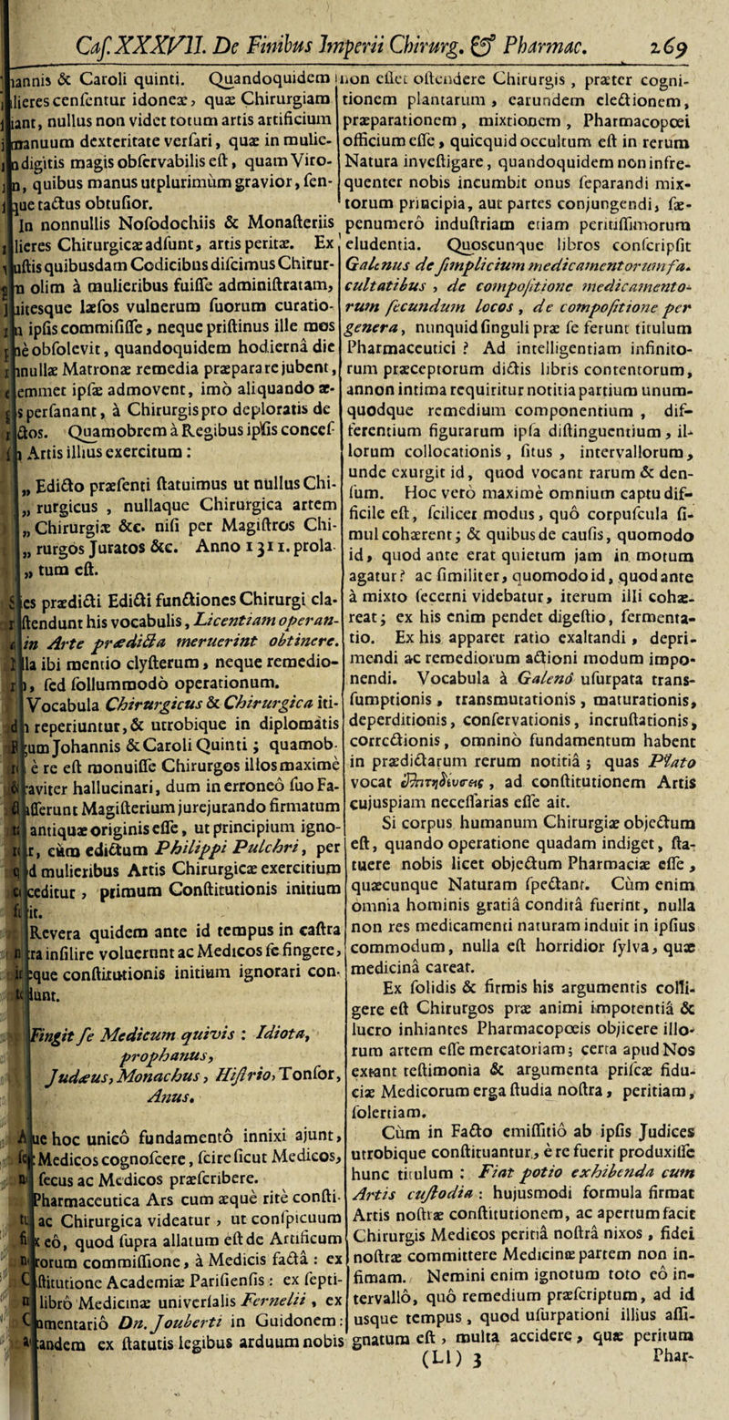 ffA lannis &amp; Caroli quinti. Quandoquidem mon eilet oftendere Chirurgis , praeter cogni- ilierescenfcntur idoneae, quae Chirurgiam iant, nullus non videt totum artis artificium i manuum dexteritate verfari, quae in mulie- odigitis magis obfervabilis eft, quam Viro- n, quibus manus utplurimum gravior, fen- jue tattus obtufior. tionem plantarum, earundem eledionem, praeparationem , mixtionem , Pharmacopoei officium efle, quicquid occultum eft in rerum Natura inveftigare, quandoquidem non infre- quenter nobis incumbit onus feparandi mix¬ torum principia, aut partes conjungendi, fae- In nonnullis Nofodochiis &amp; Monafteriis penumero induftriam etiam permffimorura lieres Chirurgicaeadfunt, artis peritae. Ex eludentia. Quoscunque libros confcripfit 1 uftis quibusdam Codicibus difeimus Chirur- n olim a mulieribus fuifle adminiftratam, litesque laefos vulnerum fuorum curatio- n ipfiscommififle, neque priftinus ille mos aeobfolevit, quandoquidem hodierna die mullae Matronae remedia praepara re jubent, emmet ipfae admovent, imo aliquando ar- jlsperfanant, a Chirurgis pro deploratis de dos. Quamobrem a Regibus ipfisconcef {h Artis illius exercitum: I „ Edido praefenti ftatuimus ut nullus Chi- „ rurgicus , nullaque Chirurgica artem «Chirurgis &amp;c. nifi per Magiftros Chi- |„ rurgos Juratos &amp;c. Anno ijn.prola- „ tum eft. r d r es praedidi Edidi fundiones Chirurgi cla- * endunt his vocabulis, Licentiam operan- c\in Arte preediffa meruerint obtinere. I|la ibi mentio clyfterum, neque remedio- fed follumroodo operationum. Vocabula Chirurgicus &amp; Chirurgica iti- reperiuntur,&amp; utrobique in diplomatis Il|umJohannis &amp;Caroli Quinti; quamob- ■e re eft raonuifle Chirurgos illos maxime aviter hallucinari, dum in erroneo fuoFa- fferunt Magifterium jurejurando firmatum it 1 antiquae originis efle, ut principium igno k kr, eum edidum Philippi Pulchri, per qld mulieribus Artis Chirurgicae exercitium ci jceditur , primum Conftitutionis initium filit. : Revera quidem ante id tempus in caftra d irainfilire voluernnt ac Medicos fe fingere, it pque conftitutionis initium ignorari con- unr. Fingit fe Medicum quivis : Idiota, prophanus, Judaeus, Monachus, Hijlrto&gt; Tonfor, A?iust ■A lue hoc unico fundamento innixi ajunt, fejt Medicos cognofcere, fcircficut Medicos, fecus ac Medicos praeferibere. harmaceutica Ars cum aeque rite confli- tt, ac Chirurgica videatur, ut confpicuum fr teo, quod fupra allatum eft de Artificum n' rorum commiffione, a Medicis fada : ex ftitutione Academiae Parifienfis: ex fepti- libro Medicinae univerfalis Fernelii , ex Qtnentario Dn.Jouberti in Guidonem: GaUnus defimplicium medicamentorumfa. cultatibus , de compojltione medica?ncnto- rum fecundum locos , d e compofttone per genera, nunquidfinguli prae fe ferunt titulum Pharmaceutici i Ad intelligentiam infinito¬ rum praeceptorum didis libris contentorum, annon intima requiritur notitia partium unum¬ quodque remedium componentium , dif¬ ferentium figurarum ipfa diftinguentium, il¬ lorum collocationis, fitus , intervallorum, unde exurgit id, quod vocant rarum &amp; den- fum. Hoc vero maxime omnium captu dif¬ ficile eft, fcilicer modus, quo corpufcula fi- mul cohaerent; &amp; quibus de caufis, quomodo id, quod ante erat quietura jam in motum agatur? ac fimiliter, quomodo id, quod ante a mixto fecerni videbatur, iterum illi cohae¬ reat ; ex his enim pendet digeftio, fermenta- tio. Ex his apparet ratio exaltandi, depri¬ mendi ac remediorum adioni modum impo¬ nendi. Vocabula a Galeno ufurpata trans- fumptionis, transmutationis , maturationis, deperditionis, confervationis, incruftationis, corrcdionis, omnino fundamentum habent in praedidarum rerum notitia j quas Plato vocat ShT^ivesit, ad conftitutionem Artis eujuspiam necefiarias efle ait. Si corpus humanum Chirurgiae objedum eft, quando operatione quadam indiget, fta- tuere nobis licet objedum Pharmaciae efle , quaecunque Naturam fpedanr. Cum enim omnia hominis gratia condita fuerint, nulla non res medicamenti naturam induit in ipfius commodum, nulla eft horridior fylva, quae medicina careat. Ex folidis &amp; firmis his argumentis colli¬ gere eft Chirurgos prae animi impotentia &amp; lucro inhiantes Pharmacopoeis objicere illo¬ rum artem efle mercatoriam 5 certa apud Nos extant teftimonia &amp; argumenta prifeae fidu¬ ciae Medicorum erga ftudia noftra, peritiam, folertiam. Cum in Fado emiffitio ab ipfis Judices utrobique conftituantur., e re fuerit produxifle hunc titulum : Fiat potio exhibenda cum Artis cujlodia : hujusmodi formula firmat Artis noftiae conftitutionem, ac apertum facit Chirurgis Medicos peritia noftra nixos , fidei noftra: committere Medicinae partem non in¬ fimam. Nemini enim ignotum toto eo in¬ tervallo, quo remedium praeferiptum, ad id quod ufurpationi illius affi- .... . usque tempus , andera ex ftatutis legibus arduum nobis' gnatum eft , multa accidere, quae peritum (Ll) 3 Fhar-