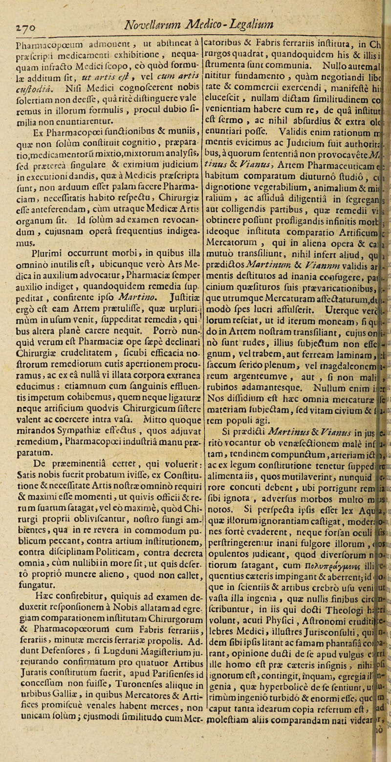 170 Novellarum Medico-Legalium Pharmacopoeum admonent, ut abftineat a praferipti medicamenti exhibitione , nequa¬ quam infrado Medici fcopo, eo quod formu¬ la additum fit, ut artts ejl, vel cum artis cuftodia. Nifi Medici cognofeerent nobis folertiam non deeflfe, qua rite diftinguere vale rerous in illorum formulis , procul dubio fi- milia non enuntiarentur. Ex Pharmacopcei fundionibus &amp; muniis, qua: non folum conftituit cognitio, praepara tio,medicamentarii mixtio,mixtorum, analyfis, fed praeterea fingulare &amp; eximium judicium in exeeunoni dandis, quae a Medicis praeferipta funt, non arduum eflet palam facere Pharma- ciam&gt; necefiitatis habito refpedu, Chirurgiae efle anteferendam, cum utraque Medicae Artis organum fit. Id folum ad examen revocan¬ dum , cujusnam opera frequentius indigea¬ mus. Plurimi occurrunt morbi» in quibus illa omnino inutilis eft, ubicunque vero Ars Me¬ dica in auxilium advocatur, Pharmacia: femper auxilio indiget, quandoquidem remedia fup peditat , confitente ipfo Martino. Juftitia: ergo eft eam Artem praetulifle, qua: utpluri-j mum inufum venit, fuppeditat remedia, qui bus altera plane carere nequit. Porro nun*i quid verum eft Pharmaciae ope faepe declinari Chirurgiae crudelitatem , ficubi efficacia no- ftrorum remediorum cutis apertionem procu¬ ramus , ac ex ea nulla vi illata corpora extranea educimus: etiamnum cum fanguinis effluen¬ tis impetum cohibemus, quem neque ligatura: neque artificium quodvis Chirurgicum fiftere valent ac coercere intra vafa. Mitto quoque mirandos Sympathiae effedus , quos adjuvat remedium, Pharmacopoei induftria manu prae¬ paratum. De praeeminentia certer, qui voluerit: Satis nobis fuerit probatum ivifte, ex Conftitu- tione &amp; neceffitate Artis noftrae omnino requiri &amp; maximi efife momenti, ut quivis officii &amp;re- rum fuarum fatagat, vel eo maxime, quod Chi¬ rurgi proprii oblivifeantur, noftro fungi am-j bientes, qua in re revera in commodum pu¬ blicum peccant, contra artium inftirutionem, contra difciplinamPoliticam, contra decreta omnia, cum nullibi in more fit, ut quis defer- to proprio munere alieno , quod non callet, fungatur. H$c confitebitur, quiquis ad examen de¬ duxerit refponfionem a Nobis allatam ad egre¬ giam comparationem inftitutam Chirurgorum &amp; Pharmaeopceorunl cum Fabris ferrariis, ferariis, minuta: mercis ferrariae propolis. Ad¬ dunt Defenfores , fi Lugduni Magifterium ju- rejurando confirmatum pro quatuor Artibus Juratis conftirutum fuerit, apud Parifienfes id concefium non fuifte, Turonenfes aliique in urbibus Galliae, in quibus Mercatores &amp; Arti¬ fices promifeue venales habent merces, non unicam folum 3 ejusmodi fimilitudo cum Mer¬ catoribus &amp; Fabris ferrariis inftituta, in Ch rurgosquadrat, quandoquidem his &amp; illisi ftrumenta funt communia. Nulloautemal nititur fundamento , quam negotiandi libe tate &amp; commercii exercendi, manifefte hi. elueefeit, nullam didam fimilitudinem co veniendam habere cum re, de qua inftitut eft fermo , ac nihil abfurdius &amp; extra olc enuntiari pofife. Validis enim rationum rr&lt; mentis evicimus ac Judicium fuit authorirt bus, a quorum fententianon provocaveteA// tinus &amp; Vianus, Artem Pharmaceuticam e habitum comparatum diuturno ftudio , 0 dignotione vegetabilium, animalium&amp;mit ralium , ac affidua diligentia in fegregan aut colligendis partibus, qua: remedii vi obtinere poliunt profligandis infinitis mori: ideoque inftituta comparatio Artificum Mercatorum , qui in aliena opera &amp; cai, mutuo transfiliunt, nihil infert aliud, qu praedi dos Martinum &amp; Viannm validis ar mentis deftitutos ad inania confugere, pai cinium quaefituros fuis praevaricationibus, &gt; que utrumque Mercaturam affedaturum.dt 1. modo fpes lucri affulferit. Uterque vere' {. lorumrefeiat, ut id iterum moneam, fiquji- do in Artem noftram transfiliant, cujus on i- no funt rudes, illius fubjedum non effei- gnum, vel trabem, aut ferream laminam, :1 faceum fericoplenum, vel rnagdaleoncm 1- reum argenteumve , aut , fi non mali , rubirtos adamantesque. Nullum enim i: :r Nos difiidium eft haec omnia meteaturae fc materiam lubjedam, fed vitam civium &amp; jL tem populi agi. Si praedidi M&amp;rtinus &amp; Vianus in jus c. rito vocantur ob venaefedionem male inf a* tam, tendinem compundum, arteriam id 1, ac ex legum conftitutione tenetur fuppedi re alimenta iis, quos mutilaverint, nunquid r- rore concuti debent, ubi porrigunt remjiia fibi ignota , adverfus morbos multo m js notos. Si perfpeda ipfis efiet lex Aqu a, qua: illorum ignorantiam caftigat, moder; o- nes forte evaderent, neque forfan oculi fis perftringerentur inani fulgore illorum ,&lt;j os opulentos judicant, quod diverforum n 0- tiorum fatagant, cum HoXv7r^dyfiong illi ;e- quentius caeteris impingant &amp; aberrent; id 0. que in fcicntiis&amp; artibus crebro ufu venifut vafta illa ingenia , qua: nullis Jnjbus circ n* feribuntur, in iis qui dodi Theologi hliri volunt, acuti Phyfici, Aftronomi eruditi);e» lebres Medici, illuftres Jurisconfulti, qui n- dem fibi ipfis litant ac famam phantafia coi|a rant, opinione dudi de fe apud vulgus ei-rri ille homo eft pra: ca:teris infignis, nihi pfi ignotura eft, contingit, inquam, egregiaiF n« genia , qua: hyperbohee de fe fentiunr, uip rimum ingenio turbido &amp; enormi dTe, quclni caput tanta idearum copia refertum eft jnoleftiam aliis comparandam nati videa