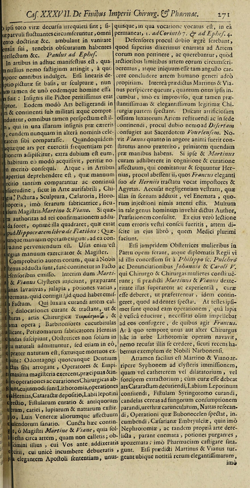 ipfi toto virac decurfu irrequieti fint; fi- ut parvuli fluduantes circumferuntur, omni ento dodrinae &amp;c. ambulant in vanitate nsus fui, tenebris obfcuratum habentes ntclledum &amp;c. Paulus ad Fphef. In artibus in adhuc manifeftius eft, qua- nullius nemo faftigium attingit , a que pore amnibus indulget. Etfi linearis dc- ptiopidurae fit bafis, ut fculpturx , nun tn tamen de uno eodemque homine efta fuit : Infignis ille Pidor peritiflfimus erat Iptor. Eodem modo Ars belligerandi in iri &amp; continenti fub militari aeque compre duntur, omnibus tamen perfpedum eft il- , qui in una illarum infignis prae caeteris , eundem nunquam in altera nominis cele- atein fibi coraparaffe. Quandoquidem quaeque ars per exercitii frequentiam per- ionem adipifeitur, extra dubium eft eum, habitum eo modo acquilivit, peritis no n merito ccnfequi. Atque , in Artibus apertius deprehendere eft , quae manuum rcitio tantum comparantur ac continua fuetudine , ficut in Arte aurifabrili, Chi- ia*Pidura, Sculptura, Cxlatoria, Horo iropoeia, imo ferarum fabricatrice , ficu - fum MagiftrisMartino &amp; Vi ano. Si quae- authoritas ad rei confirmationem addu- da foret, optime illa quadraret, qux extat ^Hippocratem libro de Flatibus \ Quae unque mantmm operam exigunt, ad ea con- udine perveniendum eft. LJfus enim eft egius manuum exercitator Magifter. Comprobatio autem eorum, quaeaNobis enus addudfa fiunt, fuse continetur in Fado fenforibus emitTo. Interim dum Marti- &amp; Vianus Clyfteres injiciunt, praeparant nas lavativas, julapia , potiones varias, zemata, quid contigit ?,id quod habet emif- Fadum. Qui luxata curandi artem cal- , dislocationes curant &amp; tradant, ut Sc uras, artis Chirurgicae Tw/Actepcdei, &amp; ima opera ; Barbitoniores cucurbitulas icant, Perizomarum fabricatores Hernias ndas fufeipiunt, Obftetrices non folum in u naturali admittuntur, fied etiam in eo, praeter naturam eft, foetusquemortuos ex- t jiunt: Odontagogi quoscunque Dentium ftus fibi arrogant, Operatores &amp; Ernpi- ti maxima magifteria exercent,praecipuas &amp;in- es operationes ac curationesChirurgicas ab- f( unt,cujusmodi funtLithotomia,opetationes ci iHernias,Cataradae depofitio,Labii leporini credio, Eiftularum curatio &amp; antiquorum 11 :rum, cariei, lupiarum&amp; nattarum exftir- Luis Venereae aliorumque afteduum c|ulendorum fanatio. Cunda haec contin- , 6 Magiftn Martine &amp; V'ane, quia fol- ieftis circa artem, quam non calletis; ob¬ ii quisque,in qua vocatione vocatus eft, in ea permanear, 1. adCorinth 7. “d Fphef. 4. Defcnfores procul dubio xgre ferebant, quod fuperius dixerimus enarrata ad Artem eorum non pertinere , ac querebantur, quod ardioribus limitibus artem eorum circumfcri- beremus, atque iniquum efle tam angufto car» cere concludere artem humano generi adeo propitiam. Interea praedidus Martinus &amp; Via¬ nus perfpicere queunt, quantum onus ipfis in. cumbar, imo ex improvifo, quas tamen prae- ftantiftimam &amp; elegantiffimam legitima: Chi¬ rurgia? partem fpedanr. Difcant artificiofarn oftium luxatorum Artem reftituendiac infede continendi, procul dubio nemoad Defcrtam confugiet aut Sacerdotem Vourlenfem. No¬ vit Vianus quanto in angore animi fuerit con- ftitutus anno praeterito , primatem quendam prae manibus habens. Si ipfe &amp; Martinus curam adhiberent in cognitione &amp; curatione affeduum, qui comitantur &amp; fequuntur Her¬ nias, procul abefienc ii, quos Francus eleganti fuo de Herniis tradatu vocat impoftores &amp; Agyrtas. Aecufat negligentiam veftram, quae illas in fcenam adduxit, vel Enemata , quo¬ rum injedioni nimis attenti eftis. Multum in tale genus hominupa invehit didus Author, Praefationem confulite. Ex ejus vero ledione cum erroris veftri confcii fueritis , artem di- fcite in ejus libro , quem Medici plurimi faciunt. Etfi jampridem Obftetrices mulieribus ia Partu opem ferant, atque diplomatis Regii vi id illis conceflum fit a Philippo fc. Pulchro ac Denunciationibus Johannis &amp; Carolz V. qui Chirurgo &amp; Chirurgasmulieres conftiiue- runt; fi praedidi Martinus &amp; Vianus dexte¬ ritate illas fuperarent ac experienrid , curae dfe deberet, ut praeferrentur , idem contin¬ geret, quod addentes fjaedar. At teftesipfi* met funt quoad eam operationem , qua lapis e vefica educitur, neceftitas olim impellebat ad eos confugere , de quibus agit Francus. At a quo tempore unus aut alrer Chirurgus hac in urbe Lithotomiae operam navavit, nemo recufat illis fe credere, ficuti recens ha¬ bemus exemplum de Nobili Narbonenfi. Attamen facilius eft Martino &amp; Vianoar¬ ripere Syphonem ad clyfteris immifiionem, quam vel catheterem vel dilatatorium , vel forcipem extradorium; cum curae efle debeat arsCataradam decutiendi, Labium Leporinum confuendi, Fiftulam Syringotomo curandi, candelas cereas ad fungorum confumptionem parandi,urethrae caruncularum, Nattas refccan- di. Operationi quae Bubonoeelcn fpedat, in¬ cumbendi , Caefarianae Embryulciae, quin imo Nephrotomiae, ac tandem propria arte dere- lida , parant enemata , potiones purgantes , 'eimini illius , cui Vos ante, addixeratis apozemata; imo Pharmaciam caftigare fata- citii, cui unice incumbere debueratis , gunr. Etfi prcdi&amp;i Martinus &amp; Vianus tur- elegantem Apoftoli fententiam, unus- geant ubique notitia rerum elegantiffimarum.