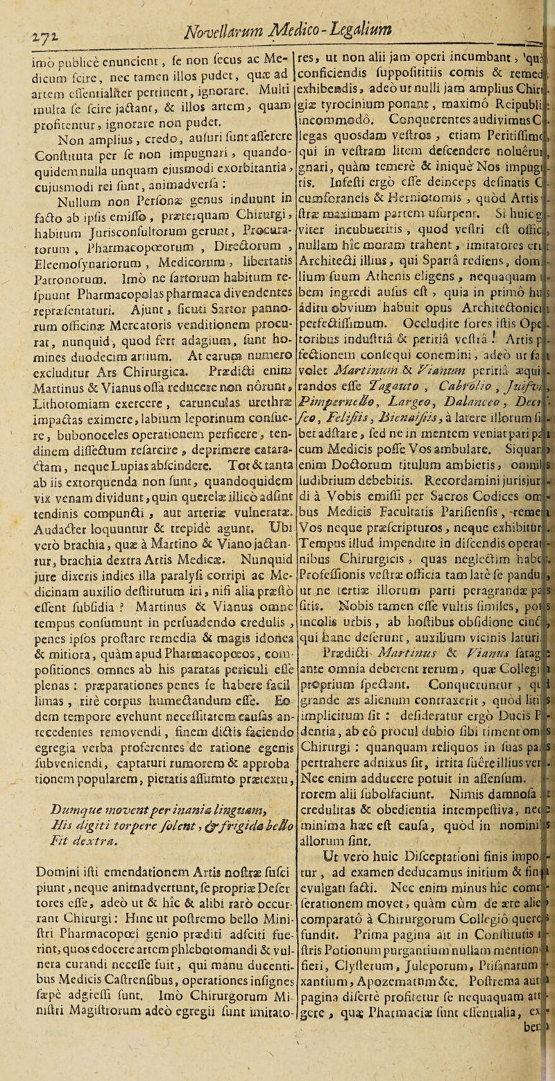 zyz imo publice enuncient, fe non Iccus ac Me¬ dicum fcire, nec tamen illos pudet, qua ad artem effentialfter pertinent, ignorare. Multi multa fe fcire jaftanr, &amp; illos artem, quam profitentur» ignorare non puder. Non amplius, credo, aufurifiuntafferere Conftuuta per fe non impugnari, quando¬ quidem nulla unquam ejusmodi exorbitantia, cujusmodi rei funt, animadverla . Nullum non Perfonae genus induunt in fado ab ipfis emiffo , praeterquam Chirurgi, habitum Jurisconfultorum gerunt, Procura¬ torum , Pharmacopoeorum , Dir-e&amp;orum &gt; Eleemofynariorum , Medicorum , libertatis Patronorum. Imo ne fartorum habitum re- repraffematuri. Ajunt, ficuti Sartor panno¬ rum officinas Mercatoris venditionem procu¬ rat, nunquid, quod fert adagium, funt ho¬ mines duodecim artium. At earum numero excluditur Ars Chirurgica. Prasdi&amp;i enim Martinus &amp; Vianusofia reducere non norunt® Lithotomiam exercere , carunculas urethrs impaftas eximere, labium leporinum confue- re, bubonoceles operationem perficere, ten¬ dinem diffe&amp;um refarcire » deprimere catara- effam, neque Lupias abfcinderc. Tot &amp; tanta ab iis extorquenda non funt, quandoquidem vix venam dividunt, quin querelae illkoadfint tendinis compuncti , aut arteris vulneratae. Audader loquuntur &amp; trepide agunt. Ubi veto brachia, quae a Martino &amp; Viano ja&amp;an- tur, brachia dextra Actis Medies. Nunquid jure dixeris indies illa paralyfi corripi ae Me¬ dicinam auxilio deftitutum iri, nifi aliapraefto effent fubfidia ? Martinus &amp; Vianus omne tempus confumunt in perfuadendo credulis, penes ipfos proftarc remedia &amp; magis idonea &amp; mitiora, quam apud Pharraacopceos, com- politiones omnes ab his paratas periculi effe plenas: praeparationes penes ie habere facil limas , rite corpus humectandum effe. Eo dem tempore evehunt neceffitatemcaufas an¬ tecedentes removendi, finem didis faciendo egregia verba proferentes de ratione egenis fubveniendi, captaturi rumorem &amp; approba tionempopularem, pietatisaflumto praetextu, Dumque moventper inanis, linguam y His digiti torpere /olent,&amp; frigida bello Fit dextra. Domini ifti emendationem Artis note fufei piunt, neque animadvertunt, fe propriae Defer tores effe, adeo ut &amp; hic &amp; alibi raro occur¬ rant Chirurgi: Hinc ut pofiremo bello Mini- ftri Pharmacoposi genio praediti adfeiti fue¬ rint, quos edocere artem phlebotomandi &amp; vul¬ nera curandi neceffe fuit, qui manu ducenti¬ bus Medicis Caftrenfibus, operationes infignes faepe adgrefli funt. Imo Chirurgorum Mi nifiri Magiltrorum adeo egregii funt imitato¬ res, ut non alii jam operi incumbant &gt; 'que conficiendis fuppofititiis comis &amp; remed exhibendis, adeournulli jam ampliusChiri. gix tyrocinium ponam , maximo Reipubli * incommodo. Conquerentes audivimus C. legas quosdam veftroi, etiam Peritifilmc, qui in veftram litem defecndere noluerui, gnari, quam temere &amp; inique Nos impugt- tis. Infefti ergo dTe deinceps delinatis G • cumforancis &amp; Ekrnictomis , quod Artis] 4 (irz maximam partem ufurpcnr. Si huicg - viter incubueritis, quod vefiri cfi offici, nullam hic moram trahent, imitatores ert c Architedi illius, qui Sparta rediens, dorn:. • lium fuum Athenis eligens , nequaquam 1 - aditu obvium habuit opus Architedonict 1 perfe&amp;iflimum. Occludite fores illis Ope - toribus induffna &amp; peritia veftra l Artis p, - fedionem confequi conemini, adeo ur fa t velet Martinum &amp; Vi anum peritia aequi - randos effe Tagant0 , Cabrolio , Juifvi , Pimpsrncllo, Lar geo, Dalanceo , Dect \ feo, Felijiis, Bienaijiis, a latere illorum fi - beradftare, fed nem mentem veniatparipqi cum Medicis poffe Vos ambulare. Siquar &gt; enim Dodorum titulum ambietis, oninilts ludibrium debebitis. Recordamini jurisjur - di a Vobis emiffi per Sacros Codices orr * bus Medicis Facultatis Parifienfis, reme 1 Vos neque prafferipruros, neque exhibithr L Tempus illud impendite in difeendis operat - nibus Chirurgicis, quas negieflim habcl. Profeffionis veftra: officia tam late fe pandu , ut ne tertias illorum parti peragrandas pals litis. Nobis tamen effe vultis fimiles, pot s incolis urbis, ab hoftibus oblidione cinfilj, qui hanc delerunt, auxilium vicinis laturi,,; Praedi&amp;i- Martinus ck Vianus fatagfi ante omnia deberent rerum, quas Collegi b proprium fpefbnt. Conqueruntur , qtB: grande xs alienum contraxerit, quod liti s implicitum fit : defideratur ergo Ducis Pt&gt; dentia, ab eo procul dubio fibi timent om s Chirurgi : quanquam reliquos in fuas pa; s pertrahere adnixus fit, irrita fuere illius ver . Nec enim adducere potuit in affenfum. rorem alii fubolfaciunt. Nimis darnnofa :|t. credulitas &amp; obedientia intempeftiva, nec 2 minima htec eft caufa, quod in norninii s aliorum fint. Ut vero huic Difccptationi finis impoij* tur , ad examen deducamus initium &amp; fin|ji evulgati fadi. Nec enim minus hic comr - ferationem movet, quam cum de acre alie &gt; comparato a Chirurgorum Collegio quere,» fundit. Prima pagina ait in Conftitutis u,- ftris Potionum purgantium nullam mentio,n* fieri, Clyftetum, Juleporum, Ptifanarum • xantium, Apozematnm&amp;e. Poftrema aut * pagina diferte profitetur fe nequaquam att - gere, qua; Pharmacia: funt effentiajia, ex*