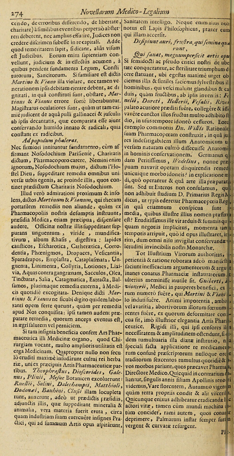 cendo, de erroribus differendo, de libertate, charitate) afimilibuseventibus perpetuo abfter- reri deberent, nec amplius effutire, Judices non credere diferimen fubeflc in recapitali. Adde quod temeritatem fapit, fidicanr, alias vifum eft Judicibus. Eorum enim fapientiam con¬ vellunt, judicium &amp; inielledus acumen , &amp; quibus pendent fundamenta Legum, Confti tutorum, Sancitorum. Si familiare eft dittis Marti no &amp; Viano illa violare, nec tamen ve nerationemipfisdebitamejeraredebent, ac di gnitati, in qua conftituti funt,obftare&gt; Alar- tinus &amp; Vianus errore forte liberabuntur. Magiftratus oculatiores funt, qu^m ut tam exi¬ mie judicent de aqua pulli gallinacei &amp; jufculis ab ipfis decantatis, quas comparata efle ajunt confervando humido innato &amp; radicah, quia conflant ex radicibus. Adpoculum phaleras. Nec firmiori innituntur fundamento? cum af firmant Nofodochium Parifienfc, Charitatis di&amp;um, Pharmacopeeo carere. Nemini enim ignotum, Nofodochium majus, didtum THo* ftel Dieu, fuppeditare remedia omnibus uni- verfae urbis egenis, ac proinde illis, quos con¬ tinet praedidum Charitatis Nofodochium. Illud vero admirationi proximum &amp; info lens,di£los Martiniim &amp; Viarium, qui thecam portatilem remediis non aliunde &gt; quam ex Pharmacopoliis noftris defumptis inftruunt, praefidia Medica, etiam prascipua, difpenfare audere. Officinae noftrae illis fuppeditantfup- purans unguentum , viride , mundifica- tivum , album Rhafis , digeftiva : lapides caufticos, Efcharotica, Catheraetica, Corro- dentia, Phoenigmos, Dropaces, Veficantia, Sparadrapos, Emplaftra, Cataplafmata? Un¬ guenta, Linimenta, Collyria,Lotiones, Lixi¬ via, Aquas contra gangraenam, Sacculos, Olea, Tin&amp;uras, Salia, Catagmatica, Extra&lt;fta,Bal- famos, plurimaque remedia externa, aMedi- cis quotidie excogitata. Denique didi Mar- tinns &amp; Vianus ne ficubi digito quidem labo¬ ranti opem ferre queunt, quam per remedia apud Nos conquifita: ipfi tamen audent prae¬ parare remedia, quorum anceps eventus eft, in aegri falutem vel perniciem. Si tam infignia beneficia confert Ars Phar¬ maceutica illi Medicinae organo, quod Chi¬ rurgiam vocant, multo amplioris utilitatis eft erga Medicinam. Quapropter nullo non fecu lo eruditi maxime infudarunt cultui rei herba riae, uni ex praecipuis Artis Pharmaceuticae par¬ tibus. Thcophrajlus, Diofcarides, Gale¬ nus, Plinii, Mefue Botanicen excoluerunt: Pudli i, Solini, Dalechampii, Alatthioli, Dodon&lt;ei, Dauhini, Clufii illam locupleta runt, auxerunt, adeo ut praedidis praslidiis, adjundis illis, quae fuppeditant mineralia &amp; animalia, vera materia fuerit eruta , circa quam induftriam fuam exercuere infignes Pra- dici, qui ad lummum Artis opus afpiratunt, Sanitatem inteiligo. Neque enim alius nobi notus eft Lapis Phiiofophicus, praster eum qui illam acccrfir. Dcfpiunt auri, fru/lra^ qui femina qua runt, (flui fanat&gt; magnutnperfcit artis opu Si femidodi ac pfeudo critici noftri de ubel tate conquerantur, ac fterilitate triumphum d] cere ftatuant, ubi cgeftas maxime urget ob ciemus illis dfimiles faciemus fylveftnbus ili hominibus, qui vefeimalunt glandibus &amp; cai duis, quam frudibus, ab iplis invemis: Fi ne lii. Duret i , Jio/ler ii, Vefalii, River palato acutiore praedi n fuere, collegere &amp; afft: vavere eundos illos frudus multo adhibito fti dio, inufustemporeidoneo ceffuros. Eoru. exemplo commotus Dn. Villis Rationale, luam Pharmacopoeam conftruxir, in qua ju; res indefatigabilem illum Anatomicum u verfam naturam cultro difleeuifle Anatomi in hominis confervationem. Germanus q dam Peritiffimus , JVedelius, nonne pr&amp;- puam navavit operam disquirendis remed ; unicuique morbo idoneis ? in explicatione n: di, quo operantur &amp; qua arte illa praeparari, i finr. Sed ut Exteros non confulamus, qu i non adhibuit ftudium D. Primarius Regis A • dicus, ut typis ederetur PharmaecpoeiaReg , in qua etiamnum confpicua funt media, quibus illuftre illius nomen praefixtu eft? Eruditiflimus ille vir arduis &amp; fu nimis qu j- quam negotiis implicitus, momenta tanA temporis arripuit, quo id opus illuftraret, ir|- rim, dum omni nilo invigilat confervandae1!- letudini invincibilis noftri Monarchas. Tot llluftrium Virorum authoritas, • perientia &amp; ratione roborata adeo mamfrftfii faciuntinefficaciam argumentorum&amp;ars;u t inanes conatus Pharmacias inftauratorum;;i: ulterius meminifle inutile fit. Guiberti, !E 'vion.erii, Medici in pauperes benefici, ex - rum numero fuere, qui Marti ni &amp; Vi a hi - lo induti fuere. Animi impotentia , ambii ? vel avaritia, abortivorum illorum foetuum rentes fuere, ex quorum deformitate con - cua fit, imo illuftrior elegantia Artis Phari i- ceutice. Rigidi illi, qui ipfi cenfores il s neeefiitatem &amp; amplitudinem oftcndunr, fi i i- dem tumultuaria illa diaetae inftiturio, n a. fpeciali fadta applicatione re medicamen- rum confuse pndcriptorum nulloque orc e traditorum fexcentos tumultusquotidie&amp; &gt;- vos morbos pariunt? quos praecavet Pharma. 3, Dire&amp;ore Medico.Quicquid incontrariurai liantur, fingulis annis filiam Apollinis teno fi videmus,Vare florentem. Autumno vigeni n quam terra propriis condit &amp; alit vifccrif s. Qnicunquc enixus adhibeatur eradicandae Mc aftori vitae, tamen cum mundi machina i;i- tum concidet, rami autem, quos conatir deprimere. Palmarum inftar femper furi n vergent &amp; curvatas refurgenr. Pi i I