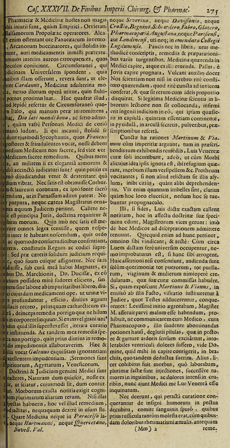 Z7S &lt; Pharmacis &amp; Medicina holtesnon nugis ] &gt;bis injuriifunt, quam Empirici, Orvietani alfamorum Propola ac operatores. Alea 1 enim oftentant ore Panaesarum invento , Arcanorum buccinatores, quiftolidisim* nunt, auri medicamentis inmifti pratextu; immos interim aureos extorquentes, quos loculos conjiciunt. Circumforanei , qui tdicinatn Univerfalcm Ipondent , quia inibus illam offerunt, revera funt, ut ele- ner Cardanus, Medicinas adulterina rao a, nemo illorum opera utitur, quin ftulti- poenas protinus luat. Huc quadrat illud, od lepide refertur de Circumforaneo quo- n Italo, qui manum pera intromittens , ;|baC Dio Lati mandi bojia, ac fenoadmo- quam vafre Perfonati Medici de corio 1 mano ludant. Ii qui incaute, ftolide fe dunt ejusmodi Sycophantis, quos Fr ancus i poftores&amp; fraudulentos vocat, nofledebent i aedium Medicum non facere, fedvice ver s. Medicum facere remedium. Quibus mens a, an militem ii ex elegantia armorum &amp; dio accindo judicaturi funt ? quin potius ex mo dijudicandus venit &amp; dexteritate' qua iium vibrat. Nec fatis eft obtinuifle Cothur- n&amp; lauream coronam, ex ipso fonte lacro endum, utinParnalfumaditus pateat: Ne- purpura, neque catera Magiftratus orna¬ ri nta aquum Judicem pariunt. Callere ne- c eft principia Juris, dodrina requiritur &amp; bitas morum. Quin imo nec fatis eft me¬ riter omnes leges tenui fle, quem refpe- LTiinter ie habeant nofcendum, quis ordo ac quomodoconfuetudinibusconfentiant, retis, conftitutis Regum ac codici fupre- Sed pra cateris folidum judicium requi- quo fuum cuique aflignetur. Nec latis :•« 1 i iS 1 &lt; r r m a a H r r! e c V dixifle, fub cura mea habui Magnates, ex bus Dn. Marchionis, Dn. Ducifla, exeo inum poflideo mire fudores eliciens, fan- nem fine labore ab impuritatibus libero, diu* cicujusdam medicamenti ope, ut urinae vi¬ is profundantur , efficio, diutius aegrum ne iiacis recreo, priusquam cathatdicum ex- fc ea, deinceps remedia porrigo qua ne hilum b sincorporerelinquunr.Sienimvclgraniuni’ F idus quid illis fuperfteseffet , iterata curatio tinftituenda. Ac tandem mea remedia fpe- :a non porrigo, quin prius diutius in remo- dis impedimentis allaboraverim. Haec &amp; li ilia vocat Galenus exquifitam ignorantiam f&gt; xcellentcmimpudentiam. iSermones funt I pirieorum, Agyrtarum, Veneficorum. Dodrina &amp; Judicium genuini Medici funt raderes, Naturam dumquiefeit, nofle ex flit, ut fciatur, cujusmodi fit, dum contur- t ur. Morborum exada notitia exigit cogm- t lem plurimarum aliarum rerum, Nifi illas F fpedas habueris, hoc vel illud remedium, c idjaditas, nequaquam dextre in ufum fle* Quare Medicina neque in Paracelfo la- neque Hartmanno / neque GHiercetano, Novell. Val. t neque Severi jio , neque Davijfonio, neque Cr oHio,Deguind,Schr ce dero. Fabro, G Inzer o, Pharmacopaeia Augujlana .nequei3 artjienfi , aut Londtnenfi, uti neq; in emendata Collegii Lugdunenfis. Paucis nec in libris, utur me¬ thodice conlcriptis, remediis &amp; praeparationi¬ bus variis turgentibus. Medicina querenda in Medici capite, atque ex illo eruenda. Pallas, e Jovis capite prognata, Vulcani auxilio docet Nos fcientiamnon nifi in cerebro rite confti- tuto quarendam, quod rite eunda ad invicem conferat, &amp; quas fit rerum cum ideis proportio disquirat. Si legitima Medicina* fcientia in li¬ brorum ledior.e non fit collocanda, infirmi erit ingenii indicium in eo, qui ipfam quafie- rit in capfula, quintam eflentiam continente, in pyxidula, in arcula fecretis, pulveribus, pra- fcnptionibus referta. Cunda ha rationes Martinum &amp; Via. nu?n cum imperitia arguant, tum in praferf. bendis tum exhibendis remediis, Luis Venerea cura foli incurribunt, adeo, ut cura Morbi alicujusideaipfis ignota eft, ibi refugium qua- rant, morbum illum verfipellem &amp;c. Protheura vocitantes; fi non aliud relidum fit illis afy- lura, inibi citius, quam alibi deprehenden¬ tur. Vix enim quantum imbelles fint, clarius quarnhoc loeo elueefeit, nedum hoc fe tue¬ buntur propugnaculo. Illi, fi fides. Luis didx exadam callent notitiam, hoc in affedu dodrina lua fpeei- mina edunt, M^giftrorum vices gerunt: imo de hoc Medicos ad difeeptationem admittere renuunt. Quicquid enim ad hunc pertinet, omnino fibi vindicant; &amp;rede: Ciim circa Luem didam fereuniverfim occupentur, ne¬ mo improbaturus eft, fi hanc fibi arrogent. Huic aflertioni nifi confentiunt, audienda funt folum querimonia tot puerorum, tot puella¬ rum, vitginum &amp; mulierum nimiopere cre¬ dularum, qua fua cura commiffas habuere. Si, quam expofeunt Maj'tinus &amp; Vi anus, in emifso ab illis Fado, vifitatio iuftitueretur a Judiee, quot Teftes adducerentur, conque- rentes: Levilfime initio agrorabam, Magifter M. afleruit parvi malum efle habendum, pro¬ hibuit, ne communicarem cum Medico , cum Pharmacopoeo , illo fuadenre abominandas potiones haufi, deglutii pilulas, qua in pedo¬ re &amp; gutture ardoris fenfum excitarunt, into¬ lerabiles ventriculi dolores fuffero, vide Do¬ mine, quid mihi in capite contigerit, in bra¬ chiis, quo tandem dedudus fuerim. Alius, li¬ cet cohibitus fuit morbus, quo laborabam, plurima fada funt injediones, fucceflere tu¬ mores in inguinibus, ac dolores intenfiin cru¬ ribus, nunc ajunt Medici me Lue Venerea efle inquinatum. Nec deerunt, qui perada curatione con¬ querantur de infigni humorum in pedus decubitu, comite fanguinis fputo , quibus prius tuflicula tantum roolefta erat, cum quibus¬ dam doloribus rheumatismi amulis, antequam (Mra) z remc-