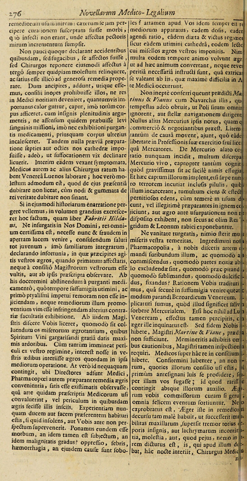 remediorum ufunbinirem: ceterum (e ;am per¬ cipere cura ionem fufceptam fu i (Te morbi, q *,6 infe&amp;i non erant, unde affedtus pedoris mirum incrementum fumpfir. Non pauci quoque declarant accidentibus quibusdam, fedfugacibus , fe affedos fuifle , fed Chirurgos reponere ejusmodi affedus a tergo femper quidpiam moleftum relinquere, acfatiusefle iilicoad generofa remedia prope¬ rare. Dum ancipires, addunt, utique efie- mus, confilii inopes prohibuifle illos, ne res in Medici notitiam deveniret, quantumvisim- portunuscalor guttur, caput, imo totumcor- pus afficeret, cum infignis plenitudinis argu¬ mentis , ne aflenfum quidem praebuifle levi fanguinis miffioni, imo nec exhibitioni purgan¬ tis medicamenti, priusquam corpus ulterius incalefceret. Tandem nulla prcevia praepara¬ tione ftpties aut odies nos cathedrae impo- fuifle, adeo, ut fuffocationem vix declinare licuerit. Interim eadem vexant fymptomata. Medicus autem ac alius Chirurgus ratum ha¬ bent Venerea Luenos laborare; hoc vero mo¬ leftum admodum eft, quod de ejus praefentia dubitare non liceat, cum nodi &amp; gummata de rei veritate dubitare non finant. Si in ejusmodi hiftoriarum Enarratione per¬ gere vellemus, in volumen grandius excrefce- ret hoc fadum, quam liber Fabritii Hi Ida- ni. Ne infurgatisin Nos Domini, res omni¬ um certiffima eft, neceffe nunc &amp; fraudem in apertam lucem venire , confulendum faluti tot juvenum , imo familiarum integrarum , declarando infortunia, in quae praecipites agi¬ tis veftros aegros, quando primatumaffedatis, neque a confilio Magiftrorum veftrorum efle vultis, aut ab ipfis praeferipta obfervare. Ab his doceremini abftinendum &amp; purganti medi¬ camento, quo tempore fuftumigiis utimini, ac primo ptyalifmi impetui remoram non efle in¬ jiciendam, neque remediorum illum promo¬ ventium vim efle infringendam alterius contra¬ riae facultatis exhibitione. Ab iisdem Magi, ftris difeere Vobis liceret, quomodo fit col¬ luendum os miferorura aegrotantium, quibus Spiritum Vini gargarifandi gratia datis maxi¬ mis ardoribus. Cum tantum immineat peri¬ culi ex veftro regimine, intereft nofie in ve- ftris aedibus interiifle aegros quosdam in ipfa mediorum operatione. At vero id nequaquam contingit * ubi Diredores adfunt Medici, Pharmacopoei autem praeparant remedia aegris convenientia, fatis efle exiftimatis obfervafie, qua arte quidam praeferiptis Medicorum ufi convaluerint, vel periculum in quibusdam agris feci fle illis infeiis. Experientiam nun¬ quam ducem aut facem praeferentem habituri eftis,fi quid infolens, aut Vobis ante non per- fpedum fupervenerit. Ponamus eundem efle morbum, an idem tamen eft fubjeaum, an idem malignitatis gradus? oppreffio, febris, haemorrhagia , an ejusdem eaufte funt fobo- les i attamen apud Vos idem icmper ett rt mediorum apparatus, eadem dolis, eader agendi ratio, eadem diaeta &amp; vidus tegimei ficut eadem utimini cathedra, eodem lede cui mifellos agros veftros imponitis. Nimj multa eodem tempore animo volvunt agr ut ad hac animum convertant, neque revei peritia necdfaria inftrudi funt, qua extricar fe valeant ab iis, qua maxime difficilia in A te Medica occurrunt. Non inepte conferri queunt prodidiMa\ tinus &amp; Vianus cum Navarchis illis, qu| tempeftas adeo obruit, ut Poli fitum omnirj ignorent, aut ftella navigationem dirigent» Nullus alius Mercurius ipfis notus, quamqj commercio &amp; negotiantibus praeft. Litem tantfim de causa movent, ajunt, quo eade libertate in Profeffionis l*ua exercitio frui lice; 1 qua Mercatores. Dc Mercurio alato cc; ratio nunquam incidit, multum dilcrepa Mercurio vivo , eapropter tantum cogniti, quod graviflimus fit ac facile nimis effugiat Et haec captumillorumimplent,eifi faepe nunI. ro terrorem incutiat inclufis pilulis, quit:; illum incareerant, tumultum ciens &amp; eftedj pernitiofos edens, cum temere in ufura dr* eunt, vel illegitime praeparantes in ignem cct. jiciunt, aut aegro ante ufurpationem nomi: difpofito exhibent, non fecusac olira Rei T gridum &amp; Leonum rabiei exponebantur. Ne vanitate turgeatis, nimio ftetit mu ! miferis veftra temeritas. Ingredimini noli 1 Pharmacopolia , a nobis dilectis artem t - mandi furibundum illum, ac quomodo a s commifeendus, quomodo partes noxiae ab . Io excludendae fint, quomodo praeepitand , quomodo fublimandus, quomodo duleificfi¬ dus , fixandus? Rationem Vobis tradituri - mus, qua fecurein fuffumigia venire queat c modum parandi Bezoardicum Venereum. - plicaturi lumus, quod illud fignificet lalivh forbere Mercurialem. Etfi hoc nihil ad Lu| i Veneream , effe&amp;us tamen percipitis, c 1 aeger ille inquinatus eft- Sed fidem Nobis - hibete, Magiftri Martine &amp; Viane, prad a non fufficiunt. Memineritis adhibitis orr - bus cautionibus, Magiftri tamen infpe&amp;ionia requiri. Medicos fuper hac re in confilium U hibete. Confitemini lubenter , an non - rum, quoties illorum confilio ufi eftis, ii primum antefignani luis fe prodidere, Cv~ per illam vos fugafle ; id quod rarift e contingit absque illorum auxilio. rum vobis commiflorum curam fi gem|, omnia felicem eventum fortiuntur. Ne o exprobratus eft , 'Aiger ifte in remediot-ri decurfu tam male habuit, ut fuccelferitimi&gt; bilitas maxillarum ,fuperfit tremor totius &lt;! f- poris infignis, aut lachrymarum incontir 1- tia, moleftia, aut, quod pejus, nemo in 1* rem di&amp;urus eft , is, qui apud illum drt- Jbat, hac notte interiit, Chirurgus Medie n