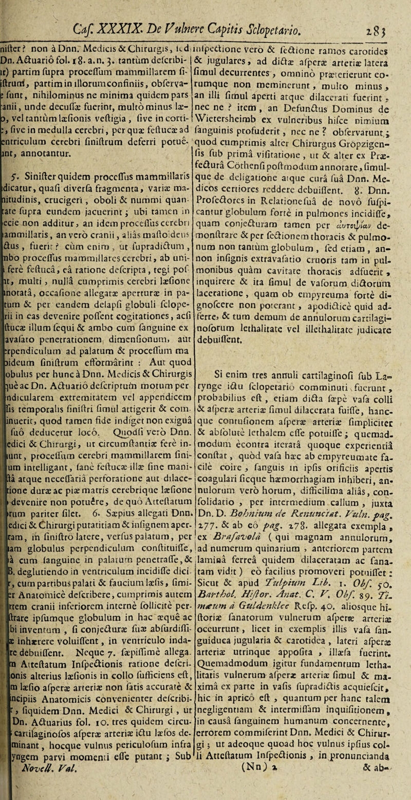 nifter? non a Dnn; Medicis &amp; Chirurgis, kddnfpedione vero &amp; fedione ramos carotides Dn. Aduariofol. i8-a.n.3. tantum deferibi-1&amp; jugulares, ad didx afperx arterix latera pr) paxtim fupra procefium mammillarem fi- iftrurri, partiminillorumconfiniis, obferva- funt, nihilomirftis ne minima quidem pars anii, unde decuffx fuerint, multo minus lx- fimul decurrentes , omnino praeterierunt eo- rumque non meminerunt, multo minus &gt; an illi fimul aperti atque dilacerati fuerint « nec ne ? irem , an Defunctus Dominus de 0, vel tantum Ixfionis veftigia , (ive in corti- Wietersheirab ex vulneribus hilce nimium (ive in medulla cerebri, perqux feftucxad fanguinis profuderit, necne? obfervarunt ; entriculum cerebri finiftrum deferri potue- quod cumprimis alter Chirurgus Gropzigen- int, annotantur. fis fub prima vifitatione , ut &amp; alter ex Prae- fedura Cothenfipoftmodumannotare,fimul» que de deligatione aique cura fua Dnn. Me¬ dicos certiores reddere debuiftent. 8- Dnn. Profedores in Relationelua de novo fufpi- cantur globulum forte in pulmones incidifie, quam conjeduram tamen per dvrcxptav dc- monftrare &amp; per fedionem thoracis &amp; pulmo¬ num non tantum globulum , (ed etiam , an- non infignis extravafatio cruoris tam in pul¬ monibus quam cavitate thoracis adfuerit, inquirere &amp; ita fimul de vaforum didorurn laceratione , quam ob empyreuma forte di- gnofeere non poterant, apodidice quid ad- ierre&gt; &amp; tum demum de annulorum cartilagi- noforum lethalitate vel illethalitate judicare debuiffent. 5. Siniftcr quidem proccffiis mammillaris idicatur, quafi diverfa fragmenta, varix ma- aitudinis, crucigeri, oboli &amp; nummi quan- tate fupra eundem jacuerint; ubi tamen in ecie non additur, an idem procefius cerebri ammillaris, an vero cranii, alias maftoldeus dus, fuerit t cum enim , ut fupradidum , nbo procefius mammillaresccrcbri, ab uni- fere feftuca, ea ratione deferipta, tegi pof t, multi , nulla cumprimis cerebri Ixfionc notata, occafione allcgatx aperturx in pa- tum &amp; per eandem delapfi globuli fclope- rii in eas devenire poflfent cogitationes, acfi ftucx illum fequi &amp; ambo cum (anguine ex avafaro penetrationem dimenfionum, aut rpendiculum ad palatum &amp; procefium ma ideum finiftrum efformarinr : Aut quod obulus per hunc a Dnn. Medicis &amp; Chirurgis ueacDn. Aduario deferiptum motum per ndicularem extremitatem vel appendicem is temporalis finiftri fimul attigerit &amp; com- inuerit, quod ramen fide indiget non exigua fuo deducetur loco. Quodfi vero Dnn. edici &amp; Chirurgi, ut circumftantix fere in- unt, procelfum cerebri mammillarem fini¬ um intelligant, (ane feftucx illae fine mani- a atque ncceflaria perforatione aut dilace- ione durx ac pix matris cerebrique lxfione devenire non potuere, de quo Actefiatum Irum pariter filet. 6. Sxpius allegati Dnn. [edici &amp; Chirurgi putatitiam &amp; infignem aper- i|Jram, in finiftro latere, verfus palatum, per Si enim tres annuii cartilaginofi fub La~ rynge idu felopetario comminuti \ fuerunt , probabilius eft , etiam dida fxpe vafa colli &amp; afiperx arterix fimul dilacerata fuifie, hanc- que contufionem afperx arterix fimplicitct &amp; abfolute lethalem cfle potuifie; quemad¬ modum econtra iterata quoque experienti^ confiat, quod vafa hxc ab empyreumate fa¬ cile coire , fanguis m ipfis orificiis apertis coagulari ficqtie hxmorrhagiam inhiberi, an¬ nulorum vero horum, difikilima alias, con- folidatio , per intermedium callum , juxta Dn. D. Bohnium de Rentinczat. Vuln. pag. 177. &amp; ab eo pag. z78- allegata exempla , ex Brafavold ( qui magnam annulorum. Jiam globulus perpendiculum conftituifie,! ad numerum quinarium &gt; anteriorem partem mm tano-ninf* in mbinm npn^fralTf* &amp; lamina fprrna nnirl^m rlilarnraram n r* ma p cum (anguine in palaium penetrafle,&amp; deglutiendo in ventriculum incidifle dici , cum partibus palati &amp; faucium lxfis, fimi- r Anatomice deferibere, cumprimis autem |rtem cranii inferiorem interne follicite per¬ rare ipfumque globulum in hac xque ac ui inventum , fi conjedurx fux abfurdifii- ae inhxrere voluiflent, in ventriculo inda- re debuiflenr. Neque 7. fxpifiime allega, ra Aiteftatum Infpedionis ratione deferi- onis alterius lxfionis in collo fufficiens eft, m lxfio afperx arterix non fatis accurate &amp; ncipiis Anatomicis convenienter deferibi- , fiquidem Dnn. Medici &amp; Chirurgi , ut Dn. Aduarius fol. 10. tres quidem circu- canilaginofos afperx arterix idu lxlos dc- minant, hocque vulnus periculofum infra yngem parvi momenti efle putant j Sub Novell\ Val. lamina ferrea quidem dilaceratam ac fana- tam vidit) eo facilius promoveri potuiflet: Sicut &amp; apud 'Tzilpiwn Lib. 1. Obf. yo. Barthol. Hi flor. A?iat. C. Obf. 39. fR m&lt;eum d Giddenklee Refp. 40. aliosque hi- ftorix fanatorum vulnerum afperse arterix occurrunt, licet in exemplis illis vafa fan- guiduca jugularia &amp; carotidea , lateri afperx arterix utrinque appofita , illxfa fuerint. Quemadmodum igitur fundamentum letha- litatis vulnerum afperx arterix fimul &amp; ma¬ xima ex parte in vafis fupradidis acquiefcit, hic in aprico eft , quantum per hanc talem negligentiam &amp; intermiflam inquifitionem, in causa fanguinem humanum concernente, errorem commifcrmtDnn, Medici &amp; Chirur¬ gi ; ut adeoque quoad hoc vulnus ipfius col¬ li Attcftatum Infpedionis , in pronuncianda (Nn) a, Si ab«