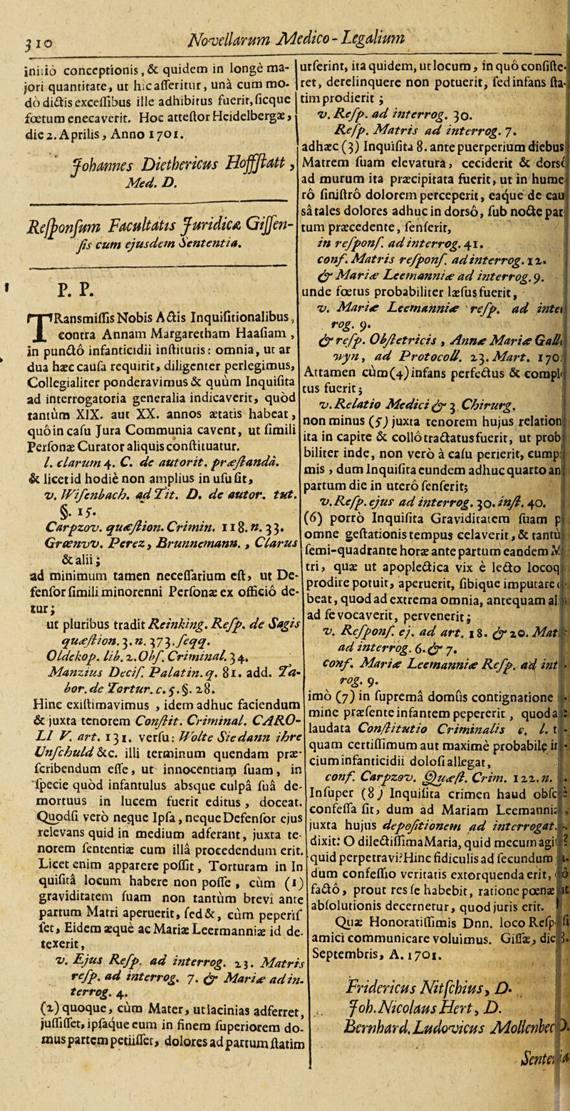 $ io inhio conceptionis , &amp; quidem in longe ma¬ jori quantitate, ut hicafferittir, una cum mo¬ do didis excelTibus ille adhibitus fuerit, ficque foetum enecaverit. Hoc atteftor Heidelbergae , die2. Aprilis, Anno 1701. J oh annes Diethericus Hoffftatt, Med. D. Refjonfum Facultatis Juridica Gijfen- Jis cum ejusdem Sententia. P. P. RansmiffisNobis Adis Inquifitionalibus, contra Annam Margarecham Haafiam , in pundo infanticidii inftitutis: omnia, ut ar dua haeeeaufa requirit, diligenter perlegimus, Collcgialiter ponderavimus &amp; quum Inquifita ad interrogatoria generalia indicaverit, quod tantum XIX. aut XX. annos aetatis habeat, quoincafu Jura Communia cavent, ut fimili Perfonae Curator aliquis conftituatur. I. clarum 4. C. de autorit. pr*Jlandd. &amp; licet id hodie non amplius in ufufit, v. JVifenbach. ad fit. D. de autor. tut. §• 'j- Carpzov. qu*Jlion. Crimin, 118.«. 33. Graenvv. Perez, Brunnemann., Clarus &amp;alii; ad minimum tamen necefiarium cft, ut De- fenfor fimili minorenni Perfonae ex officio de¬ tur; ut pluribus tradit Rcinking. Refp. de Sagis qu*Jlion. 3. n. y/^^feqq. Oldekop. lib. 2. Obf Criminal. 3 4, Manzius Decif, Palat in. q. 81. add. bor. de Tortur. c. 5. §. 28. Hinc exiltimavimus , idem adhuc faciendum &amp; juxta tenorem Conflit. Criminal. CARO- Ll V. art. 131. verfu: Uolte Siedann ihre Cnfchuld &amp;c. illi terminum quendam prae- feribendum efie, ut innocentiam fuam, in Specie quod infantulus absque culpa futi de¬ mortuus in lucem fuerit editus, doceat. Quodfi vero neque Ipfa, neque Defenfor ejus relevans quid in medium adferant, juxta te¬ norem Sententiae cum illa procedendum erit. Licet enim apparere poffit, Torturam in In quifita locum habere non pofie , cum (1) graviditatem fuam non tantum brevi ante partum Matri aperuerit, fed&amp;, eum peperif fet. Eidem aeque ac Mariae Leermannia: id de¬ texerit , v. Ejus Refp, ad interrog. x 3. Matris refp. ad interrog. 7. &amp; Mari* adin. terrog. 4. (2) quoque, cum Mater, ut lacinias adferret, juffifiet, ipfaque eum in finem Superiorem do¬ mus partem petiiflet, dolores ad partum ftatim utSerint, ita quidem, ut locum, inqu6confifte«| ret, derelinquere non potuerit, Sed infans fta-j tim prodierit; v. Refp. ad interrog. 30. Refp. Matris ad interrog. 7. adhaec (3) Inquifita 8. ante puerperium diebus : Matrem Suam elevatura, ceciderit &amp; dorso ad murum ita praecipitata fuerit, ut in hume ro finjftro dolorem perceperit, eaque de catf sa tales dolores adhuc in dorso, Sub node par tum praecedente, Senferit, in refponf. ad interrog. 41. conf.Matris refponf. ad interrog. xz. &amp; Mari* Lee?nanni* ad interrog. 9. unde foetus probabiliter laefusfuerit, %&gt;. Mari* Lee manni* refp. ad inter rog. 9. (f refp. Obfletricis , Ann* Mari* Galli '■ wyn, ad Protocoll. x^.Mart. 17OJj Attamen cum (4) infans perfedus &amp; compiti tus fuerit j rv. Relatio Medici gy 3 Chirurg. non minus (f) juxta tenorem hujus relationi ita in capite &amp; collotradatusfuerit, ut prob biliter inde, non vero a eafu perierit, eump: mis, dum Inquifita eundem adhuc quarto an partum die in utero fenferit; •v.Refp. ejus ad interrog. 30. infl. 40. (6) porro Inquifita Graviditatem Suam p&gt; omne geftationistempus celaverit,&amp; tantuli femi-quadrante horae ante partum eandem A* tri, quae ut apopledica vix e ledo locoqi prodire potuit, aperuerit, fibique imputare &lt;|J beat, quod ad extrema omnia, antequam ali)! ad Sevocaverit, pervenerit; 'V. Refponf. e), ad art. 18. &amp;zQ. Matf ad interrog. 6.&amp;7. conf. Mari* Leemanni* Refp. ad int • rog. 9. imo (7) in Suprema domus contignatione ■ mine praefenteinfantem pepererit, quoda : laudata Con/litutio Criminalis e. I. t - quam cettiffimum aut maxime probabile it • ciuminfanticidii dolofiallegat, conf. Carpzov. ffju*fl. Crim. 122.n. . Infuper (8j Inquifita crimen haud obfc e confeflafit, dum ad Mariam Leemanni:*, juxta hujus depoftionetn ad interrogat. -. dixit: O dilediffimaMaria, quid mecumagii ? quid perpetravirHinc fidiculis ad fecundum t- dum confeffio veritatis extorquenda erit, &lt; d fado, prout res fe habebit, ratione poena: it ablolutionis decernetur, quod juris erit. J Quae Honorati (fimis Dnn. locoRefpi&gt; fi amici communicare voluimus. Gifias, diejp. Septembris, \.t70i. Fridericus Nitfchius&gt; D» foh. Nicolaus Hert, D. Bcrnhard. Ludovicus Mollcnbec )• - jSenta 'S