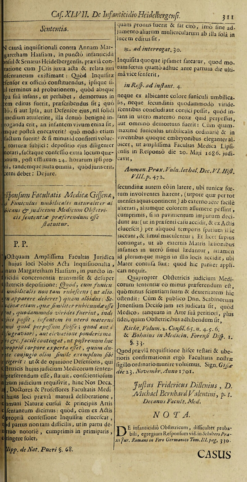 . Sententia. quarn pronus fuerit &lt;Sc (aTat6, m7o fineTd“. jumento aliarum muliercularum ab illa fola in lucem editus fit. SI causa inquifitionali contra Annam Mar- garetham Haafiam, in pundd infanticidii infui &amp; Senatus Heidelbergenfis, praevia con- tatione cum JCtis juxta ada &lt;5c relata juri nfenraneum exiftimant : Quod Inquifitx :fenfor ex officio conftituendus, ipfique ii- ii terminus ad probationem, quod absque lpa fua infans, ut perhibet, demortuus in ; :em editus fuerit, prxfcribendus fit; quo Jio, fi aut Ipfa, aut Defenfor ejus,nil folidi j medium attulerint, illa denuo benigne in- 1 roganda erit, an infantem vivum enixa fit, mque poftea enecaverit? quo modo etiam fadum fuerit? &amp; fi minus id confiteri volue- , torturae fubjici: depofitio ejus diligenter notari, fadfaque confeffio extra locum qua- i mum, poft effluxum 14. horarum ipli pro¬ ni, tandemque juxta omnia, quod juris erit, ':erni debet: De jure. ijt. ad interrogat. 30. Inquifitaqucque ipfamet fateatur, quod mo¬ tura foetus quarto adhuc ante partum die ulti- mavice fenlcrit, in ReJJ&gt;. ad inflant. 4, neque ex albicante colore funiculi umbilica¬ lis, neque lecundinis quodammodo viride- Icentibus concludi aut conjici poffir, quod in¬ fans in utero materno noxae qmd perpeffus, aut omnino demortuus fuerit: Cum quam- maxime funiculus umbilicalis ordinarie &amp; in viventibus quoque embryonibus eleganter al- mcet, ut arapliffima Facultas Medica Lipfi. enlis in Reiponso die zo. Maji 1686. judi¬ cavit, Amman. Prax. Vuln. lethal, Dec. VI, Hid VUI.p. 47 z. f^onfum Facultatis Medica Gijfcna, 0 Funiculus umbilicalis naturaliter al bicans (f judicium Medicum 0 bjf et ri¬ cis Jententix prxferendum effe flatuitur. P. P. Oftquam Ampliffima Facultas Juridica hujus loci Nobis Adta Inquifitionalia , nam Margaretham Haafiam, in pundo in- ricidii concernentia transmifit &amp; defuper Iktrtcis depofidone: CJuod, cum funicu umbilicalis non tam rubefeens ( ut alio, n apparere deberet) quam albidus: Se- idinx etiam, qux fimi lit er rubicundxejfe nt, quodammodo virides fuerint, inde jici pojjit , infantem in utero materno nni quid perpeffum fuijje ; quod aut e / fug; aviori, aut elevatione ponderis nia s (jc. facile contingat, ut pojlremum hoc iroprio corpore experta ejfet, quum du- te conjugio olim fimile exemplum Jibi tigerit: ut dede opinione Defenfons, qui tetricis hujus judicium Medicorum fenten- prxferendura eife, ftaiuit, confcientiofum irum judicium requifivit, hinc Nos Decx , Dodores &amp; Profeffores Facultatis Medi hujus loci prxvia matura deliberatione , clamuni Naturx curfui &amp; principiis Artis fentaneum dicimus: quod, cum ex Adis £ propria confeffione Inquifitx eiuccfcat , q &gt;d partus non tam difficilis, ut in partu de- n rtuo notorie , cumprimis in primiparis , €• tingere foler, fecundinx autem eo in latere, ubi tunicx foe¬ tum involventes hxrent, (utpote qux per tot jmenfes aquas continent) ab externo aere facile alterari, aliumque colorem afluniere pcffinr, cumprimis, fi in pavimentum impurum deci¬ dunt aut (ur in prxienti cafu accidit, &amp; ex Adis elueefeit) per aliquod temporis fpatiuqa ific jaceant, &amp; limulmaculentur; Et licet fxpius contingar, ut ab externis Matris lamombus infantes in utero fimui Ixdantur , attamen id plerumque magis in illis locis accidit, ubi Mater contufa fuit; quod hic pariier appli¬ cari nequit. Quapropter Obftetricis judicium Medi¬ corum lententix eo minus prxferendum cft, quominus fcientiamfuam &amp; dexteriratem hic oftendit: Cum &amp; publico Dnn. Scabinorum Jenenfium Decifo jam res judicata fit, quod Medico &gt; tanquam in Arte fua peritiori, plus fidei, quam Obftetricibus adbibendum fit, Richt. Volum, x. Confil. 65. n. 4. y. 6. &amp; Bohnius in Me dic in. Forenfi Di fi. j# §•3 3- Quod prxvia requifitione hifce tefiari &amp; ube¬ rioris confirmationis ergo Facultatis noftrte figillo ordinario munire voluimus. Sign. Gijfx die Z3. Noveinbr. Anno 1701. Juflus Fridericus Dillenius, D. jVhcbacl Bertihard Valentini, p. t. Decanus Facult. Med. NOTA■ DE infanticidio Obllecricum , difficulter proba¬ bili , egregium Refponfum vid. in Sclnheri Pra- xi jar. Romam tn Poro Germanico Tom.lll.pag, J jo&gt; iipp. de Nat. Pueri §. 68. CASUS