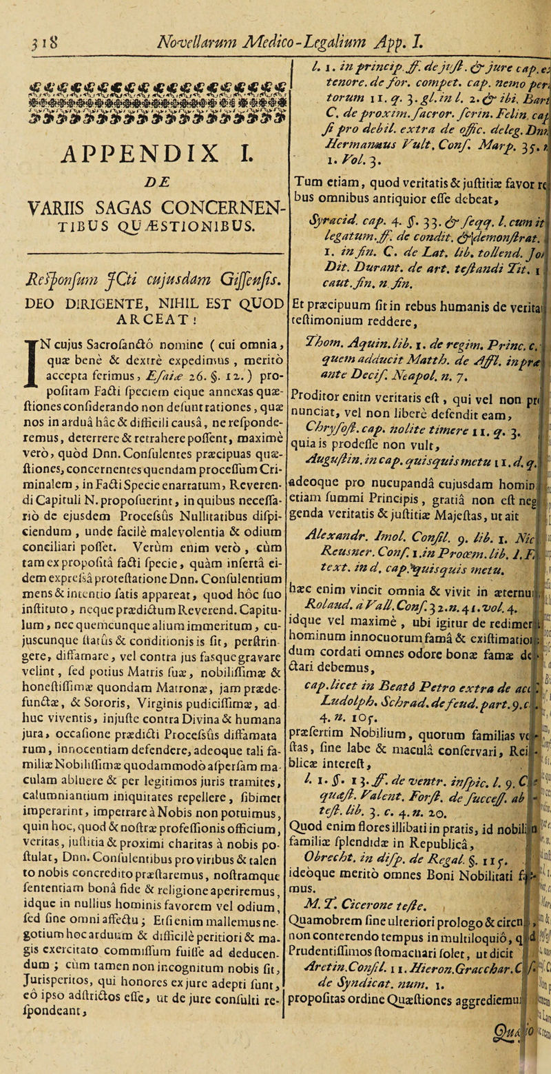 APPENDIX L DE VARIIS SAGAS CONCERNEN¬ TIBUS QUESTIONIBUS. Refjionfmn jfQi cujus dam GiJJenJts. DEO DIRIGENTE, NIHIL EST QUOD ARCEAT ! IN cujus Sacrolan&amp;o nomine ( cui omnia, quas bene &amp;c dextre expedimus , merito accepta ferimus, Efai&lt;e 26. §. n.) pro- pofitam Fa&amp;i fpeciern eique annexas quae- ftionesconfiderando non defuntrationes, quas nos in ardua hac &amp; difficili causa, nerefponde- remus, deterrere &amp; retrahere poffent, maxime vero, quod Dnn.Confulcntes praecipuas quas- ftiones, concernentes quendam proceffum Cri¬ minalem , in Fafti Specie enarratum, Reveren¬ di Capituli N. propofuerint, in quibus necefla- rio de ejusdem Procefsus Nullttatibus difpi- ciendum , unde facile malevolentia &amp; odium conciliari poffet. Verum enim vero , eum taraexpropolita fa&amp;i fpecie, quam inferta ei¬ dem exprelsa proteftatione Dnn. Confulentium mens &amp; intentio fatis appareat, quod hoc luo inftituto, neque prasdidum Reverend. Capitu¬ lum, nec quemcunque alium immeritum, cu- juscunque datus &amp; conditionis is fit, perftrin gere, diffamare, vel contra jus fasquegravare velint, fed potius Matris fute, nobiliffimas &amp; honeftiffimas quondam Matronas, jam praede- fundae, &amp; Sororis, Virginis pudiciffimae, ad huc viventis, injufte contra Divina &amp; humana jura, occafione praedidi Procefstis diffamata rum, innocentiam defendere, adeoque tali fa¬ milias Nobiliffimae quodammodo afpcrfaro ma¬ culam abluere &amp; per legitimos juris tramites, calumniandum iniquitates repellere, fibimet imperarim, impetrare a Nobis non potuimus, quin hoc, quod &amp; noftras profeflionis officium, veritas, juftitia&amp;proximi charitas a nobis po- ftulat, Dnn. Confulentibus pro viribus &amp; talen to nobis concredito prasftaremus, noftramque fentenriam bona fide &amp; religione aperiremus, idque in nullius hominis favorem vel odium, fed fine omniaffedu; Etfienim mallemusne- gotium hoc arduum &amp; difficile peritiori&amp; ma¬ gis cxeicitato commilium fuitfe ad deducen¬ dum ; ciim tamen non incognitum nobis fit, Jurisperitos, qui honores ex jure adepti funt, eo ipso adftridos effe, ut de jure confulti re- fpondeant. L 1. in prmcip.Jf. dejijl. (f jure cap. es tenore, de for. compet. cap. nemo per\ torum 11. q- 3. gl. in l. 2. &amp; ibi. Bart C. deproxim.facror. ferm. Felin caj. Jipro debil, extra de offic. deleg.Dm. Hermaimus Vult, Conf. Marp. 35. z 1. Vol. 3. Tum etiam, quod veritatis &amp;juftitiae favor re bus omnibus antiquior effe debeat, Syracid. cap. 4. §. 33. &amp; feqq. I. cum it legatum.jf. de condit. &amp;\demonJlrat. I. infin. C. de Lat. hb. tollend. Jot Dit. Durant, de art. tejlandi Tit. 1 caut.fn. n fn. Et prascipuum fit in rebus humanis de verita teftimonium reddere, Thotn. Aquin. lib. 1. de regim. Prine, c. quem adducit Matth. de Affl. in prae ante Decif. Neapol. n. 7. Proditor enim veritatis eft , qui vel non pr&lt; nunciat, vel non libere defendit eam, Chryfojl. cap. nolite timere 11, q. 3. quia is prodeffe non vult, Auguflin. in cap. quisquis metu n.d.q. -adeoque pro nucupanda cujusdam homin etiam fummi Principis , gratia non eft neg genda veritatis &amp; juftitiae Majeftas, ut ait Alexandr. I?nol. Conftl. 9. lib. 1. Nic Reusner. Conf. 1 .in Procetn. lib. 1. F text. ind, cap. ^quisquis metu. hxc enim vincit omnia &amp; vivit in sternui Rolaud, a Vall. Conf. 3 2. n. 4 /. vol. 4. idque vel maxime , ubi igitur de redimer hominum innocuorum fama &amp; exiftimatioi dum cordati omnes odore bonas famas de (ffari debemus, cap. licet in Deatd Petro extra de acik Ludolph. &lt;Schrad.de feud.part.y.c . 4. ». iOf. prasfertim Nobilium, quorum familias vt ■- ftas, fine labe &amp; macula confervari. Rei - blieze intereft, l. 1. 13.ff.de ventr. infpic. I. 9. C qucejl. Valent, Forjl. de fucceJJ. ab tejl. lib. 3. c. 4. n. zo. Quod enim flores illibati in pratis, id nobili n familias fplendidas in Republica, Obrecht. in difp. de Regal. §.117. ideoque merito omnes Boni Nobilitati fi mus. M. f. Cicerone te/le. , Quamobrem fine ulteriori prologo &amp; circn, , non conterendo tempus in multiloquio, q&gt;d Prudentiffimos ftomactiari folet, ut dicit Aretin.Cotifl. 1 i.JFieron.Gracchar.C de Syndicat. num. \. propofitas ordine Quasftiones aggrediemuj