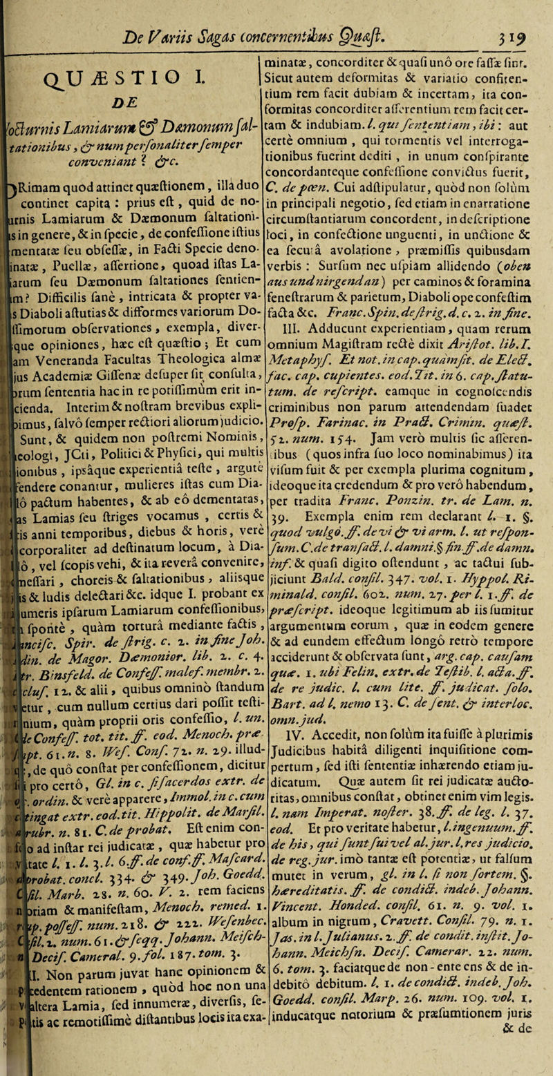 QjLJiESTIO I. DE [oBurnis Lami arum D temonumfal- t ationibus, &amp; numperfionaliterfiemper conveniant ? &amp;c. ^Rimam quod attinet quasftionem, illa duo continet capita : prius eft , quid de no- Lirnis Lamiarum &amp; Daemonum faltationi- is in genere, &amp; in fpecie, de confeffione iftius roentatae feu obfeflae, in Fadi Specie deno- inatas, Puellae, afiertione, quoad iftas La¬ tarum feu Daemonum faltationes fentien- im? Difficilis fane, intricata &amp; propterva s Diaboli aftutias&amp; difformes variorum Do Timorum obfervationes, exempla, diver- que opiniones, haec eft quaeftio j Et cum am Veneranda Facultas Theologica almae ^ us Academiae Giflenae defuper fit confulta, -f^r mr&gt; r . _« \ • • )rum fententia hac in re potiftimum erit in- cienda. Intcrim&amp; noftram brevibus expil¬ amus , falvo femper rectiori aliorum judicio. Sunt, &amp; quidem non poftremi Nominis, icologi, JCti, Politici &amp; Phy fici, qui multis ionibus , ipsaque experientia tefte , argute fendere conamur, mulieres iftas cum Dia- 16 paftum habentes, &amp; ab eo dementatas, as Lamias feu ftriges vocamus , certis &amp; :is anni temporibus, diebus &amp; horis, vere ]| corporaliter ad deftinatum locum, a Dia- 116 , vel fcopis vehi, &amp; ita revera convenire, Eneffari, choreis &amp; faltationibus, aliisque : 3 is &amp; ludis deleaari&amp;c. idque I. probant ex fi umeris ipfarum Lamiarum confeffionibus, M\ fporite , quam tortura mediante fattis, j meife. Spir. de firig. c. z. in fine J oh. U din. de Magor. Demonior. lib. z. c. 4. j tr. Binsfeld. de Conffi.malcf. membr. z. d cLuf, 1 z. &amp; alii , quibus omnino ftandum V etur , cum nullum certius dari poflit tefti- r! nium, quam proprii oris confeffio, l. un. ^ UConfef. tot. tit. ff. eod. Menoch.pre fiipt. 6i.n. 8. Wef. Conf. 72. n. 29. illud- fl :,de quo conftat per confeffionem, dicitur Jj i pro certo, Gl. in c. fifacer dos extr. de 0 \ ordin. &amp; vere apparere, Immol. in c. cum c, tingat extr. eod.tit. Hippolit. deMarjil. \a rubr. n.li.C.de probat, Eft enim con- ft' 0 ad inftar rei judicatae , quae habetur pro ,v itate /. i. 3./. 6fi. de confifi. Maficard. d orabat, conci. 334- &amp; 349./^. Goedd. C fil. Marb. zs. 60. V. 2. rem faciens n ariam &amp; manifeftam, Menoch. remed. 1. fi tp.pojjejf. num. 218. &amp; bVefienbec. C fil. z. num. 61 .fyyfieqq. Johann. Meifich- Decifi. Camerat. y.fol. 187. tom. 3 1 minatae, concorditer &amp; quafi uno ore faffae finr. Sicut autem deformitas &amp; variatio confiten¬ dum rem facit dubiam &amp; incertam, ita con- formitas concorditer afferentium rem facit cer¬ tam &amp; indubiam. I. qui fiententiam, ibi : aut certe omnium , qui tormentis vel interroga¬ tionibus fuerint dediti , in unum confpirante concordanteque confeftione convi&amp;us fuerit, C. depcen. Cui adftipulatur, quod non folum in principali negotio, fed etiam in enarratione circumrtantiarum concordent, indeferiptione loci, in confeftione unguenti, in unftione &amp; ea fecuia avolatione , prasmiflis quibusdam verbis : Surfum nec ufpiam allidendo (oben ausundnirgendan) per caminos &amp; foramina feneftrarum &amp; parietum. Diaboli ope confeftitn facta &amp;c. Franc. Spin. defirig. d.c.z. in fine. III. Adducunt experientiam, quam rerum omnium Magiftram refte dixit Arifiot. lib.T. Metaphy fi. Et not. in cap. quamfit. de FleB. fac. cap. cupientes. eod.Fit. in 6. cap.ftatu- P I. Non parum juvat hanc opinionem &amp; p cedentem rationem , quod hoc non una altera Lamia, fed innumeras, di ver fis, fe tum. de reficript. eamque in cognolccndis criminibus non parum attendendam fuadet Profip. Farinae, in PraB. Crimm. quejl. 5*2. num. 154. Jam vero multis fic afferen¬ tibus (quos infra fuo loco nominabimus) ita vifum fuit &amp; per exempla plurima cognitum, ideoque ita credendum &amp; pro vero habendum, per tradita Franc. Ponzin. tr. de Lam. n. 59. Exempla enim rem declarant l. 1. §. quod vulgo, jf.de vi &amp; viarm. I. ut refipon- fium. C.de tranfaB. I. damni.% fin.jf.de damn. inf. &amp; quafi digito oftendunt, ac ta&amp;ui fub- jiciunt Bald. confil. 347. vol. 1. Hyppot. Ri- minald. confil. 602. num. 27. per l. \.jf. de preficript. ideoque legitimum ab iis fumitur argumentum eorum , quas in eodem genere &amp; ad eundem effeftum longo retro tempore acciderunt &amp; obfervata funt, arg. cap. caufiam que. 1. ubi Felin, extr. de Fcfiib. /. aBa.fi\ de re judic. I. cum lite. fi. judicat, fiolo. Bart. ad l. nemo 13. C. de fient. &amp; inter loc. omn.jud. IV. Accedit, non folum itafuifle a plurimis Judicibus habiti diligenti inquifitione com¬ pertum, fed ifti fententias inhaerendo etiam ju¬ dicatum. Quae autem fit rei judicatas au&amp;o- ritas, omnibus conftat, obtinet enim vim legis. I. nam Imperat, nofier. 3 S.fi de leg. I. 37. eod. Et pro veritate habetur, /. ingenuum, jf. de his j qui fiuntfiui vel al.jur.l.res judicio. de reg.jur. imo tantas eft potentiae, ut falfum mutet in verum, gl. in l. fi non fortem. §. hereditatis, fi. de condiB. indeb. Johann. Vincent. Honded. confil. 61. n. 9. vol. 1. album in nigrum, Cravett. Confil. 79. n. 1. Jas. in l. Julianus. 2 .fi. de condit, infiit.Jo¬ hann. Meichfin. Deci fi. Camerar. 22. num. 6. tom. 3. faciatquede non-ente ens &amp; de in¬ debito debitum. I. 1. de condiB. indeb. J oh. Goedd. confil. Marp. 2 6. num. 109. vol. 1. altera l-amia, icu hhiuh.w.»,-- -- ./ . 1 _ r ■ . nis ac remotiffime diftantibus locis itaexa-|inducatque notorium &amp; praifumtionero juris de