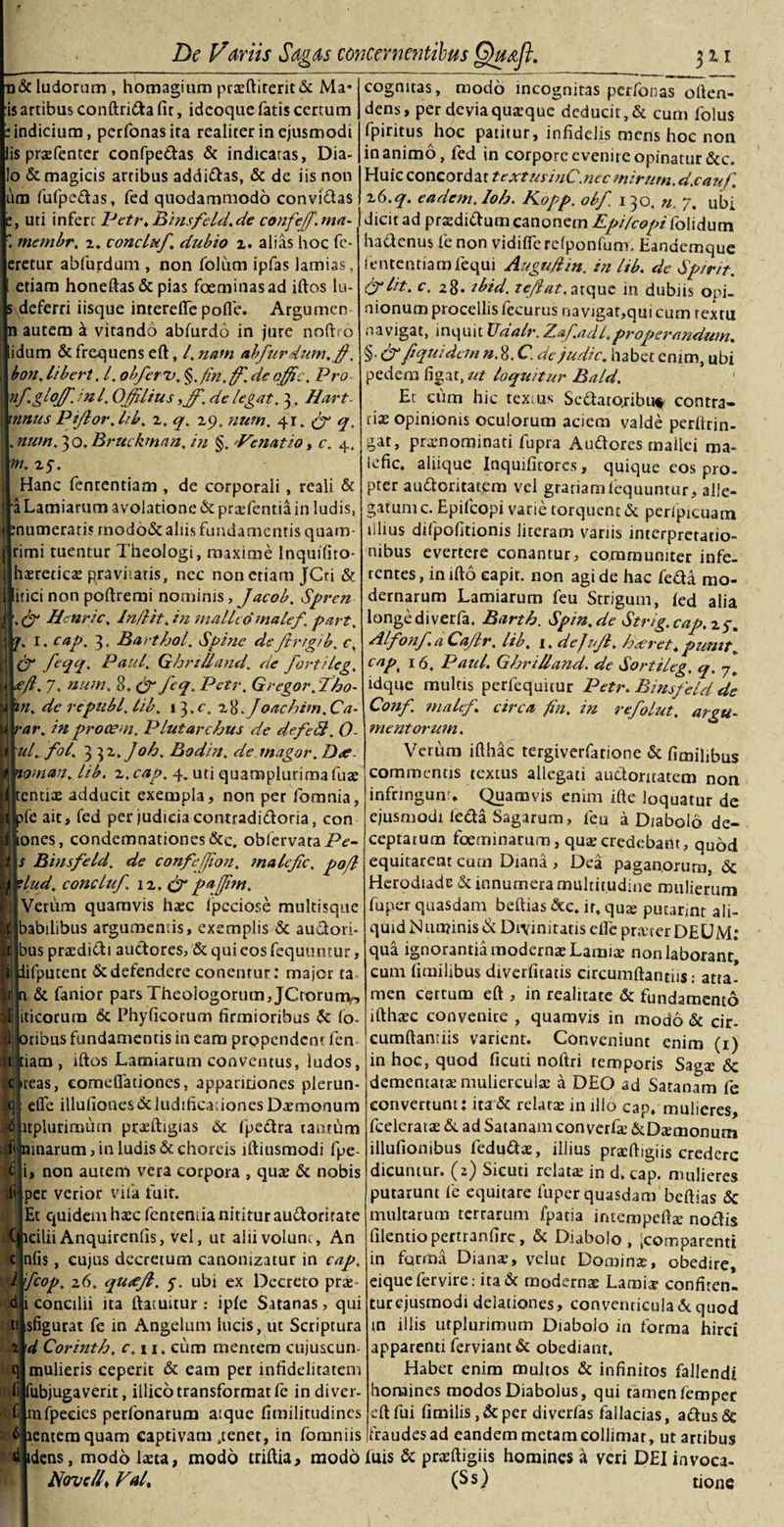 &amp; ludorum, homagium praftirerit&amp; Ma* :is artibus conftrida fit, idcoque fatis certum [.•indicium, perfonasita realiter in ejusmodi lis prafentcr confpedas &amp; indicatas, Dia- l!o &amp; magicis artibus addifhs, &amp; de iis non jum fufpedas, fed quodammodo convidas , uti infert Pctr. Binsfeld. de confejf. ma- \ membr. 2. concluf. dubio 2. alias hoc fe¬ rretur abfurdum , non folum ipfas lamias, etiam honeftas &amp; pias foeminasad illos lu- deferri iisque interelfe pofle. Argumen autem a vitando abfurdo in jure noftro idum &amp; frequens eft, l. nam abfurdum.$, bon. libert. 4 obferu. §. Jin.ff. de offic. Pro | nf.glojfjnl. Offlius ,ff. de legat. 3, Hart mnus Piflor. lib. z. q. 29, num. 4r. &amp; q. I. num. 30. Bruckman. in §.nVenatio, c. 4. f m. 25’. Hanc fententiam , de corporali, reali &amp; i Lamiarum avolatione &amp;prafentia in ludis, muneraris modo&amp; aliis fundamentis quam- rimi tuentur Theologi, maxime Inquifito- haretica pravitatis, nec non etiam JCti &amp; itici non pollremi nominis, Jacob. Sprcn . &amp; Hcnric. In/lit. in malleo maief\ part. ; 1. cap. 3. Barthol. Spine de frigi b. c. &amp; Mi* Paul. Ghrilland'. de fortileg. f. 7. num. 8. feq. Pctr. Gregor.fho- n. de republ.lib. 13.c. z8.Joachim.Ca- ar. in procem. Plutarc/jus de defe$. 0 uf fol. 3 32 .Joh. Bodin. de magor. D&lt;e. oman. Ub. z.cap. 4. uti quamplurimafua entia adducit exempla, non per fomnia, fe ait, fed per judicia contradidoria, con ones, condemnationes &amp;c, oblervataPf- s Biusfeld. de confefjion. maief c. pojl lud. concluf 12. &amp;pajfm. Venim quamvis hac Ipcciose multisque habilibus argumentis, exemplis &amp; audori- bus pradidi audores, &amp; qui eos fequuntur, ifpucent &amp; defendere conentur: major ta &amp; fanior pars Theologorum, JCtorunv, iticorura &amp; Phyficorum firmioribus &amp; (o- tibus fundamentis in eam propendent fen iam , illos Lamiarum conventus, ludos, reas, comefladones, apparitiones plerun- elfe illuliones&amp; ludificationes Daemonum tplurimum ptaftigias 6c fpedra tantum marum, in ludis &amp; choreis illiusmodi fpe- , non autem vera corpora , quae &amp; nobis per verior vita fuit. Et quidem haec fentemia nititur audoritate cilii Anquircnlis, vel, ut ahi volunt, An nlis, cujus decretum canonizatur in cap. Ifcop. 26. quiefl, f. ubi ex Decreto prae i concilii ita ftatuuur : iple Satanas, qui sfigurat fe in Angelum lucis, ut Scriptura x\d Corinth. c.n. cum mentem cujuscun- mulieris ceperit &amp; eam per infidelitatem fijfubjugaverit, illico transformat fe in diver- mfpeeies perfonarum atque fimilitudines £ cognitas, modo incognitas perfonas often- dens, per devia quaeque deducit, &amp; cum folus fpiritus hoc patitur, infidelis mens hoc non inanimo, fed in corpore evenite opinatur &amp;c. Huic concordat textusinC.nec mirum, d.cauf, z6.q. eadem, loh. Kopp. obf. 130. n. 7. ubi dicit ad praedidum canonem Epifcopi iolidum hadenus fe non vidilfc refponlum. Eandemque fententiamfequi Augu/iin. in lib. de Spirit. &amp;lit. c. 28. tbid. tef at. atque in dubiis opi¬ nionum procellis fecurus navigar,qm cum textu navigat, inquit Xlaalr.Z.af.adl,properandum. §■&amp;/*'quidem n. 8. C. de judic. habet enim, ubi pedena figat, ut loquitur Bald. Er cum hic texius Sedato.ribu* contra¬ riae opinionis oculorum aciem valde perltrin- gat, praenominati fupra Audores mallei raa- iefic. aliique Inquilitores, quique cos pro¬ pter audoritatem vel grariamlequuntur, alle¬ gatum c. Epifcopi varie torquent &amp; perlpicuam lilius difpofitionis literam variis interpretatio¬ nibus evertere conantur, communiter infe¬ rentes , in illo capir. non agi de hac feda mo¬ dernarum Lamiarum feu Strigum, led alia longe di verfa. Barth. Spin.de Strig.cap.zg. Alfonf.a Cajir. lib. 1, dej nf. haeret,punit„ capk 16. Paul. Ghrilland. de Sortileg. q. idque multis perfequirur Petr. Binsfeld de Conf. maief circa fin. in refolut. argu¬ mentorum. Verum ifthac tergiverfatione &amp; fimilibus commentis textus allegati audoritatem non infrmgunr* Quamvis enim ifte loquatur de ejusmodi leda Sagarum, feu a Diabolo de¬ ceptarum foeminarum, qua credebant, quod equitarent cum Diana , Dea paganorum, &lt;5c Herodiade &amp; innumera multitudine mulierum fuper quasdam beftias &amp;c. it, qua; putarint ali¬ quid N uminis &amp; Divinitatis elfe prater DEUM: qua ignorantia moderna Lamia non laborant, cum fimilibus diverfitatis circumflandisatta- men certum eft , in realitate &amp; fundamento ifthac convenite , quamvis in modo &amp; cir¬ cumflandis varient. Conveniunt enim (1) in hoc, quod ficuti noftri temporis Saga 6c dementata muliercula a DEO ad Satanam fe convertunt: ita &amp; relata in illo cap, mulieres, fcelerata &amp; ad Satanam con verfa &amp;Damonum illufionibus feduda, illius prafligiis credere dicuntur, (z) Sicuti relata in d. cap. mulieres putarunt fe equitare fuper quasdam beftias Sc multarum terrarum fpatia intempefta nodis filentiopertranfire, &amp; Diabolo , icomparentt in forma Diana, veiut Domina, obedire, eiquefervire.- ita&amp; moderna Lamia confiren. turejusmodi delationes, conventicula6cquod in illis utplurimum Diabolo in forma hirci apparenti ferviant &amp; obediant. Habet enim multos &amp; infinitos fallendi homines modos Diabolus, qui tamen lemper eft fui fimilis,&amp;per diverias fallacias, adus&amp; lenteraquam captivam .tenet, in fomniis fraudes ad eandem metam colJimar, ut artibus i idens, modo lata, modo triftia, modo fuis &amp; prafligiis homines a veri DEI invoca- Novc/J Fal, (Ss) tione