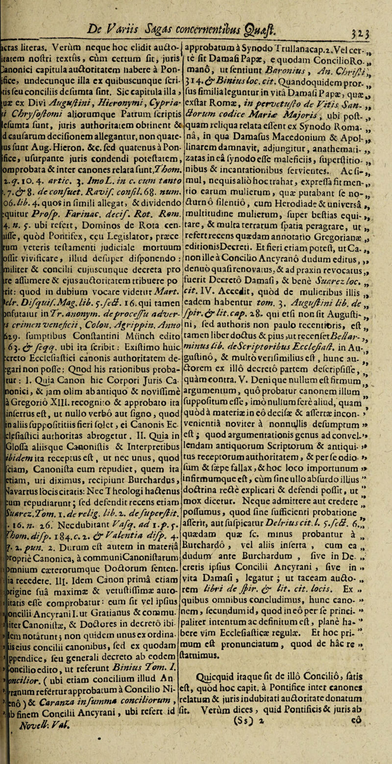 _313 jcras literas. Verum neque hoc elidit audo-j approbatum &amp; Synodo Trullanacap.i.Vei cer-„ /i~- A- ^ te lit Damafi Papae, e quodam ConcilioRo. ’! mano, utfentiunt Baronius , An. Chrifii\ (fi Binius loc, cit. Quandoquidem pror- ,* fus fimilia leguntur in vita Damafi Papae &gt; quae j, exftat Romae, inpervetufio de Vitis Sau- „ Borum codice Mari* Majoris\ ubi poft-,, quam reliqua relata effent ex Synodo Roma- na, in qua Damafus Macedonium &amp; Apo!-„ linaremdamnavit, adjungitur, anathemati- „ zatasineafynodoefle maleficiis, fuperftitio- „ nibus &amp; incantationibus fervientes. Ac fi-,, mul, nequisaliohocrrahat, exprelfafitmen-,, tio earum mulierum, quae putabant fe no-,, dumo filentio, cum Herodiade&amp; universa ,, multitudine mulierum, fuper beftias equi-,, tare, &amp; mulca terrarum fpatia peragrare, ut „ refertrecens quaedam annotatio Gregorianae ,, editionisDecrcti. Et fieri etiam poteft, utCa-„ non ille a Concilio Ancyrano dudum editus, „ dcnu6quafircnovatus,&amp;ad praxin revocatus,, fuerit Decreto Damafi, &amp; bene Suarezloc. „ cit. IV. Accedit, quod de mulieribus illis „ eadem habentur tom. 3. Augujlini lib. de fpir.(fi lit.cap. 2.8- qui etfi non fit Augufti» ni, fed authoris non paulo recentaris, c£l ,t raraen liber dodus &amp; pius &gt;ut rccenCcxBe/lar-, minus lib. descriptoribus Rcclejiafl. inAu- guftino, &amp; multo verilimilius eft , hunc au- ' dtorem ex illo decreto partem defcripfiflc, * qu&amp;racontra. V. Denique nullum eft firmum * argumentum, quo probatur canonem illum fuppofitum efie, imo nullum fere aliud, quam ” quod&amp; materiae in eo dccifae &amp; afiertae incon- »* venientia noviter k nonnujlis defumprum » eft; quod argumentationis genus ad convel-’» lcndam antiquorum Scriptorum &amp; antiqui- &gt;* tus receptorum authoritatem, &amp; per fe odio- *» fum &amp;faepe fallax, &amp; hoc loco importunum » infirmumque eft, cum fine ullo abfurdo illius ” dodrina rede explicari &amp; defendi poffit, ut ’* mox dicetur. Neque admittere aut credere ’* poffurous, quod fine fufficienri probatione itatera noftri textus, cum certum fit, juris lanonici capitula audoritatem naberc k Pon- ifice, undecunque illa ex quibuscunque feri¬ tis fcu conciliis defumta fint. Sic capitula illa, [uae ex Divi Augu/lini, Hieronymi, Cypria' \i Chryfojlomi aliorumque Patrum, feriptis efumtafunt, juris authoritatem obtinent &amp; caufarum decifioncm allegantur, non quate* lusfunt Aug.Hieron. &amp;e.fcd quatenus a Pon- ifice, ufurpante juris condendi poteftatcm, omprobata &amp; inter canones relata funt,T£om. x.q. iO. 4. artic. 3. ImoL. in c. cum tanto 7. (fi 8- de confuct. Ravif. confil.6%. num. 06. lib. 4. quosinfimili allegat, &amp; dividendo quitur Profp. Farinae. decif. Rot. Rem. .y. ubi refert. Dominos de Rota cen- lifle, quod Pontifex, ceu Legislator, prasce tum veteris teftamenti judiciale mortuum oflic vivificare, illud defuper difponendo : militer &amp; concilii cujtiscunque decreta pro re aflumere&amp; ejusaudoritatem tribuere po cit: quod indubium vocare videtur Mart. ]elr. Difquif.Mag. lib. $.fe&amp;. 16. qui tamen jnfutaiur in 7r» anonym. deprocejpu adver- s crimen veneficii, Colori. Agrippin. Anno Stp. fumptibus Conftantini Miinch edito 63. &amp; feqq. ubi ita feribit: Exiftimo huic creto Ecclefiaftici canonis authoritatem de- garinon pofte: Qnod his rationibus proba¬ tur : I. Quia Canon hic Corpori Juris Ca¬ nonici, &amp; jam olim ab antiquo &amp; noviflime iGregorio XM.rccogniio &amp; approbato ita infertus eft, ut nullo verbo aut ligno, quod in aliis fuppofititiis fieri folet, ei Canonis Ec- tlpfiaftici aurhoritas abrogetur. II. Quia in Glofia aliisque Canoniftis &amp; Interpretibus ibidem \n receptus eft , ut nec unus, quod ciam, Canonifta eum repudiet, quem ita etiam, uri diximus, recipiunt Burchardus, ^avarrus locis citatis: Nec I hcologi hadenus □m repudiarunt; fed defendit recens etiam Vuarez.Tow. i.derelig. lib. x. defupcrjlit. » . 16. n. x6. Necdubitant Vafq. ad i.p. y. aflerir, aut fufyiQzmr Delrius cit. I. s.feB. 6.’ thom.difp. 184.^2. (fi Valentia difp. 4. J'“ r~ 1 x.pun. 2. Durum eft autem in matetja &gt;roprie Canonica, a communiCanoniftarum omnium canerorumque Podorum Icnten- ia recedere. lR. Idem Canon prima etiam : irigine fua maxima: &amp; vetuftilfimae auto- itatis efie comprobatur* cum fit vel ipfius oncilii Ancyrani I. ut Gratianus &amp; coriamu- iterCanonirtae, &amp; Dodores in decreto ibi em notarunt 5 non quidem unus ex ordina- liscius concilii canonibus, fed ex quodam ppendice, feu generali decreto ab eodem oncilioedito, ut referunt Binius Fom. 1. »oncilior. ( ubi etiam concilium illud An * rranurarefdrtur approbatum a Concilio Ni- :no)&amp; Caranza infumma conciliorum , »] b finem Concilii Ancyrani, ubi refert id Novell'. VA, * quaedam quae fc. minus probantur a Burchar^o &gt; vel aliis inferta , cum ea „ dudumr ante Burchardum , five in De ,, cretis ipfius Concilii Ancyrani , five in &gt;» vita Damafi , legatur ; ut taceam audo- „ rem libri de Jfcir. (fi lit. cit. locis. Ex &gt;» quibus omnibus concludimus, hunc cano- &gt;» nem, fecundum id, quod in eo per le prinei- *» paliter intentum ac definitum eft, plane ha- ’* berc vim Ecdefiafticae regulx. Et hoc pri- ’*• raum eft pronunciatum , quod de hac re »» ftatnimus. Quicquid itaque fit de illo Concilio, latis eft, quod hoc capit, a Pontifice inter canones relatum &amp; juris indubitati audotitate donatum fit. Verum dices, quid Pontificis &amp; juris ab (SO i cd